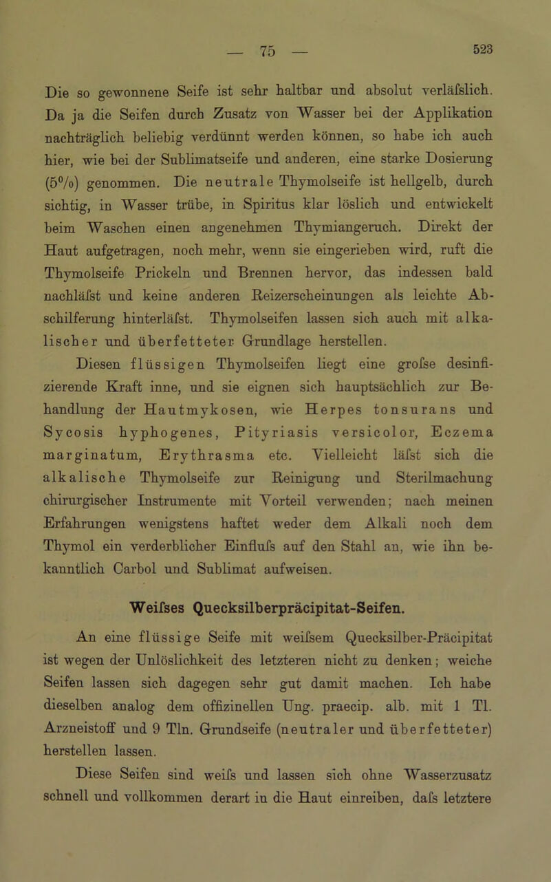 Die so gewonnene Seife ist sein- haltbar und absolut verläfslicb. Da ja die Seifen durch Zusatz von Wasser bei der Applikation nachträglich beliebig verdünnt werden können, so habe ich auch hier, wie bei der Sublimatseife und anderen, eine starke Dosierung (5%) genommen. Die neutrale Tbymolseife ist hellgelb, durch sichtig, in Wasser trübe, in Spiritus klar löslich und entwickelt beim Waschen einen angenehmen Thymiangeruch. Direkt der Haut aufgetragen, noch mehr, wenn sie eingerieben wird, ruft die Thjunolseife Prickeln und Brennen hervor, das indessen bald nacbläfst und keine anderen Reizerscheinungen als leichte Ab- schilferung hinterläfst. Tbymolseifen lassen sich auch mit alka- lischer und überfetteter- Grundlage hersteilen. Diesen flüssigen Thymolseifen liegt eine grolse desinfi- zierende Kraft inne, und sie eignen sich hauptsächlich zur Be- handlung der Hautmykosen, wie Herpes tonsurans und Sycosis hyphogenes, Pityriasis versicolor, Eczema marginatum, Erythrasma etc. Vielleicht läfst sich die alkalische Thymolseife zur Reinigung und Sterilmachung chirurgischer Instrumente mit Vorteil verwenden; nach meinen Erfahrungen wenigstens haftet weder dem Alkali noch dem Thymol ein verderblicher Einflufs auf den Stahl an, wie ihn be- kanntlich Carhol und Sublimat auf weisen. Weifses Quecksilberpräcipitat-Seifen. An eine flüssige Seife mit weifsem Quecksilber-Präcipitat ist wegen der Unlöslichkeit des letzteren nicht zu denken; weiche Seifen lassen sich dagegen sehr gut damit machen. Ich habe dieselben analog dem offizineilen Ung. praecip. alb. mit 1 TL Arzneistoff und 9 Tin. Grundseife (neutraler und überfetteter) hersteilen lassen. Diese Seifen sind weifs und lassen sich ohne Wasserzusatz schnell und vollkommen derart in die Haut einreiben, dafs letztere