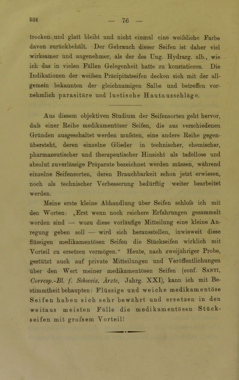 trocken und glatt bleibt und nicht einmal eine weifsliche Farbe davon zurückbehält. Der Gebrauch dieser Seifen ist daher viel wirksamer und angenehmer, als der des Ung. Hydrarg. alb., wie ich das in vielen Fällen Gelegenheit hatte zu konstatieren. Die Indikationen der weilsen Präcipitatseifen decken sich mit der all- gemein bekannten der gleichnamigen Salbe und betreffen vor- nehmlich parasitäre und luetische Hautausschläge. Aus diesem objektiven Studium der Seifensorten geht hervor, dal's einer Reihe medikamentöser Seifen, die aus verschiedenen Gründen ausgeschaltet werden mufsten, eine andere Reihe gegen- übersteht, deren einzelne Glieder in technischer, chemischer, pharmazeutischer und therapeutischer Hinsicht als tadellose und absolut zuverlässige Präparate bezeichnet werden müssen, während einzelne Seifensorten, deren Brauchbarkeit schon jetzt erwiesen, noch als technischer Verbesserung bedürftig weiter bearbeitet werden. Meine erste kleine Abhandlung über Seifen schlol's ich mit den Worten: ..Erst wenn noch reichere Erfahrungen gesammelt worden sind — wozu diese vorläufige Mitteilung eine kleine An- regung geben soll — wird sich heraussteilen, inwieweit diese flüssigen medikamentösen Seifen die Stückseifen wirklich mit Vorteil zu ersetzen vermögen.“ Heute, nach zweijähriger Probe, gestützt auch auf private Mitteilungen und Veröffentlichungen über den Wert meiner medikamentösen Seifen (conf. Santi, Corresp.-Bl. f. Schweiz. Ärzte, Jahrg. XXI), kann ich mit Be- stimmtheitbehaupten: Flüssige und weiche medikamentöse Seifen haben sich sehr bewährt und ersetzen in den weitaus meisten Fälle die medikamentösen Stück- seifen mit grofsem Vorteil!