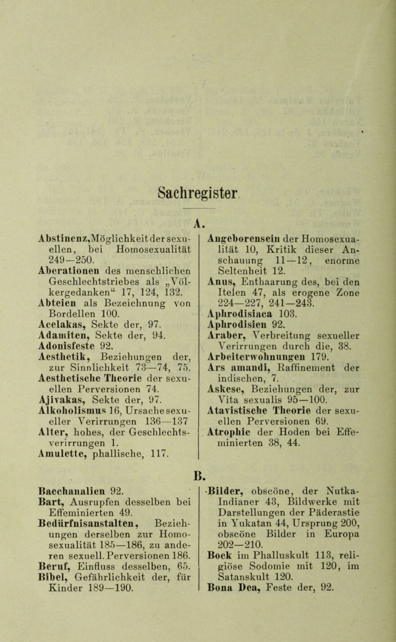 Sachregister. Abstinenz,Möglichkeit der sexu- ellen, bei Homosexualität 249-250. Aberationen des menschlichen Geschlechtstriebes als „Völ- kergedanken“ 17, 124, 132. Abteien als Bezeichnung von Bordellen 100. Aeelakas, Sekte der, 97. Adaniiten, Sekte der, 94. Adonisfeste 92. Aesthetik, Beziehungen der, zur Sinnlichkeit 73—74, 75. Aesthetisclie Theorie der sexu- ellen Perversionen 74. Ajivakas, Sekte der, 97. Alkoholismus 16, Ursache sexu- eller Verirrungen 136—137 Alter, hohes, der Geschlechts- verirrungen 1. Amulette, phallische, 117. Augeborensein der Homosexua- lität 10, Kritik dieser An- schauung 11—12, enorme Seltenheit 12. Anus, Enthaarung des, bei den Itelen 47, als erogene Zone 224—227, 241—243. Aphrodisiaca 103. Aphrodisieu 92. Araber, Verbreitung sexueller Verirrungen durch die, 38. Ar beiter Wohnungen 179. Ars amaudi, Raffinement der indischen, 7. Askese, Beziehungen der, zur Vita sexualis 95—100. Atavistische Theorie der sexu- ellen Perversionen 69. Atrophie der Hoden bei Effe- minierten 38, 44. Bacchanalien 92. Bart, Ausrupfen desselben bei Effeminierten 49. Bedürfnisanstalten, Bezieh- ungen derselben zur Homo- sexualität 185—186, zu ande- ren sexuell. Perversionen 186. Beruf, Einfluss desselben, 65. Bibel, Gefährlichkeit der, für Kinder 189-190. •Bilder, obseöne, der Nutka- Indianer 43, Bildwerke mit Darstellungen der Päderastie in Yukatan 44, Ursprung 200, obseöne Bilder in Europa 202—210. Bock im Phalluskult 113, reli- giöse Sodomie mit 120, im Satanskult 120. Bona I)ea, Feste der, 92.