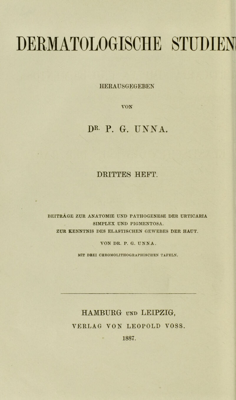 DERMATOLOGISCHE STUDIEN HERAUSGEGEBEN VON m P. G. UNNA. DRITTES HEFT. BEITRÄGE ZUR ANATOMIE UND PATHOGENESE DER URTICARIA SIMPLEX UND PIGMENTOSA. ZUR KENNTNIS DES ELASTISCHEN GEWEBES DER HAUT. VON DR. P. G. UNNA. MIT DEEI CHROMOLITHOGRAPHISCHEN TAFELN. HAMBURG UND LEIPZIG, VERLAG VON LEOPOLD VOSS. 1887.