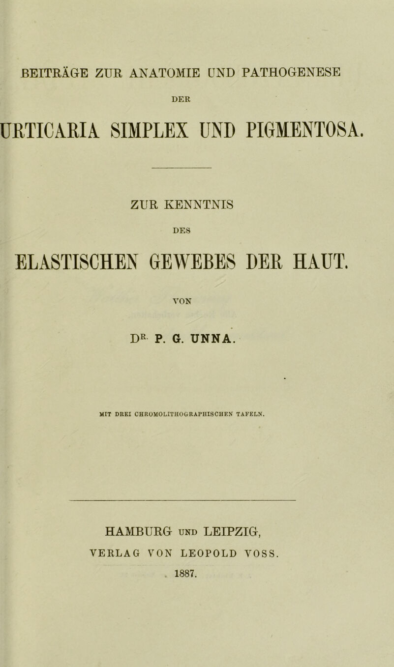 BEITRÄGE ZUR ANATOMIE UND PATHOGENESE DER ÜRTICARU SIMPLEX UND PIGMENTOSA. ZUR KENNTNIS DES ELASTISCHEN GEWEBES DER HAUT. VON DR P. G. UNNA. MIT DREI CHROMOLITHOGRAPHISCHEN TAFELN. HAMBURG UND LEIPZIG, VERLAG VON LEOPOLD VOSS.