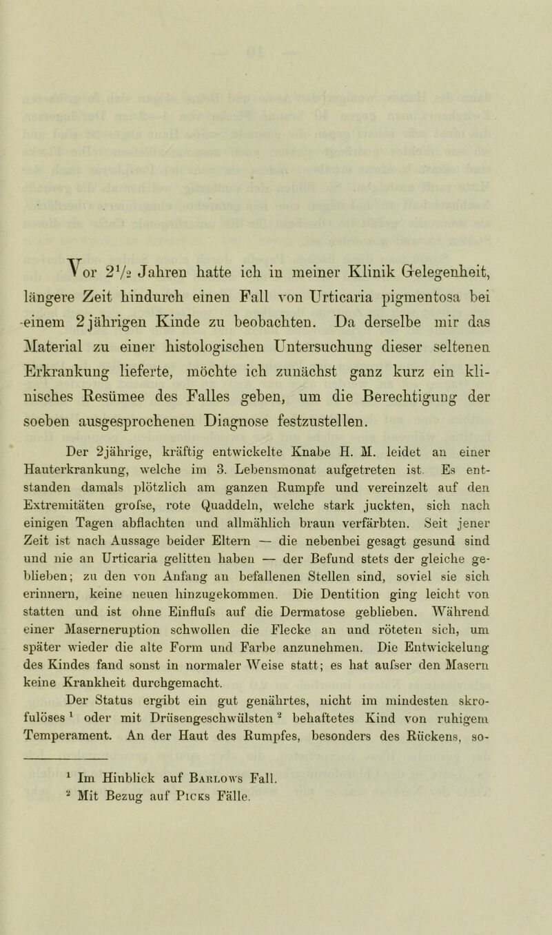längere Zeit hindurch einen Fall von Urticaria pigmentosa bei -einem 2 jährigen Kinde zu heohachten. Da derselbe mir das Material zu einer histologischen Untersuchung dieser seltenen Erkrankung lieferte, möchte ich zunächst ganz kurz ein kli- nisches Resümee des Falles gehen, um die Berechtigung der soeben ausgesprochenen Diagnose festzustellen. Der 2jährige, kräftig entwickelte Knabe H. M. leidet an einer Hanterkrankung, welche im 3. Lebensmonat aufgetreten ist. Es ent- standen damals plötzlich am ganzen Kumpfe und vereinzelt auf den Extremitäten grofse, rote Quaddeln, welche stark juckten, sich nach einigen Tagen abflachten und allmählich braun verfärbten. Seit jener Zeit ist nach Aussage beider Eltern — die nebenbei gesagt gesund sind und nie an Urticaria gelitten haben — der Befund stets der gleiche ge- blieben; zu den von Anfang an befallenen Stellen sind, soviel sie sich erinnern, keine neuen hinzugekommen. Die Dentition ging leicht von statten und ist ohne Einflufs auf die Dermatose geblieben. Während einer Maserneruption schwollen die Flecke an und röteten sich, um später wieder die alte Form und Farbe anzunehmen. Die Entwickelung des Kindes fand sonst in normaler Weise statt; es hat aufser den Masern keine Krankheit durchgemacht. Der Status ergibt ein gut genährtes, nicht im mindesten skro- fulöses ^ oder mit Drüsengeschwülsten ^ behaftetes Kind von ruhigem Temperament. An der Haut des Rumpfes, besonders des Rückens, so- ^ Im Hinblick auf Baklows Fall. Mit Bezug auf Picks Fälle.