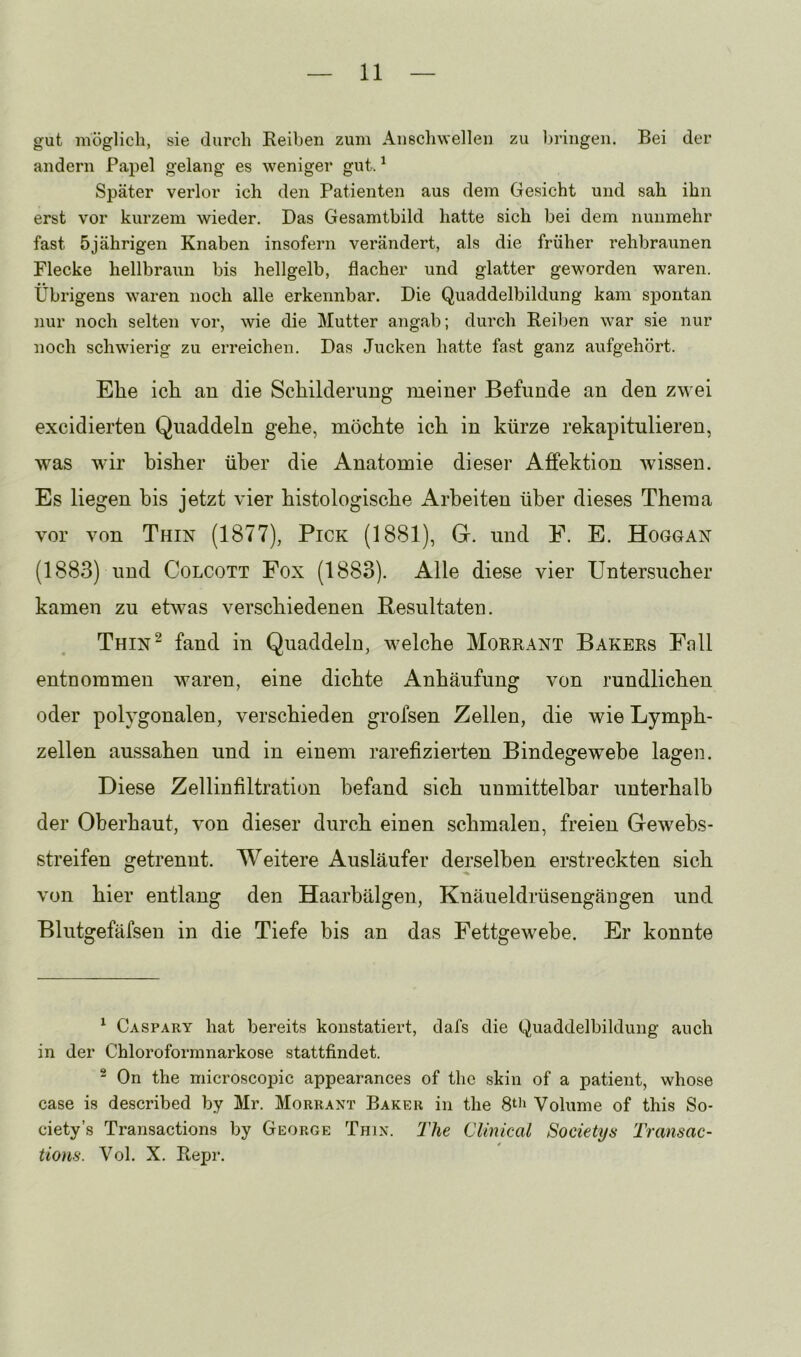 gut möglich, sie durch Reihen zum Anschwellen zu bringen. Bei der andern Papel gelang es weniger gut. ^ Später verlor ich den Patienten aus dem Gesicht und sah ihn erst vor kurzem wieder. Das Gesamtbild hatte sich bei dem nunmehr fast 5jährigen Knaben insofern verändert, als die früher rehbraunen Flecke hellbraun bis hellgelb, flacher und glatter geworden waren. Übrigens w^aren noch alle erkennbar. Die Quaddelbildung kam spontan nur noch selten vor, wie die Mutter angab; durch Reiben war sie nur noch schwierig zu erreichen. Das Jucken hatte fast ganz aufgehört. Ehe ich. an die Scliilderuug meiner Befunde an den zwei excidierten Quaddeln gehe, möchte ich in kürze rekapitulieren, was wdr bisher über die Anatomie dieser Affektion wissen. Es liegen bis jetzt vier histologische Arbeiten über dieses Thema vor von Thin (1877), Pick (1881), G. und E. E. Hoggan (1883) und Colcott Fox (1883). Alle diese vier Untersucher kamen zu etwas verschiedenen Resultaten. Thin^ fand in Quaddeln, welche Morrant Bakers Fall entnommen waren, eine dichte Anhäufung von rundlichen oder polygonalen, verschieden grofsen Zellen, die wie Lymph- zellen aussahen und in einem rarefizierten Bindegewebe lagen. Diese Zelliufiltration befand sich unmittelbar unterhalb der Oberhaut, von dieser durch einen schmalen, freien Gewebs- streifen getrennt. Weitere Ausläufer derselben erstreckten sich von hier entlang den Haarbälgen, Knäueldrüsengängen und Blutgefäfsen in die Tiefe bis an das Fettgewebe. Er konnte ^ Caspary hat bereits konstatiert, clafs die Quaddelbildung auch in der Chloroformnarkose stattfindet. ® On the microsco23ic appearances of thc skin of a patient, whose case is described by Mr. Morrant Baker in the 80i Volume of this So- ciety’s Transactions by George Thin. The Clmical Societys Transac- tions. Vol. X. Repr.