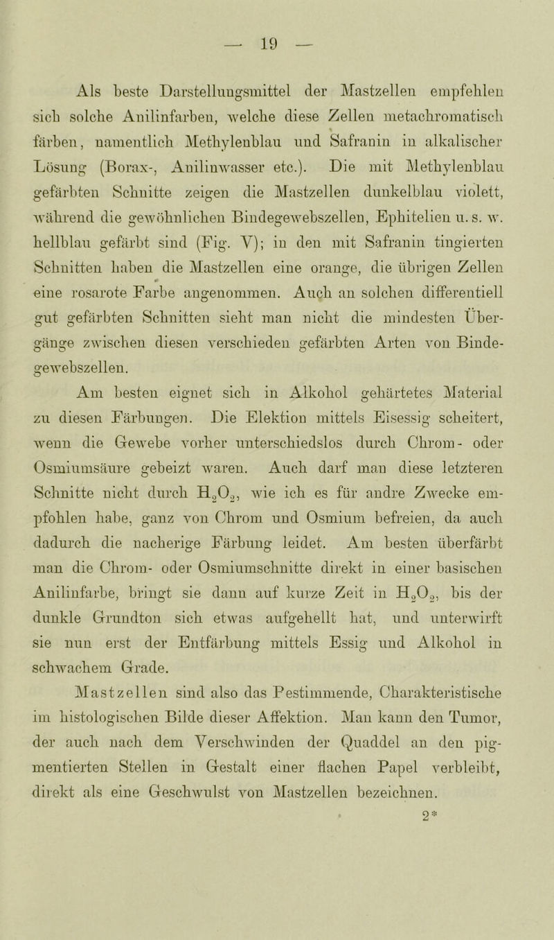 Als beste Darstelluugsmittel der Mastzelleii empfehlen sich solche Anilinfarben, welche diese Zellen nietachromatisch färben, namentlich Methylenblau und Safranin in alkalischer Lösung (Borax-, iknilinwasser etc.). Die mit Methylenblau gefärbten Schnitte zeigen die Mastzellen dunkelblau violett, während die gewöhnlichen Bindegewebszellen, Ephitelien u.s. w. hellblau gefärbt sind (Fig. V); in den mit Safranin fingierten Schnitten haben die Mastzellen eine orange, die übrigen Zellen eine rosarote Farbe angenommen. Auch an solchen differentiell gut gefärbten Schnitten sieht man nicht die mindesten Über- gänge zwischen diesen verschieden gefärbten ikrten von Binde- gewebszellen. Am besten eignet sich in Alkohol gehärtetes Material zu diesen Färbungen. Die Elektion mittels Eisessig scheitert, Avenn die Gewebe vorher unterschiedslos durch Chrom- oder Osmiumsäure gebeizt waren. Auch darf mau diese letzteren Schnitte nicht durch wie ich es für andre ZAvecke em- pfohlen habe, ganz von Chrom und Osmium befreien, da auch dadurch die uacherige Färbung leidet. Am besten überfärbt man die Chrom- oder Osmiumschnitte direkt in einer basischen Anilinfarbe, bringt sie daun auf kurze Zeit in. HgO^, bis der dunkle Grundton sich etwas aufgehellt hat, und unterwirft sie nun erst der Entfärbung mittels Essig und Alkohol in schwachem Grade. Mastzellen sind also das Bestimmende, Charakteristische im histologischen Bilde dieser Affektion. Mau kann den Tumor, der auch nach dem Verschwinden der Quaddel an den pig- mentierten Stellen in Gestalt einer flachen Papel verbleibt, direkt als eine Geschwulst Amn Mastzellen bezeichnen. 2=.: