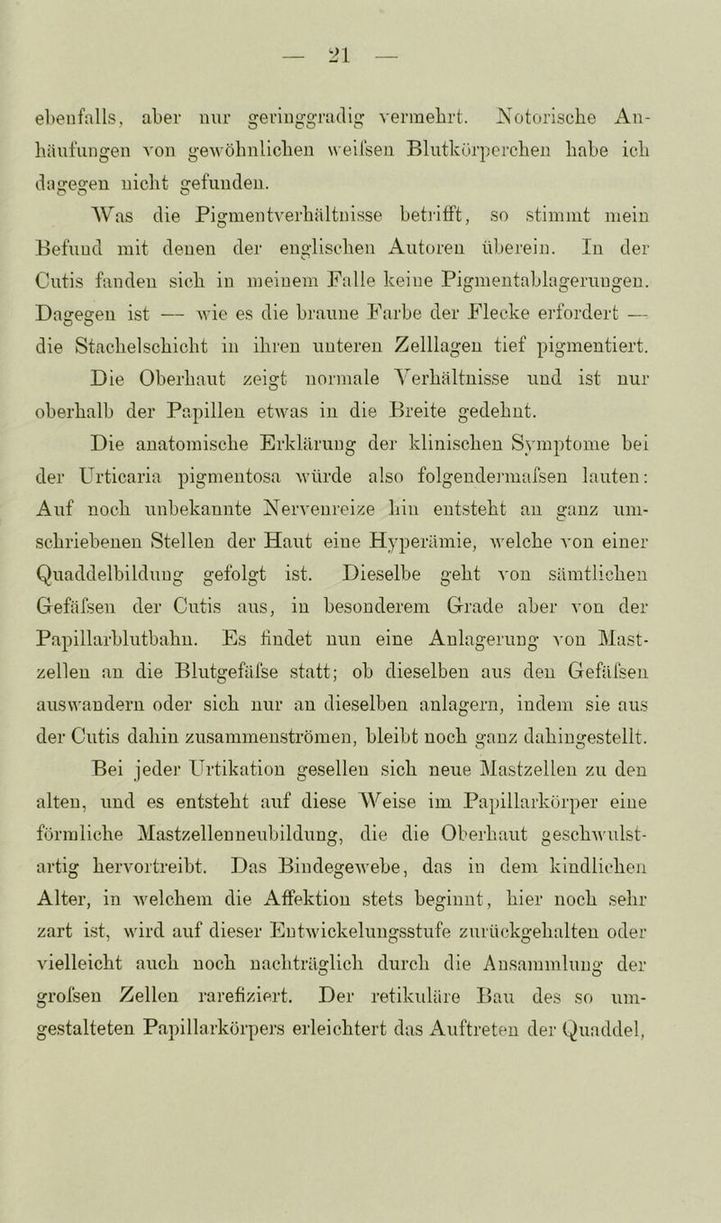 ebenfalls, aber nur geringgradig vermehrt, hs'otorische iin- bäufiingen von gewöhnlichen weiisen Bliitkürperchen habe ich dagegen nicht gefunden. Was die Pigmentverhältnisse betrifft, so stimmt mein Befund mit denen der englischen Autoren überein. In der Cutis fanden sich in meinem Falle keine Pigmentablageruugen. Dairesfen ist — wie es die braune Farbe der Flecke erfordert — O O die Stachelschicht in ihren unteren Zelllagen tief pigmentiert. Die Oberhaut zeigt normale Verhältnisse und ist nur oberhalb der Papillen etwas in die Breite gedehnt. Die anatomische Erklärung der klinischen Symptome bei der Urticaria pigmentosa würde also folgendermafsen lauten: Auf noch unbekannte Nervenreize hin entsteht an o-anz um- C schriebenen Stellen der Haut eine Hyperämie, welche A'on einer Quaddelbilduug gefolgt ist. Dieselbe geht von sämtlichen Gefäfsen der Cutis aus, in besonderem Grade aber von der Papillarblutbahn. Es findet nun eine Anlagerung ^'on Mast- zellen an die Blutgefäfse statt; ob dieselben aus den Gefäfsen auswandern oder sich nur an dieselben anlagern, indem sie aus der Cutis dahin zusammenströmen, bleibt noch ganz dahingestellt. Bei jeder Urtikation gesellen sich neue Mastzellen zu den alten, und es entsteht auf diese Weise im Papillarkörper eine förmliche Mastzellenneubildung, die die Oberhaut geschwulst- artig hervortreibt. Das Bindegewebe, das in dem kindlichen Alter, in Avelchem die Affektion stets beginnt, hier noch sehr zart ist, wird auf dieser EntAvickeluugsstufe zurückgehalten oder vielleicht auch noch nachträglich durch die Ansammlung der grofsen Zellen rarefiziert. Der retikuläre Bau des so uni- gestalteten Papillarkörpers erleichtert das Auftreten der Quaddel,