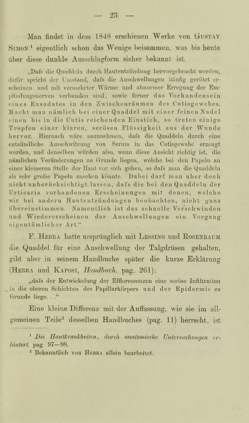 Man Hndet in dem 1S4(S erschienen Werke von Gustav Si-A[ON ^ eigentlieil schon das Wenige heisammen, was bis heute über diese dunkle Ausschingform sicher bekannt ist. „Dals die Quaddeln durch Hautentzündung- hervorgehraclit werden, dafür spriclit der rnistand, dafs die Anscliwellungen häufig gerötet er- scheinen und mit vermehrter AVärme und abnormer Erregung der Em- phndungsnerven verbunden sind, sowie ferner das A^orhandensein eines Exsudates in den Zwischenräumen des C'utisgcwebes. Macht man nämlich bei einer Quaddel mit einer feinen Nadel einen bis in die Cutis reichenden Einstich, so treten einige Tropfen einer klaren, serösen Flüssigkeit aus der AVunde hervor. Hiernach wäre anzimehmen, dafs die Quaddeln durch eine entzündliche Ausschwitzung von Serum in das Cutisgewebe erzeugt werden, und denselben würden also, wenn diese Ansicht richtig ist, die nämlichen A'eränderungen zu Grunde liegen, welche bei den Papeln an einer kleineren Stelle der Haut vor sich gehen, so dafs man die Quaddeln als sehr grofse Papeln ansehen könnte. Dabei darf man aber doch nicht unberücksichtigt lassen, dafs die bei den Quaddeln der Urticaria vorhandenen Erscheinungen mit denen, welche wir bei andern Hautentzünduneen beobachten, nicht oanz Übereinstimmen. Namentlich ist das schnelle Verschwinden und AViedererscheinen der Anschwellungen ein A^organg eigentümlicher Art.“ F. Heura hatte ursprünglich mit Lessing und Rosenbaum die Quaddel für eine Anschwelluug der Talgdrüsen gehalten, gibt aber in seinem Handhuche später die kurze Erklärung (Hebra und Kaposi, Handhiich. pag. 261): „dafs der Entwickelung der Effloreszenzen eine seröse Infiltration in die oberen Schichten des Papillarkörpers und der Epidermis zu Grunde liege. . .“ Eine kleine Differenz mit der Auffassung, wie sie im all- gemeinen Teile^ desselben Handbuches (pag. 11) herrscht, ist ^ Die Hautkrankheiten, durch anatomische Untersiichiuiyen er- läutert. pag. 97—98. ^ Bekanntlich von Hebra allein bearbeitet.