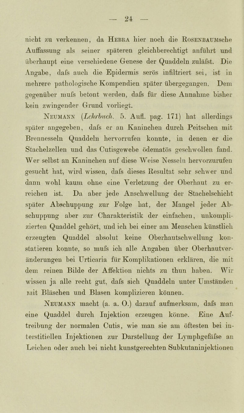nicht zu verkennen, da Hebra hier noch die RoSENBAUMsche AiifFassung als seiner späteren gleichberechtigt anführt und. iiherhaupt eine verschiedene Genese der Quaddeln zuläfst. Die Angabe, dafs auch die Epidermis serös infiltriert sei, ist in mehrere pathologische Kompendien später ühergegangen. Dem gegenüber mufs betont werden, dafs für diese Annahme bisher kein zwingender Grund vorliegt. Neumann [Lchrhuch. 5. Aufl. pag. 171) hat allerdings später angegeben, dafs er an Kaninchen durch Peitschen mit Brennesseln Quaddeln hervorrufen konnte, in denen er die Stachelzellen und das Cutisgewebe ödematös geschwollen fand. AVer selbst an Kaninchen auf diese AVeise Nesseln hervorzurufen gesucht hat, Avird wissen, dafs dieses Resultat sehr schwer und dann Avohl kaum ohne eine A^erletzung der Oberhaut zu er- reichen ist. Da aber jede xAnschAvellung der Stachelschicht später Abschuppung zur Folge hat, der Mangel jeder Ab- schuppung aber zur Charakteristik der einfachen, unkompli- zierten Quaddel gehört, und ich bei einer am Menschen künstlich erzeugten Quaddel absolut keine OherhautschAvellung kon- statieren konnte, so mufs ich alle Angaben über OberhautA^er- änderungen bei Urticaria für Komplikationen erklären, die mit dem reinen Bilde der Affektion nichts zu thun haben. Vir AAussen ja alle recht gut, dafs sich Quaddeln unter Umständen mit Bläschen und Blasen komplizieren können. Neumann macht (a. a. 0.) darauf aufmerksam, dafs man eine Quaddel durch Injektion erzeugen könne. Eine Auf- treibung der normalen Cutis, Avie man sie am öftesten bei in- terstitiellen Injektionen zur Darstellung der Lymphgefäfse an Leichen oder auch bei nicht kunstgerechten Subkutaninjektionen