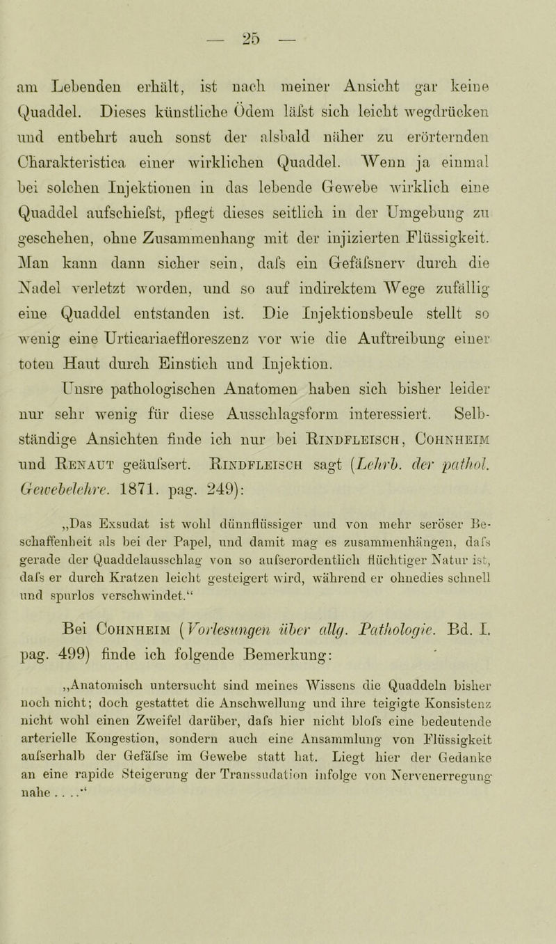 am Lebenden erhält, ist nach meiner Ansicht gar keine Quaddel. Dieses künstliche Odem läfst sich leicht wegdrücken und entbehrt auch sonst der alsbald näher zu erörternden Charakteristica einer wirklichen Quaddel. Wenn ja einmal bei solchen Injektionen in das lebende Gewebe wirklich eine Quaddel aufschiefst, pflegt dieses seitlich in der Umgebung zu geschehen, ohne Zusammenhang mit der injizierten Flüssigkeit. Man kann dann sicher sein, dafs ein Gefäfsnerv durch die Xadel verletzt worden, und so auf indirektem Wege zufällig eine Quaddel entstanden ist. Die Injektionsbeule stellt so wenig eine Urticariaeffloreszenz vor wie die Auftreibung einer toten Haut durch Einstich und Injektion. Unsre pathologischen Anatomen haben sich bisher leider nur sehr wenig für diese Ausschlagsform interessiert. Selb- ständige Ansichten finde ich nur bei Hindfleisch , Cohkheim und Eenaut geäufseit. Eindfleisch sagt (Lchrh. der pafhol. Geivehelelirc. 1871. pag. 249): ,,Das Exsudat ist wolil dünnflüssiger und von mehr seröser Be- schaftenheit als bei der Papel, und damit mag es Zusammenhängen, dals gerade der Quaddelausschlag von so aufserordentiich liüchtiger Natur ist, dals er durch Kratzen leicht gesteigert wird, während er ohnedies schnell und spurlos verschwindet.“ Bei Cohnheim [Vorlesungen ilher cdlg. Pathologie. Bd. I. pag. 499) finde ich folgende Bemerkung: ,,Anatomisch untersucht sind meines Wissens die Quaddeln bisher noch nicht; doch gestattet die Anschwellung und ihre teigigte Konsistenz nicht wohl einen Zweifel darüber, dafs hier nicht blofs eine bedeutende arterielle Kongestion, sondern auch eine Ansammlung von Flüssigkeit aufserhalb der Gefäfse im Gewebe statt hat. Liegt hier der Gedanke an eine rapide Steigerung der Transsudation infolge von Nervenerregung nahe . . .