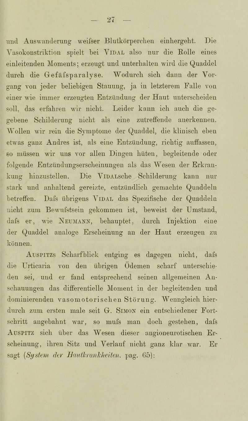 und Auswanderung weifser Blutkörperclieii einhergelit. Die Vasokonstriktion spielt bei Yidal also nur die Bolle eines einleitenden Moments; erzeugt und unterhalten wird die Quaddel durch die Gefäfsparalyse. Wodurch sich dann der Vor- gang von jeder beliebigen Stauung, ja in letzterem Falle von einer wie immer erzeuo'ten Entzünduno' der Haut unterscheiden O O soll, das erfahren wir nicht. Leider kann ich auch die ge- gebene Schilderung nicht als eine zutreffende anerkennen. AVollen wir rein die Symptome der Quaddel, die klinisch eben etwas ganz iVndres ist, als eine Entzündung, richtig auffassen, so müssen wir uns vor allen Hingen hüten, begleitende oder folgende Entzündungserscheinungen als das Wesen der Erkran- kuns: hinzustellen. Hie ViDALsche Schilderung kann nur stark und anhaltend gereizte, entzündlich gemachte Quaddeln betreffen. Dafs übrigens Vidal das Spezifische der Quaddeln nicht zum Bewulstsein gekommen ist, beweist der Umstand, dafs er, wie Neumann, behauptet, durch Injektion eine der Quaddel analoge Erscheinung an der Haut erzeugen zu können. xVusPiTZs Scharfblick entging es dagegen nicht, dafs die Urticaria von den übrigen Ödemen scharf unterschie- den sei, und er fand entsprechend seinen allgemeinen An- schauungen das differentielle Moment in der begleitenden und dominierenden vasomotorischen Störung. AVenngleich hier- durch zum ersten male seit G. Simon ein entschiedener Fort- schritt augebahnt war, so mufs man doch gestehen, dafs xVusPiTZ sich über das Wesen dieser angioneurotischen Er- scheinung, ihren Sitz und Verlauf nicht ganz klar war. Er sagt (System der IJaiiÜranJiltciten. pag. 05):