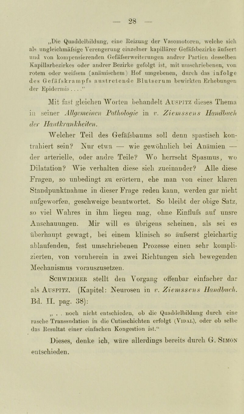 ,,Die QuaLldelbiklung, eine Jleizung der Vasomotoren, welche sich als nngleichmälsige Verengerung' einzelner kapillärer Gefäfsbezirke äufsert und von kompensierenden Gefäfserweiterungen andrer Partien desselben Kapillarbezirkcs oder andrer Bezirke gefolgt ist, mit umschriebenen, von rotem oder weifsem (anämischem ) Hof umgebenen, durch das infolge des G efäfskrampfs austretende Blutserum bewirkten Erliebungen der Epidermis . . . Mit fast gleiclien Worten Lehandelt Aispitz dieses Thema in seiner AJlgcmeincn FatlioJogie in v. Ziemssens Hcindhucit (J Ci • Ha nth 'an Ich eiten. Welcher Teil des (Tefälsbanins soll denn spastisch kon- trahiert sein? Nur etwa — wie gewöhnlich bei Anämien — der arterielle, oder andre Teile? Wo herrscht Spasmus, wo Dilatation? Wie verhalten diese sich zueinander? Alle diese Fragen, so unbedingt zn erörtern, ehe man von einer klaren Standpimktuahme in dieser Frage reden kann, werden gar nicht aufgeworfen, geschweige beantwortet. So bleibt der obige Satz, so viel Wahres in ihm liegen mag, ohne Einflnfs auf unsre Auschannugen. Mir will es übrigens scheinen, als sei es überhaupt gewagt, bei einem klinisch so äufserst gleichartig ablaufenden, fest umschriebenen Prozesse einen sehr kompli- zierten, von vornherein in zwei Pichtungen sich bewegenden Mechanismus voranszusetzen. Schwimmer stellt den Vorgang oftenbar einfacher dar als Auspitz. (Kapitel: Neurosen in r. Ziemssens llandhuch. Bd. II. pag. 38): ,, . . noch nicht entschieden, ob die Qu^^^hlelbildung durch eine rasche Transsudation in die Cutisschichten erfolgt (Vidal), oder ob selbe das Besultat einer einfachen Kongestion ist.'* Dieses, denke ich, wäi’e allerdings bereits durch (I. Simon entschieden.