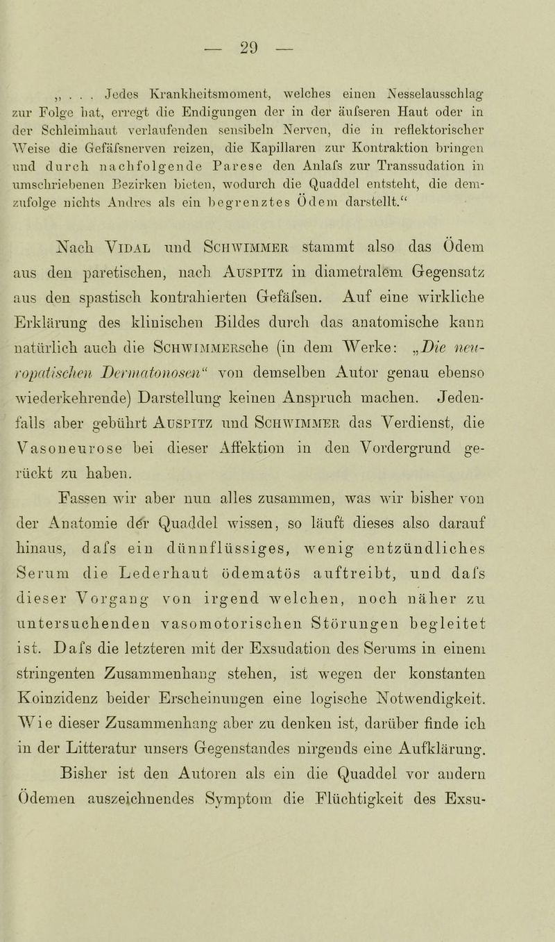 . Jedes Xrankheitsnioment, welches einen iS'esselausschlag zur Folge hat, erregt die Endigungen der in der äufseren Haut oder in der Schleimhaut verlaufenden sensibeln Nerven, die in reflektorischer Weise die Gefäfsnerven reizen, die Kapillaren zur Kontraktion bringen und durch nachfolgende Parese den Anlafs zur Transsudation in umschriel)enen Bezirken bieten, wodurch die Quaddel entsteht, die dem- zufolge nichts Andres als ein begrenztes Odem darstellt.“ Nach ViDAL imd Schwimmer stammt also das Ödem aus den paretischeu, nach Auspitz iu diametralem Gegensatz aus den spastisch kontrahierten Gefäfsen. Auf eine wirkliche Erklärung des klinischen Bildes durch das anatomische kann natürlich auch die ScHAViMMERsche (in dem Werke: „.D/c neu- ropaiisclicn Dennafonoscii'' von demselben x\utor genau ebenso Aviederkehrende) Darstellung keinen Anspruch machen. Jeden- falls aber gebührt Auspitz und Schaammmer das Verdienst, die Vaso neu rose hei dieser Affektion in den Vordergrund ge- rückt zu haben. Fassen AA'ir aber nun alles zusammen, was AAÜr bisher A'on der Anatomie d^r Quaddel Avissen, so läuft dieses also darauf hinaus, dafs ein dünnflüssiges, Avenig entzündliches Serum die Lederhaut ödematös auftreibt, und dafs dieser Vorgang von irgend Avelchen, noch näher zu untersuchenden vasomotorischen Störungen begleitet ist. Dafs die letzteren mit der Exsudation des Serums in einem stringenten Zusammenhang stehen, ist Avegen der konstanten Koinzidenz beider Erscheinungen eine logische NotAvendigkeit. AVie dieser Zusammenhang aber zu denken ist, darüber finde ich in der Litteratur unsers Gegenstandes nirgends eine Aufklärung. Bisher ist den Autoren als ein die Quaddel vor andern (idemen auszeichnendes Symptom die Flüchtigkeit des Exsu-