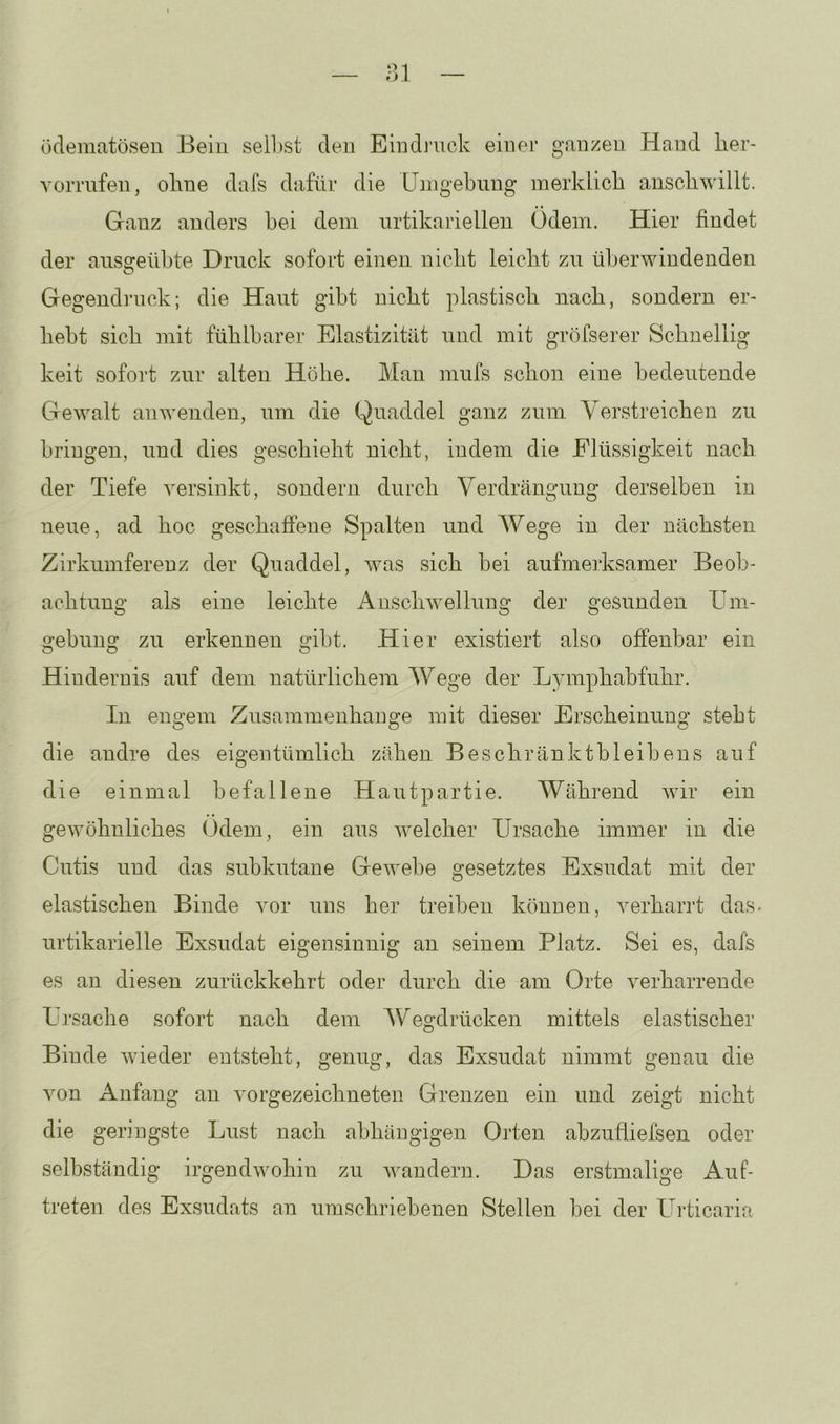 ödematöseu Beiu sell)st den Eiudj’uck einer ganzen Hand lier- YoiTufen, ohne dafs dafür die LTingebiing merklich anschwillt. Ganz anders hei dem nrtikariellen Odem. Hier findet der ansgeühte Druck sofort einen nicht leicht zu überwindenden Gegendruck; die Haut gibt nicht plastisch nach, sondern er- hebt sich mit fühlbarer Elastizität und mit gröfserer Schnellig keit sofort zur alten Höhe. Man mufs schon eine bedeutende Gewalt anwenden, um die Quaddel ganz zum Verstreichen zu bringen, und dies geschieht nicht, indem die Flüssigkeit nach der Tiefe versinkt, sondern durch Verdrängung derselben in neue, ad hoc geschaffene Spalten und Wege in der nächsten Zirkumferenz der Quaddel, was sich bei aufmerksamer Beob- achtung als eine leichte Anschwellung der gesunden Um- gebung zu erkennen gibt. Hier existiert also offenbar ein Hindernis auf dem natürlichem Wege der Lymphabfuhr. In engem Zusammenhänge mit dieser Erscheinung stebt die andre des eigentümlich zähen Beschränktbleibens auf die einmal befallene Hautpartie. Während wir ein gewöhnliches Odem, ein aus welcher Ursache immer in die Cutis und das subkutane Gewebe gesetztes Exsudat mit der elastischen Binde vor uns her treiben können, verharrt das. urtikarielle Exsudat eigensinnig an seinem Platz. Sei es, dafs es an diesen zurückkehrt oder durch die am Orte verharrende Ursache sofort nach dem Wegdrücken mittels elastischer Binde wieder entsteht, genug, das Exsudat nimmt genau die von Anfang an vorgezeichneten Grenzen ein und zeigt nicht die geringste Lust nach abhängigen Orten abzufliefsen oder selbständig irgendwohin zu wandern. Das erstmalige Auf- treten des Exsudats an umschriebenen Stellen bei der Urticaria