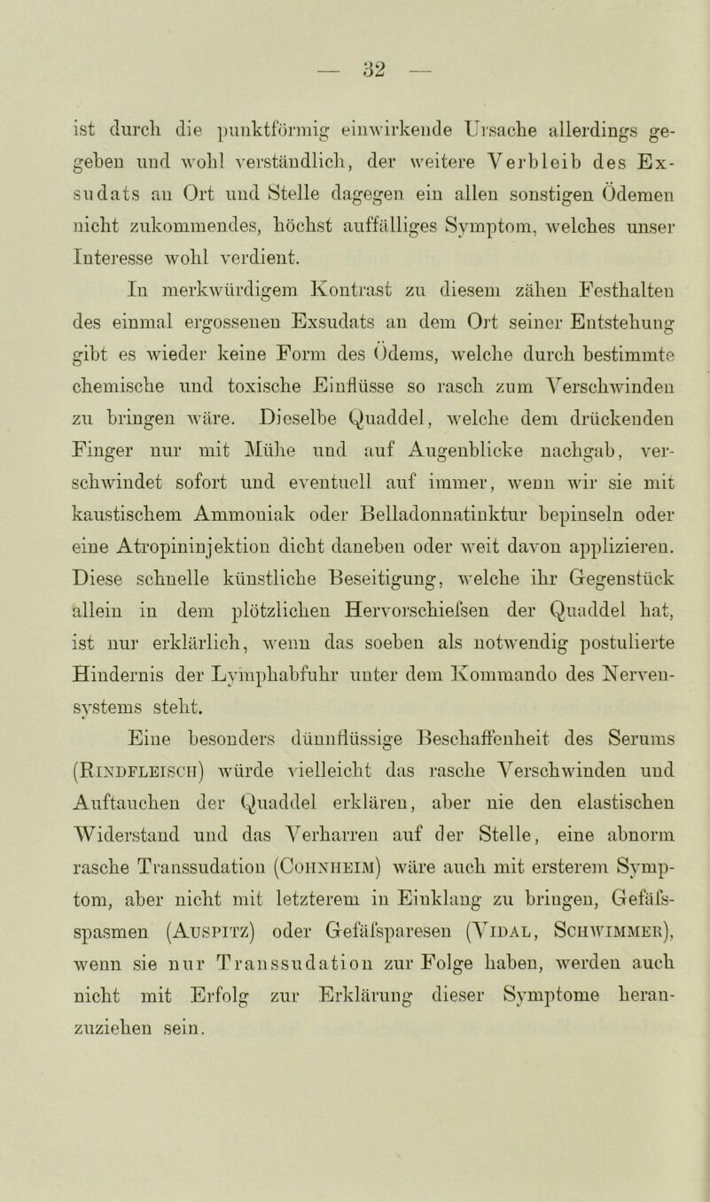 ist durch die ])iinktförmig eiii’svirkeiide Ursache allerdings ge- geben und wolil verständlich, der weitere Vei’hleib des Ex- sudats au Ort und Stelle dagegen ein allen sonstigen Ödemen nicht zukommendes, höchst auffälliges Symptom, welches unser Interesse wohl verdient. In merkwürdigem Kontrast zu diesem zähen Festhalten des einmal ergossenen Exsudats an dem Ort seiner Entstehung gibt es wieder keine Form des ()dems, welche durch bestimmte chemische und toxische Einflüsse so rasch zum Verschwinden zu bringen wäre. Dieselbe Quaddel, welche dem drückenden Finger nur mit Mühe und auf Augenblicke nachgab, ver- schwindet sofort und eventuell auf immer, wenn wir sie mit kaustischem Ammoniak oder Belladonnatinktur bepinseln oder eine Atropininjektion dicht daneben oder weit davon applizieren. Diese schnelle künstliche Beseitigung, welche ihr Glegenstück allein in dem plötzlichen Hervorschiefsen der Quaddel hat, ist nur erklärlich, wenn das soeben als notwendig postulierte Hindernis der Lymphabfuhr unter dem Kommando des Nerven- systems steht. Eine besonders dünnflüssige Beschaffenheit des Serums (Rindfleisch) würde vielleicht das rasche Verschwinden und Auftauchen der Quaddel erklären, aber nie den elastischen Widerstand und das Verharren auf der Stelle, eine abnorm rasche Transsudation (Coiinheim) wäre auch mit ersterem Symp- tom, aber nicht mit letzterem in Einklang zu bringen, Gefäfs- spasmen (Auspitz) oder Gefäfsparesen (Vidal, Schavimmer), wenn sie nur Transsudation zur Folge haben, werden auch nicht mit Erfolg zur Erklärung dieser Symptome heran- zuziehen sein.