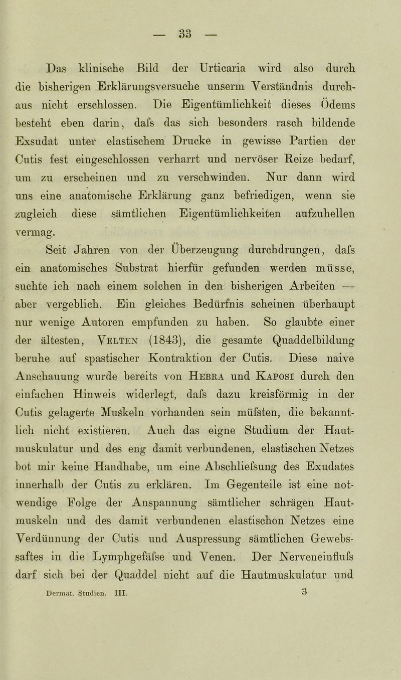 Das klinische Bild der Urticaria wird also durch die bisherigen Erklärungsversuche unserm Verständnis durch- aus nicht erschlossen. Die Eigentümlichkeit dieses Ödems besteht eben darin, dafs das sich besonders rasch bildende Exsudat unter elastischem Drucke in gewisse Partien der Cutis fest eingeschlossen verharrt und nervöser Beize bedarf, um zu erscheinen und zu verschwinden. Nur dann wird uns eine anatomische Erklärung ganz befriedigen, wenn sie zugleich diese sämtlichen Eigentümlichkeiten aufzuhellen vermag. Seit Jahren von der Überzeugung durchdrungen, dafs ein anatomisches Substrat hierfür gefunden werden müsse, suchte ich nach einem solchen in den bisherigen Arbeiten — aber vergeblich. Ein gleiches Bedürfnis scheinen überhaupt nur wenige Autoren empfunden zu haben. So glaubte einer der ältesten, Velten (1843), die gesamte Quaddelbildung beruhe auf spastischer Kontraktion der Cutis. Diese naive Anschauung wurde bereits von Hebra und Kaposi durch den einfachen Hinweis widerlegt, dafs dazu kreisförmig in der Cutis gelagerte Muökeln vorhanden sein müfsten, die bekannt- lich nicht existieren. Auch das eigne Studium der Haut- muskulatur und des eng damit verbundenen, elastischen Netzes bot mir keine Handhabe, um eine Ahschliefsung des Exudates innerhalb der Cutis zu erklären. Im Gegenteile ist eine not- wendige Folge der Anspannung sämtlicher schrägen Haut- muskeln und des damit verbundenen elastischen Netzes eine Verdünnung der Cutis und Auspressung sämtlichen Gewehs- saftes in die Lymphgefäfse und Venen. Der Nerveneinflufs darf sich bei der Quaddel nicht auf die Hautmuskulatur und 3 Dennat. Shuren. III.