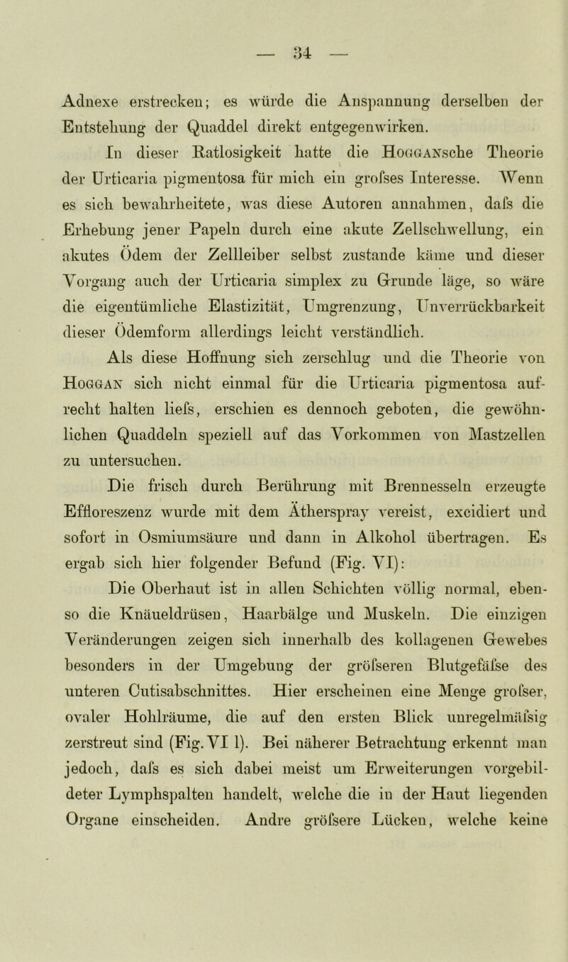 Adnexe erstrecken; es würde die Anspannung derselben der Entstehung der Quaddel direkt entgegenwirken. In dieser Ratlosigkeit batte die HoucMNscbe Theorie der Urticaria pigmentosa für mich ein grofses Interesse. Wenn es sich bewahrheitete, was diese Autoren annahmen, dafs die Erhebung jener Papeln durch eine akute Zellschwellung, ein akutes Ödem der Zellleiber selbst zustande käme und dieser Vorgang auch der Urticaria simplex zu Grunde läge, so wäre die eigentümliche Elastizität, Umgrenzung, Unverrückbarkeit dieser Odemform allerdings leicht verständlich. Als diese Hoffnung sich zerschlug und die Theorie von Hoggan sich nicht einmal für die Urticaria pigmentosa auf- recht halten liefs, erschien es dennoch geboten, die gewöhn- lichen Quaddeln speziell auf das Vorkommen von Mastzellen zu untersuchen. Die frisch durch Berührung mit Brennesseln erzeugte Effloreszenz wurde mit dem Atherspray vereist, excidiert und sofort in Osmiumsäure und dann in Alkohol übertragen. Es ergab sich hier folgender Befund (Fig. VI): Die Oberhaut ist in allen Schichten völlig normal, eben- so die Knäueldrüsen, Haarbälge und Muskeln. Die einzigen Veränderungen zeigen sich innerhalb des kollagenen Gewebes besonders in der Umgebung der gröfseren Blutgefäfse des unteren Cutisabschnittes. Hier erscheinen eine Menge grofser, ovaler Hohlräume, die auf den ersten Blick iinregelmäfsig zerstreut sind (Fig. VI 1). Bei näherer Betrachtung erkennt man jedoch, dafs es sich dabei meist um Erweiterungen vorgebil- deter Lymphspalten handelt, welche die in der Haut liegenden Organe einscheiden. Andre gröfsere Lücken, welche keine