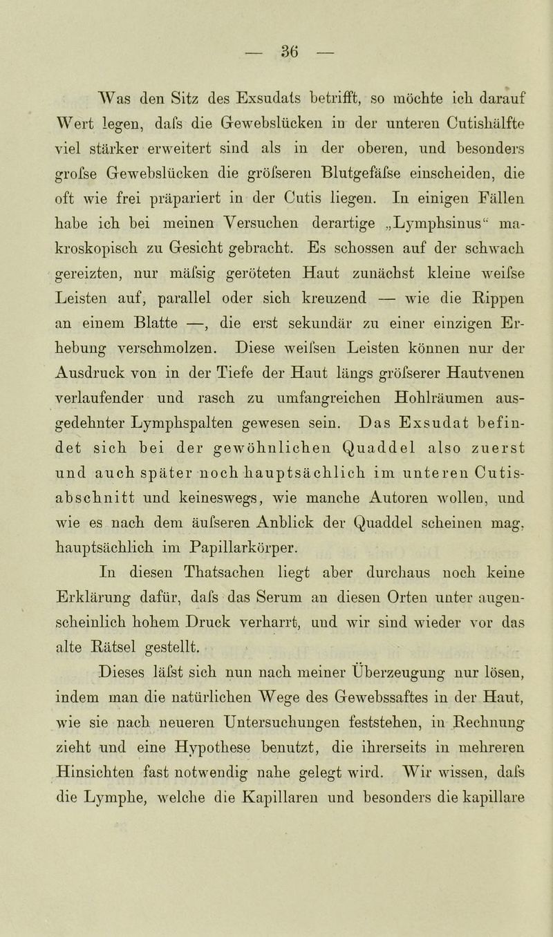 Was (len Sitz des Exsudats betrifft, so möchte ich darauf Wert legen, dafs die Gewebslücken in der unteren Cutisbälfte viel stärker erweitert sind als in der oberen, und besonders grofse Gewebslücken die gröfseren Blutgefäfse einscheiden, die oft wie frei präpariert in der Cutis liegen. In einigen Fällen habe ich bei meinen Versuchen derartige „Lymphsinus‘‘ ma- kroskopisch zu Gesicht gebracht. Es schossen auf der schwach gereizten, nur mäfsig geröteten Haut zunächst kleine weifse Leisten auf, parallel oder sich kreuzend — wie die Rippen an einem Blatte —, die erst sekundär zu einer einzigen Er- hebung verschmolzen. Diese weifsen Leisten können nur der Ausdruck von in der Tiefe der Haut längs gröfserer Hautvenen verlaufender und rasch zu umfangreichen Hohlräumen aus- gedehnter Lymphspalten gewesen sein. Das Exsudat befin- det sich bei der gewöhnlichen Quaddel also zuerst und auch später noch hauptsächlich im unteren Cutis- abschnitt und keineswegs, wie manche Autoren wolleo, und wie es nach dem äufseren Anblick der Quaddel scheinen mag, hauptsächlich im Papillarkörper. In diesen Thatsachen liegt aber durcliaus noch keine Erklärung dafür, dafs das Serum au diesen Orten unter augen- scheinlich hohem Druck verharrt, und wir sind wieder vor das alte Rätsel gestellt. Dieses läfst sich nun nach meiner Überzeugung nur lösen, indem man die natürlichen Wege des Gewebssaftes in der Haut, wie sie nach neueren Untersuchungen feststehen, in Rechnung zieht und eine Hypothese benutzt, die ihrerseits in mehreren Hinsichten fast notwendig nahe gelegt wird. Wir wissen, dafs die Lymphe, welche die Kapillaren und besonders die kapillare