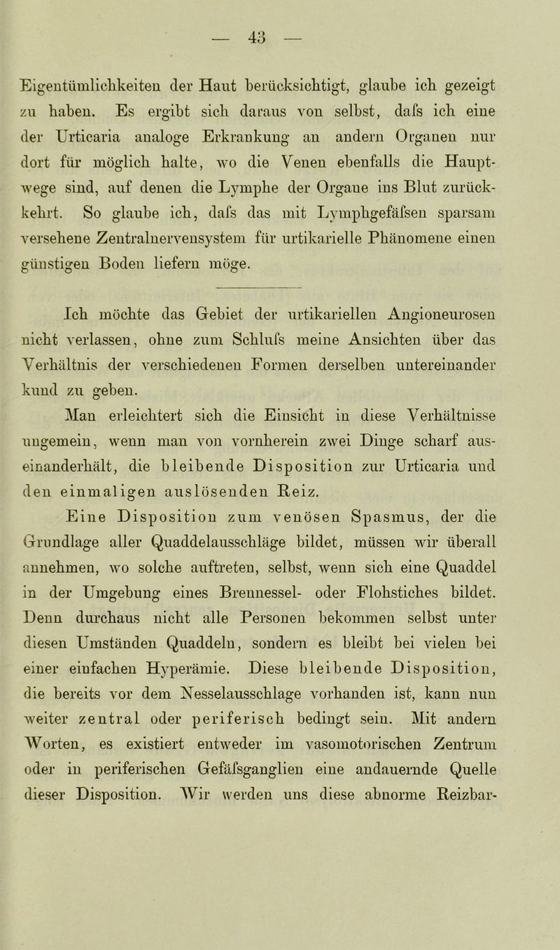 Eigentümliclikeiteu der Haut berücksichtigt, glaube ich gezeigt zu haben. Es ergibt sich daraus von selbst, dafs ich eine der Urticaria analoge Erkrankung an andern Organen nur dort für möglich halte, wo die Venen ebenfalls die Haupt- wege sind, auf denen die Lymphe der Orgaue ins Blut zurück- kehrt. So glaube ich, dafs das mit Lymphgefäfsen sparsam versehene Zentralnervensystem für urtikarielle Phänomene einen günstigen Boden liefern möge. Ich möchte das Gebiet der urtikariellen Angioneurosen nicht verlassen, ohne zum Schlufs meine Ansichten über das Verhältnis der verschiedenen Formen derselben untereinander kund zu geben. Man erleichtert sich die Einsicht in diese Verhältnisse ungemein, wenn man von vornherein zwei Dinge scharf aus- einanderhält, die bleibende Disposition zur Urticaria und den einmaligen auslösenden Beiz. Eine Disposition zum venösen Spasmus, der die Grundlage aller Quaddelausschläge bildet, müssen wir überall annehmen, wo solche auftreten, selbst, wenn sich eine Quaddel in der Umgebung eines Brennessel- oder Flohstiches bildet. Denn durchaus nicht alle Personen bekommen selbst untei’ diesen Umständen Quaddeln, sondern es bleibt bei vielen bei einer einfachen Hyperämie. Diese bleibende Disposition, die bereits vor dem Xesselausschlage vorhanden ist, kann nun weiter zentral oder periferisch bedingt sein. Mit andern Worten, es existiert entweder im vasomotorischen Zentrum oder in periferischen Gefäfsganglien eine andauernde Quelle dieser Disposition. Wir werden uns diese abnorme Reizbar-