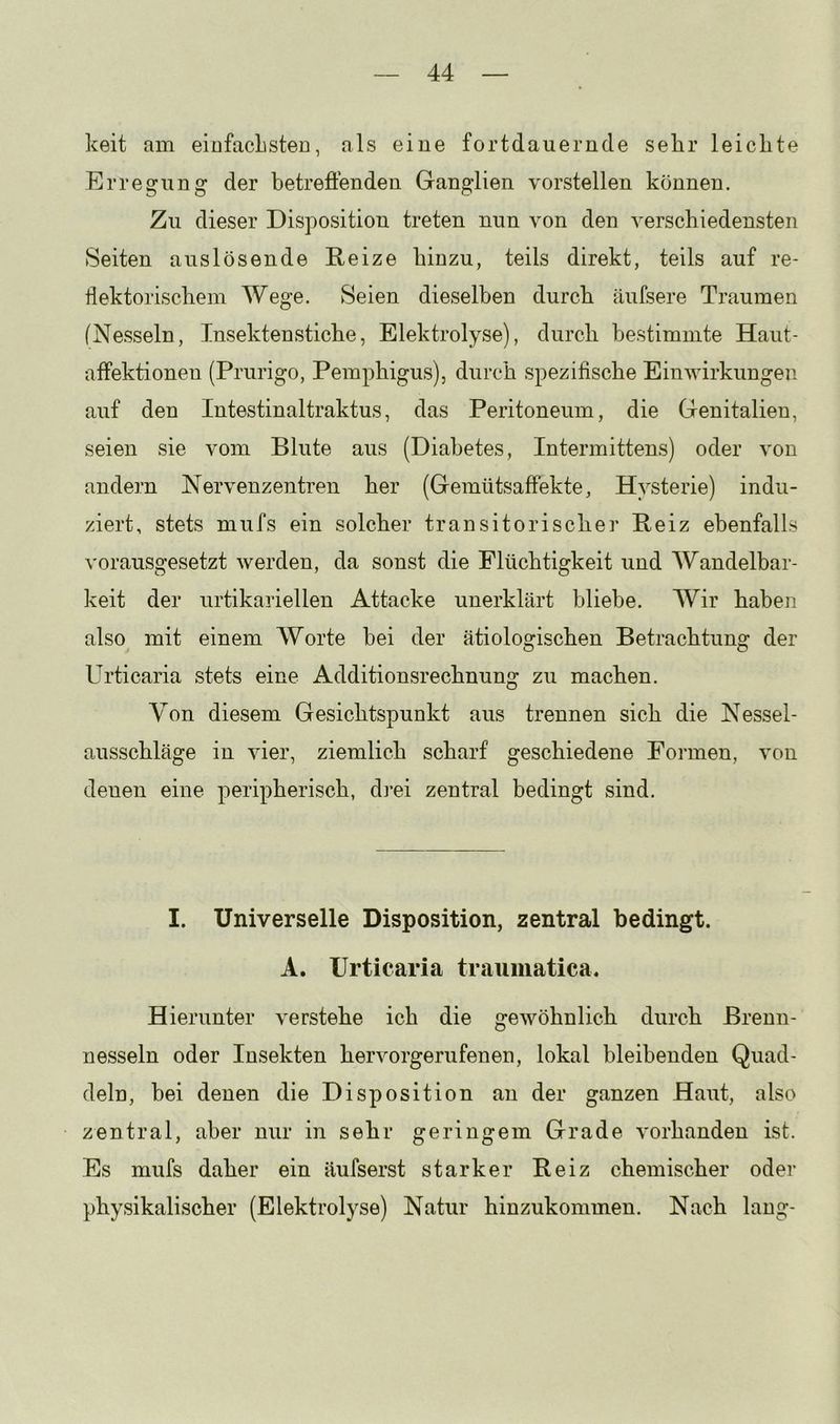 keit am eiofacLsten, als eine fortdauernde sehr leichte Erregung der betreffenden Ganglien vorstellen können. Zu dieser Disposition treten nun von den verschiedensten Seiten auslösende Reize hinzu, teils direkt, teils auf re- flektorischem Wege. Seien dieselben durch äufsere Traumen (Nesseln, Insektenstiche, Elektrolyse), durch bestimmte Haut- affektionen (Prurigo, Pemphigus), durch spezifische Einwirkungen auf den Intestinaltraktus, das Peritoneum, die Genitalien, seien sie vom Blute aus (Diabetes, Intermittens) oder von andern Nervenzentren her (Gemütsaffekte, Hysterie) indu- ziert, stets mufs ein solcher transitorischer Reiz ebenfalls vorausgesetzt werden, da sonst die Flüchtigkeit und Wandelbar- keit der urtikariellen Attacke unerklärt bliebe. Wir haben also mit einem Worte bei der ätiologischen Betrachtung der Urticaria stets eine Additionsrechnung zu machen. Von diesem Gesichtspunkt aus trennen sich die Nessel- ausschläge in vier, ziemlich scharf geschiedene Formen, von denen eine peripherisch, dj-ei zentral bedingt sind. I. Universelle Disposition, zentral bedingt. A. Urticaria traumatica. Hierunter verstehe ich die gewöhnlich durch Brenn- nesseln oder Insekten hervorgerufenen, lokal bleibenden Quad- deln, bei denen die Disposition an der ganzen Haut, also zentral, aber nur in sehr geringem Grade vorhanden ist. Es mufs daher ein äufserst starker Reiz chemischer oder physikalischer (Elektrolyse) Natur hinzukommen. Nach lang-