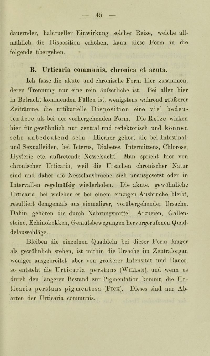 dauerndei’, habitueller Einwirkung solcher Eeize, welche all- mählich die Disposition erhöhen, kann diese Form in die folgende übergehen. B. Urticaria communis, chronica et acuta. Ich fasse die akute und chronische Form hier zusammen, deren Trennung nur eine rein äufserliche ist. Bei allen hier in Betracht kommenden Fällen ist, wenigstens während gröfserer Zeiträume, die urtikarielle Disposition eine viel bedeu- tendere als hei der vorher2:ehenden Form. Die Beize wirken hier für gewöhnlich nur zentral und reflektorisch und können sehr unbedeutend sein. Hierher gehört die bei Intestinal- und Sexualleiden, hei Icterus, Diabetes, Intermittens, Chlorose, Hysterie etc. auftretende Nesselsucht. Man spricht hier von chronischer Urticaria, weil die Ursachen chronischer Natur sind und daher die Nesselausbrüche sich unausgesetzt oder in Intervallen regelmäfsig wiederholen. Die akute, gewöhnliche Urticaria, hei welcher es hei einem einzigen Ausbruche bleibt, resultiert demgemäfs aus einmaliger, vorübergehender Ursache. Dahin gehören die durch Nahrungsmittel, Arzneien, Gallen- steine, Echinokokken, Gemütsbewegungen hervorgerufenen Quad- delausschläge. Bleiben die einzelnen Quaddeln bei dieser Form länger als gewöhnlich stehen, ist mithin die Ursache im Zentralorgan weniger ausgebreitet aber von gröfserer Intensität und Dauer, so entsteht die Urticaria perstans (Willan), und wenn es durch den längeren Bestand zur Pigmentation kommt, die Ur- ticaria perstans pigmentosa (Pick). Dieses sind nur Ab- arten der Urticaria communis.