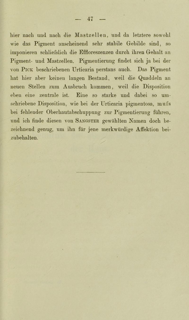 liier nach und nacli die Mastzelleii, und da letztere sowohl wie das Pigment anscheinend sehr stabile Gebilde sind, so imponieren schliefslich die Effloreszenzen durch ihren Gehalt an Pigment- und Mastzellen. Pigmentierung findet sich ja hei der von Pick beschriebenen Urticaria perstans auch. Das Pigment hat hier aber keinen langen Bestand, weil die Quaddeln an neuen Stellen zum Ausbruch kommen, Aveil die Disposition eben eine zentrale ist. Eine so starke und dabei so um- schriebene Disposition, Avie bei der Urticaria pigmentosa, mufs bei fehlender Oberhautabschuppung zur Pigmentierung führen, und ich finde diesen A’on Sangster gewählten Namen doch be- zeichnend genug, um ihn für jene merkwürdige Affektion bei- zubehalten.