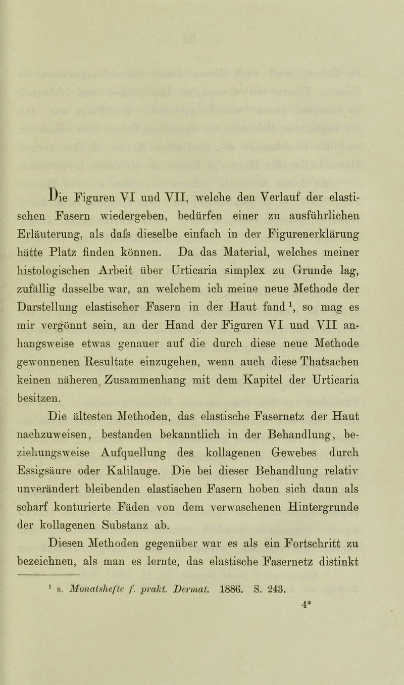 schen Fasern wiedergeben, bedürfen einer zu ausführlichen Erläuterung, als dafs dieselbe einfach in der Figurenerklärung hätte Platz finden können. Da das Material, welches meiner histologischen Arbeit über Urticaria simplex zu Grunde lag, zufällig dasselbe war, an welchem ich meine neue Methode der Darstellung elastischer Fasern in der Haut fand so mag es mir vergönnt sein, an der Hand der Figuren VI und VII an- hangsweise etwas genauer auf die durch diese neue Methode gewonnenen Hesultate einzugehen, wenn auch diese Thatsachen keinen näheren Zusammenhang mit dem Kapitel der Urticaria besitzen. Die ältesten Methoden, das elastische Fasernetz der Haut nachzuweisen, bestanden bekanntlich in der Behandlung, he- zieliungs weise Aufquellung des kollagenen Gewebes darch Essigsäure oder Kalilauge. Die bei dieser Behandlung relativ unverändert bleibenden elastischen Fasern hoben sich dann als scharf konturierte Fäden von dem verwaschenen Hintergründe der kollagenen Substanz ab. Diesen Methoden gegenüber war es als ein Fortschritt zu bezeichnen, als man es lernte, das elastische Fasernetz distinkt ^ s. Monatshefte f. prakt. Dermat. 1886. S. 243.