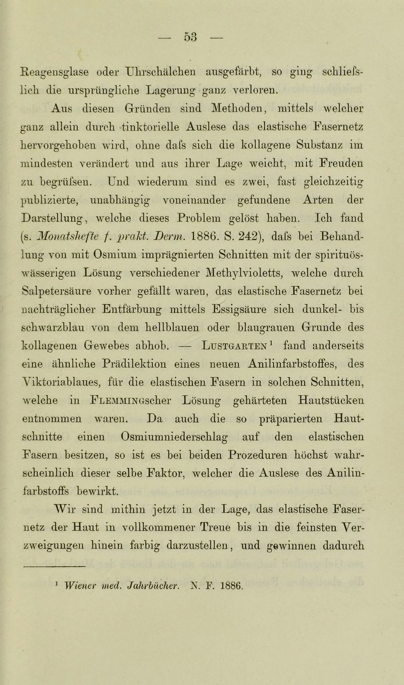 Reiigeusglase oder ITlirscliälclieu ausgetarbt, so ging scbliefs- lich die nrsprüDgliche Lagerung ganz verloren. Aus diesen Gründen sind Methoden, mittels welcher ganz allein durch tiuktorielle Auslese das elastische Fasernetz hervorgehoheu wird, ohne dafs sich die kollagene Substanz im mindesten verändert und aus ihrer Lage weicht, mit Freuden zu begrüisen. Und wiederum sind es zwei, fast gleichzeitig publizierte, unabhängig voneinander gefundene Arten der Darstellung, welche dieses Problem gelöst haben. Ich fand (s. Moiiatslicfte /. prald. Denn. 1886. S. 242), dafs bei Behand- lung von mit Osmium imprägnierten Schnitten mit der spirituös- M^ässerigen Lösung verschiedener Methjdvioletts, welche durch Salpetersäure vorher gefällt waren, das elastische Fasernetz bei nachträglicher Entfärbung mittels Essigsäure sich dunkel- bis schwarzblau von dem hellblauen oder blaugrauen Grunde des kollagenen Gewebes abhob. — Lustgarten^ fand anderseits eine ähnliche Prädilektion eines neuen Anilinfarbstoffes, des Viktoriablaues, für die elastischen Fasern in solchen Schnitten, welche in FLEMMiNGscher Lösung gehärteten Hautstücken entnommen waren. Da auch die so präparierten Haut- schnitte einen Osmiumniederschlag auf den elastischen Fasern besitzen, so ist es bei beiden Prozeduren höchst wahr- scheinlich dieser selbe Faktor, welcher die Auslese des Anilin- farbstoffs bewirkt. Wir sind mithin jetzt in der Lage, das elastische Faser- netz der Haut in vollkommener Treue bis in die feinsten Ver- zweigungen hinein farbig darzustellen, und gewinnen dadurch ^ Wiener med. Jahrbücher. N. F. 1886.