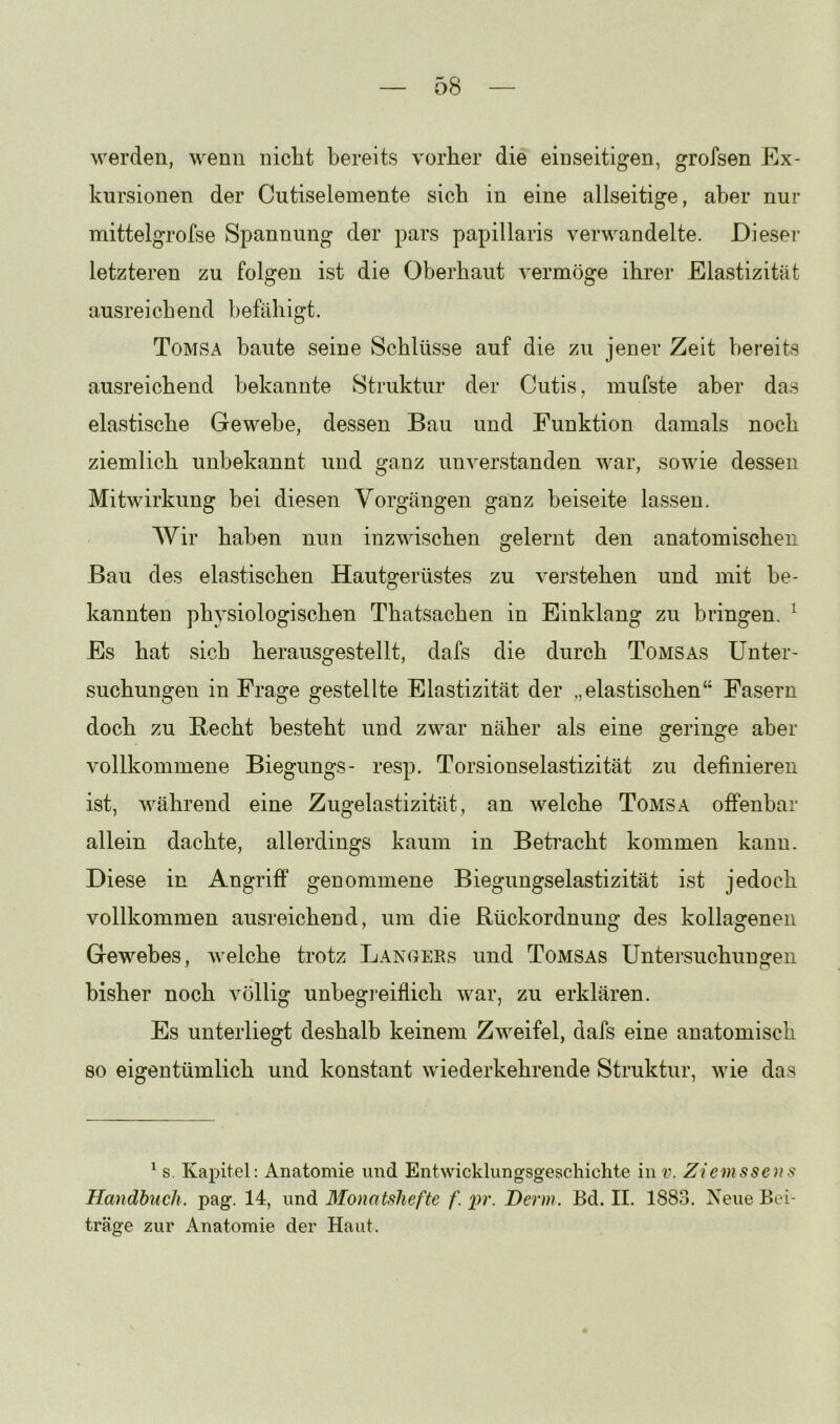 werden, wenn nicht bereits vorher die einseitigen, grofsen Ex- kursionen der Cutiselemente sich in eine allseitige, aber nur mittelgrofse Sj^annung der pars papillaris verwandelte. Dieser letzteren zu folgen ist die Oberhaut vermöge ihrer Elastizität ausreichend befähigt. Tomsa baute seine Schlüsse auf die zu jener Zeit bereits ausreichend bekannte Struktur der Cutis, mufste aber das elastische Gewebe, dessen Bau und Funktion damals noch ziemlich unbekannt und ganz unverstanden war, sowie dessen Mitwirkung bei diesen Vorgängen ganz beiseite lassen. Wir haben nun inzwischen gelernt den anatomischen Bau des elastischen Hautgerüstes zu verstehen und mit be- kannten physiologischen Thatsachen in Einklang zu bringen. ^ Es hat sich herausgestellt, dafs die durch Tomsas Unter- suchungen in Frage gestellte Elastizität der „elastischen“ Fasern doch zu Recht besteht und zwar näher als eine geringe aber vollkommene Biegungs- resp. Torsionselastizität zu definieren ist, während eine Zugelastizität, an welche Tomsa offenbar allein dachte, allerdings kaum in Betracht kommen kann. Diese in Angriff genommene Biegungselastizität ist jedoch vollkommen ausreichend, um die Rückordnung des kollagenen Gewebes, welche trotz Langers und Tomsas Untersuchungen bisher noch völlig unbegreiflich war, zu erklären. Es unterliegt deshalb keinem Zweifel, dafs eine anatomisch so eigentümlich und konstant wiederkehrende Struktur, wie das ^ s. Kapitel: Anatomie und Entwicklungsgeschichte in v. Ziemssens Handbuch, pag. 14, und Monatshefte f. pr. Herrn. Bd. II. 1883. Neue Bei- träge zur Anatomie der Haut.