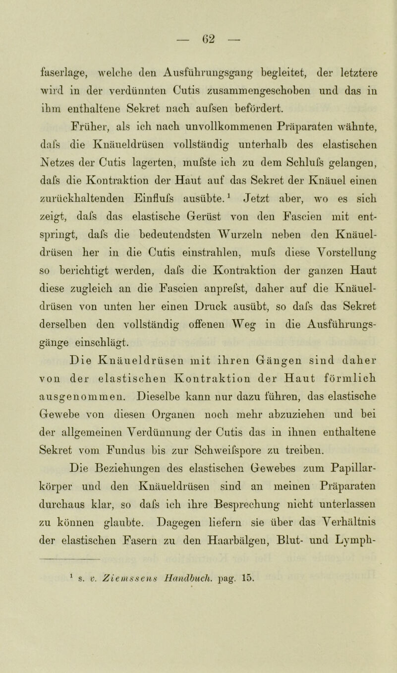 faserlage, welche den Ausführimgsgang begleitet, der letztere wild in der verdünnten Cutis zusammengeschoben und das in ihm enthalteue Sekret nach aufsen befördert. Früher, als ich nach unvollkommenen Präparaten wähnte, dals die Knäueldrüsen vollständig unterhalb des elastischen Netzes der Cutis lagerten, mufste ich zu dem Schlufs gelangen, dafs die Kontraktion der Haut auf das Sekret der Knäuel einen zurückhaltenden Einflufs ausübte. ^ Jetzt aber, wo es sich zeigt, dafs das elastische Gerüst von den Fascien mit ent- springt, dafs die bedeutendsten Wurzeln neben den Knäuel- drüsen her in die Cutis einstrahlen, mufs diese Vorstellung so berichtigt werden, dafs die Kontraktion der ganzen Haut diese zugleich an die Fascien anprefst, daher auf die Knäuel- drüsen von unten her einen Druck ausübt, so dafs das Sekret derselben den vollständig offenen Weg in die Ausführungs- gänge einschlägt. Die Knäueldrüsen mit ihren Gängen sind daher von der elastischen Kontraktion der Haut förmlich ausgenommen. Dieselbe kann nur dazu führen, das elastische Gewebe von diesen Organen noch mehr abzuziehen und bei der allgemeinen Verdünnung der Cutis das in ihnen enthaltene Sekret vom Fundus bis zur Schweifspore zu treiben. Die Beziehungen des elastischen Gewebes zum Papillar- körper und den Knäueldrüsen sind an meinen Präparaten durchaus klar, so dafs ich ihre Besprechung nicht unterlassen zu können glaubte. Dagegen liefern sie über das Verhältnis der elastischen Fasern zu den Haarbälgeu, Blut- und Lymph- ^ s. V. Zienissems Handbuch, pag. 15.