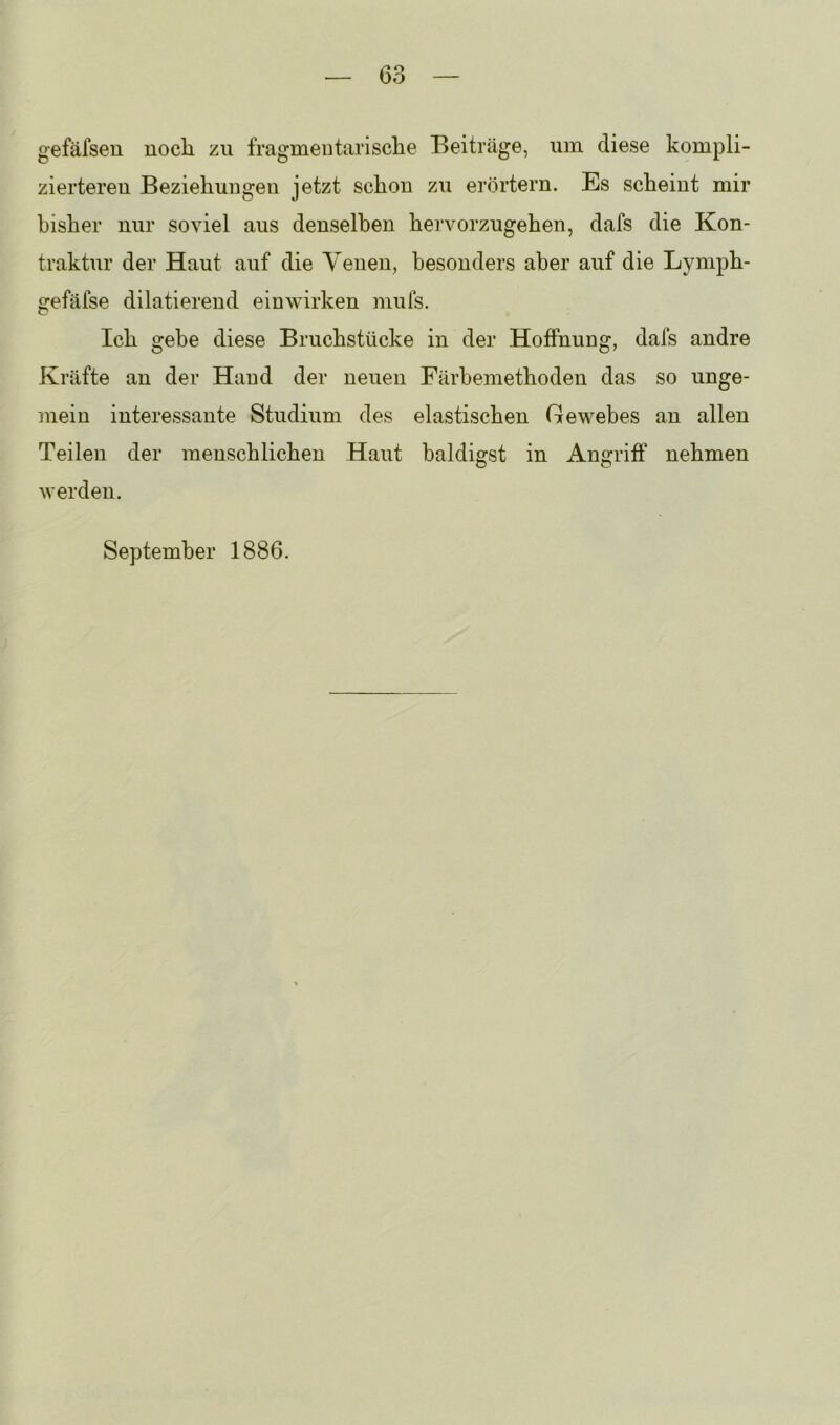 gefäfseu noch zu fragmentarische Beiträge, um diese kompli- zierteren Beziehungen jetzt schon zu erörtern. Es scheint mir bisher nur soviel aus denselben hervorzugehen, dafs die Kon- traktur der Haut auf die Venen, besonders aber auf die Lyniph- gefäfse dilatierend eiowirken mufs. Ich gebe diese Bruchstücke in der Hoffnung, dafs andre Kräfte an der Hand der neuen Färbemethoden das so unge- mein interessante Studium des elastischen Gewebes an allen Teilen der menschlichen Haut baldigst in Angriff nehmen werden. September 1886.