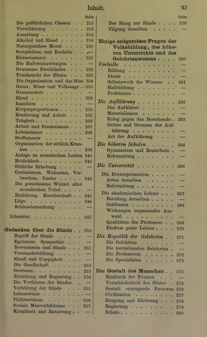 Soito Die gefährlichen Classen . . 215 Verwilderung 216 Ausartung 218 Alkohol und Elend 219 Naturgemässe Moral . . . . 220 Scrophulose und Kachitis . . •— Kleinstaaterei 221 Die Halbwahnwitzigen ... — Grausame Zweihänder . . . 222 Trunksucht der Eltern . . . 223 Die Organisation und das Böse 224 Gutes, Böses und Volkssage . • 225 Grausamkeit — Elend 226 Inanition — Körperproportionen 230 Ernährung und Arbeit ... 232 Trägheit 233 Arbeit und Pessimismus . . . 237 Lebensdauer 238 Stoflhimsatz — Organisation der sittlich Kran- ken 239 Anlage zu moralischen Leiden 240 Erblichkeit ^241 Sittliche Erhebung — Cretinismus» Wahnsinn. Ver- brechen. Laster 242 Die gemeinsame Wurzel aller moralischen Uebel .... — Erziehung. Knechtschaft . . 245 Lüge 246 Schlussbemerkung — Literatur 247 Gedanken über die Sünde . . 250 Begriff der Sünde — Egoismus. Sympathie ... — Bewusstsein und Sünde . . . 251 Verstandesbildung — Elend und Ueppigkeit ... — Die Gesellschaft 252 Gewissen 253 Erziehung und Kegiemng . . 254 Die Vorfahren der Sünder . — Verhütung der Sünde .... 255 Lebensweise — Phüisterthum 256 Sociale Missverhäitnisse . . . 257 Krankheit und Entartung . . — Seite Der Hang zur Sünde . . . . 258 Tügung desselben — Einige zeitgemässe Fragen der Volksbildung, des höhe- ren Unterrichts und des Gelehrtenwesens .... 260 Vorhalle — Bildung — Ideale — Selbstzweck des Wissens . . 261 Halbbildung — Proletariat — Die Aufklärung 262 Die Aufklärer ....... — Materialismus — Krieg gegen das Bestehende . 263 Gebiet und Grenzen der Auf- klärung — Art der Aufklärung .... — Die höheren Schulen 264 Gymnasium und Eealschule . — Eeformirung — Die Universität 266 Die Doctorpromotion — Arten derselben — Eeformirung — Die akademischen Lehrer . . . 267 Berufung derselben — Geldbesitz 268 Wirkungen unpassender Aus- wahl — Qualitäten des Professors . . 269 Einfluss guter Lehrer .... 270 Die Bepublik der Gelehrten . . 271 Die Gelehrten — Die herrschenden Gelehrten . — Die Professoren 272 Die Specialisten 273 Die Gestalt des Mensehen . . 275 Eindruck der Formen ... — Verschiedenheit des Blutes . 276 Gestalt erzeugende Eactoren 276 Civüisation 277 Zeugung und Züchtung . . . 278 Eegierung 279 Schule 280