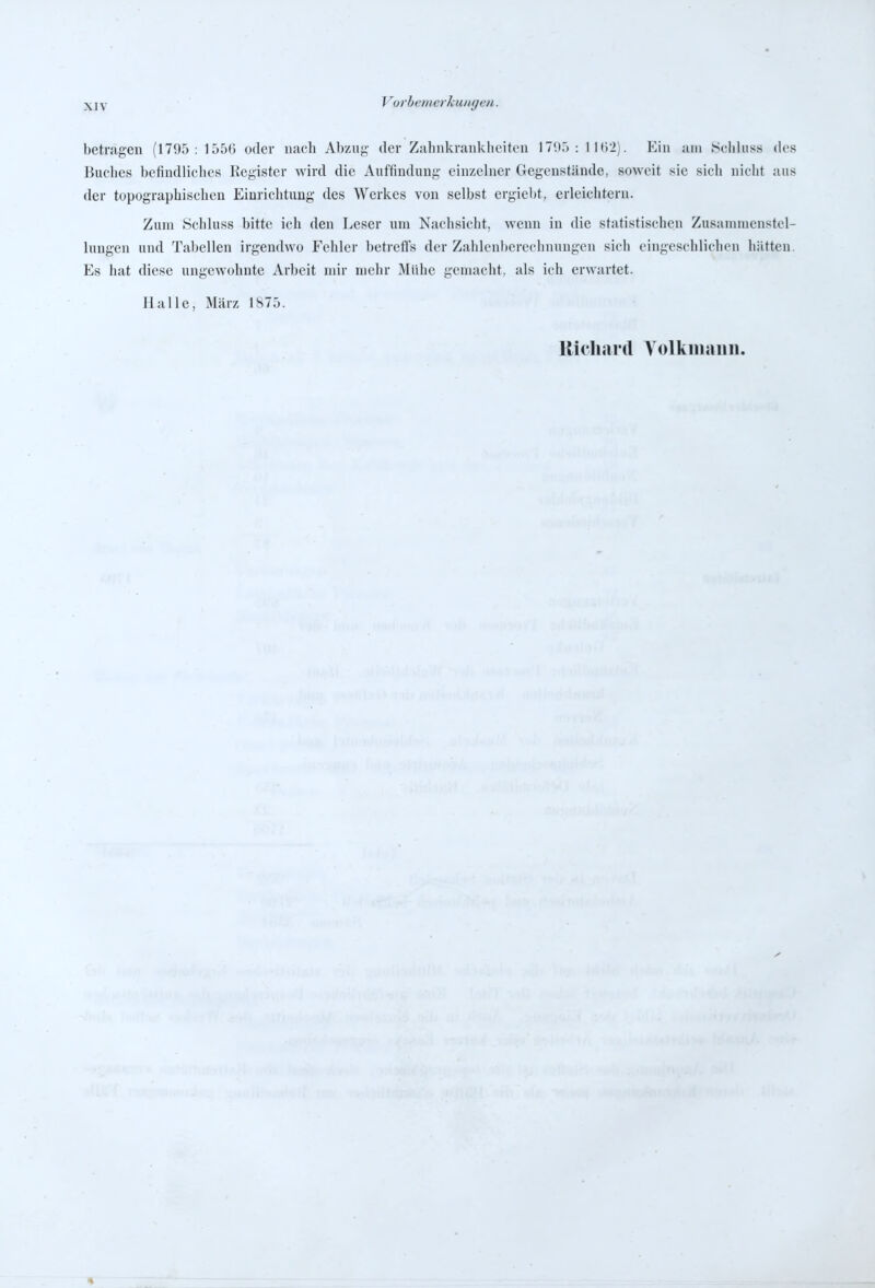 betragen (1795: 155() oder nach Abzug- der Zahnkrankheiten 179.): llti'i). Ein am Schlnss des Buches befindliches Register wird die Auffindung einzelner Gegenstände, soweit sie sich nicht aus der topographischen Einrichtung des Werkes von selbst ergiebt, erleichtern. Zum Schluss bitte ich den Leser um Nachsicht, wenn in die statistischen Zusammenstel- lungen und Tabellen irgendwo Fehler betreffs der Zahlenberechnungen sich eingeschlichen hätten. Es hat diese ungewohnte Arbeit mir mehr Mühe gemacht, als ich erwartet. Halle, März 1875. Richard A'olkinaini.