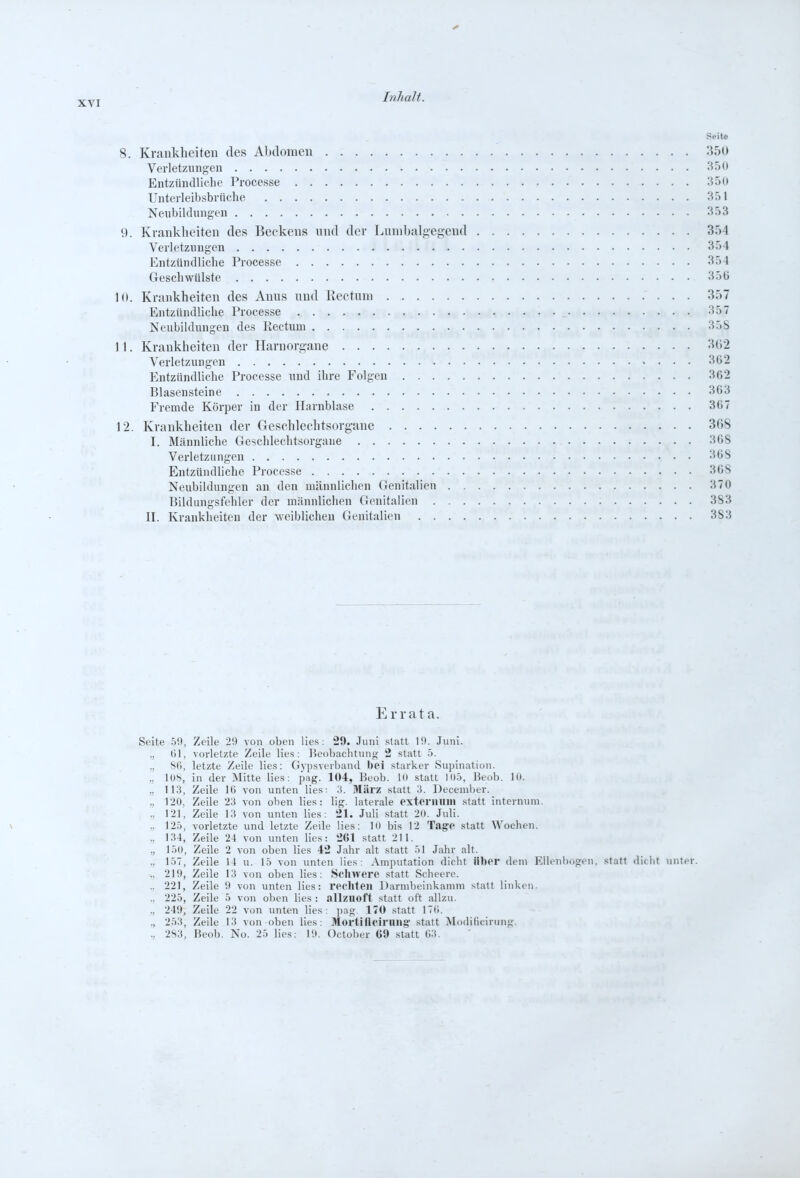 jj^yj Inhalt. Seite 8. Krankheiten des Abdomen 350 Verletzungen 350 Entzündliche Processe 350 Unterleibsbrüche 351 Neiibildiuigen 353 9. Krankheiten des Beckens und der Lunibalgegend 354 Verletznugen 354 Entzündliche Processe 354 Geschwülste 356 10. Krankheiten des Anus nnd Rectum 357 Entzündliche Processe 357 Neubildungen des Rectum 35S 11. Krankheiten der Harnorgane 302 Verletzungen 362 Entzündliche Processe und ihre Folgen 362 Blasensteine 363 Fremde Körper in der Harnblase 367 12. Krankheiten der Geschlechtsorgane 368 I. Männliche Geschlechtsorgaue 368 Verletzungen 368 Entzündliche Processe 368 Neubildungen au den männlichen Genitalien 370 Bildlingsfehler der männlichen Geuitalien 383 II. Krankheiten der weiblichen Genitalien 3S:i E r rata. Seite 50, Zeile 29 von oben lies: 29. Juni statt 10. Juni. „ 61, vorletzte Zeile lies: Beobachtung 2 statt 5. ,, 86, letzte Zeile lies: Gvpsverband bei starker Supination. „ 1Ü8, in der Mitte lies: pag. 104, Beob. 10 statt 105, Beob. 10. ,, 113, Zeile 16 von unten lies: 3. März statt 3. December. „ 120, Zeile 23 von oben lies: lig. laterale externum statt internum. ., 121, Zeile 13 von unten lies: 21. Juli statt 20. Juli. \ ., 125, vorletzte und letzte Zeile lies: lu bis 12 Tage statt Wochen. ,, 134, Zeile 24 von unten lies: 2()1 statt 211. ,, 150, Zeile 2 von oben lies 42 Jahr alt statt 51 Jahr alt. ., 157, Zeile 14 u. 15 von unten lies: Ani]nitation dicht über dem Ellenbogen, statt dicht unter. ., 219, Zeile 13 von oben lies: Schwere statt Scheere. „ 221, Zeile 9 von unten lies: rechten Darmbeinkanini statt linken. ., 225, Zeile 5 von oben lies : allzuoft statt oft allzu. „ 249, Zeile 22 von unten lies: pag 170 statt 176. „ 253, Zeile 13 von oben lie.s: Mortiliciriiim' statt Modificirung. „ 283, Reoh. No. 25 lies: 19. October «9 statt 03.