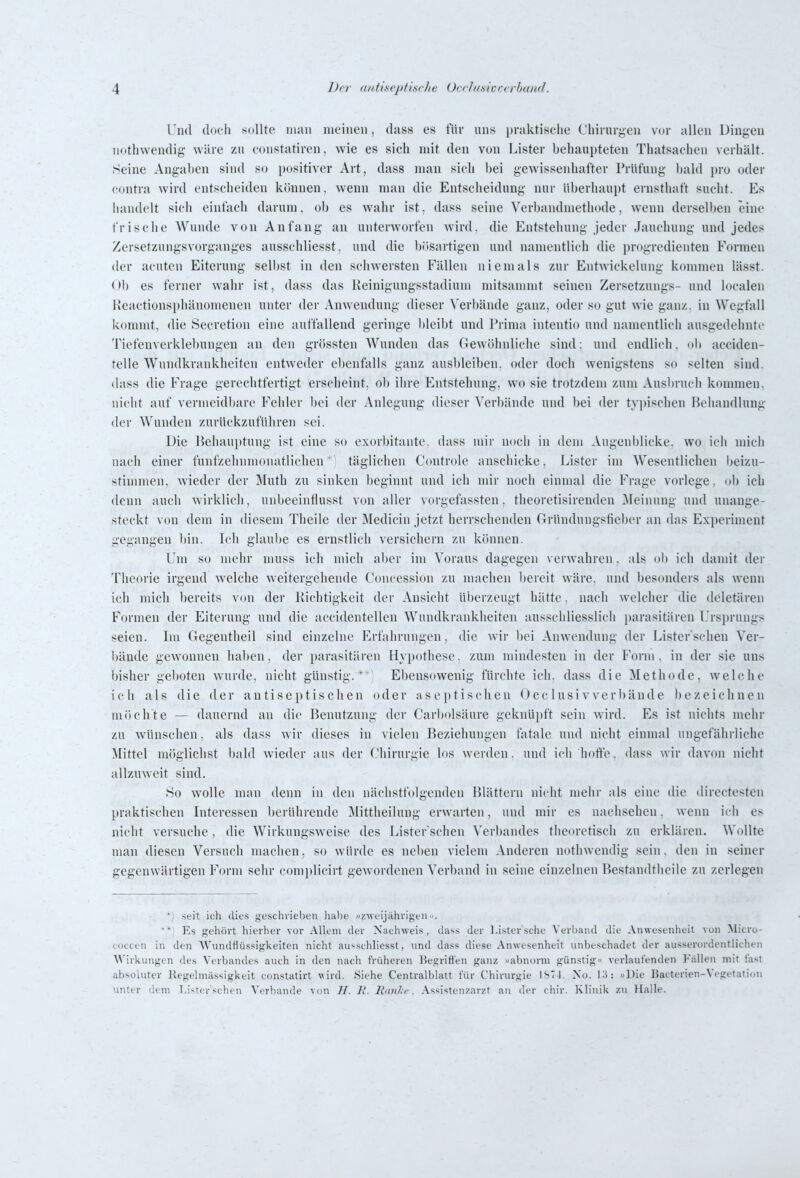 Und (locii sollte man meinen, duss es für uns pniktisclie C'biiurgen vor allen Diuyen nothwendig- wäre zu constatiren, wie es sieh mit den von Lister behaupteten Thatsaohen verhält. Seine Angaben sind so positiver Art, dass man sich bei gewissenhafter Prüfung bald pro oder contra wird entscheiden können, wenn man die Entscheidung nur überhaupt ernsthaft sucht. Es handelt sieh einfach darum, ob es wahr ist; dass seine Verbandmethode, wenn derselben eine frische Wunde von Anfang an unterworfen wird, die Entstehung jeder Jauchung und jedes Zersetzungsvorganges ausschliesst. und die bösartigen und namentlich die progredienten Formen der acuten Eiterung selbst in den schwersten Fällen niemals zur Entwickelung kommen lässt. Ob es ferner wahr ist, dass das Keinigungsstadium mitsammt seinen Zersetzungs- und localen Reactionsphänomenen unter der Anwendung dieser Verbände ganz, oder so gut wie ganz, in Wegfall kommt, die Secretion eine auffallend geringe bleibt und Prima intentio und namentlich ausgedehnte Tiefenverklebungen an den grössten Wunden das Gewöhnliche sind; und endlich, ob acciden- telle Wundkrankheiten entweder ebenfalls ganz ausbleiben, oder doch wenigstens so selten sind, dass die Frage gerechtfertigt erscheint, ob ihre Entstehung, wo sie trotzdem zum Ausl)ruch kommen, nicht auf vermeidltare Fehler liei der Anlegung dieser Verbände und bei der tyjjischen Behandlung der Wunden zurückzuführen sei. Die Behauptung ist eine so exorbitante, dass mir noch in dem Augenblicke, wo ich mich nach einer funfzehnmonatlichentäglichen C(mtrole anschicke, Lister im Wesentlichen lieizu- stinimen, wieder der Muth zu sinken beginnt und ich mir noch einmal die Frage vorlege, olj ich denn auch wirklich, unbeeinflusst von aller vorgefassten, theoretisirenden Meinung und unange- steckt von dem in diesem Theile der Medicin jetzt herrschenden Gründungsfieber an das Experiment gegangen bin. Ich glaube es ernstlich versichern zu können. Um so mehr muss ich mich aber im Voraus dagegen verwahren. als (jb ich damit der Theorie irgend welche weitergehende Concession zu machen l)ereit wäre, und besonders als wenn ich mich bereits von der Richtigkeit der Ansicht überzeugt hätte. nach welcher die deletären Formen der Eiterung und die accidentellen Wundkrankheiten ausschliesslich parasitären Ursprungs seien. Im Gegentheil sind einzelne Erfahrungen, die wir bei Anwendung der Lister'scheu Ver- bände gewonnen haben, der parasitären Hypothese, zum mindesten in der Form, in der sie uns bisher geboten wurde, nicht günstig.*'^ Ebensowenig fürchte ich. dass die Methode, welche ich als die der antiseptischen oder aseptischen Occ 1 usi v verbände bezeichnen möchte — dauernd an die Benutzung der Carijolsäure geknüpft sein wird. Es ist nichts mehr zu wünschen, als dass wir dieses in vielen Beziehungen fatale und nicht einmal ungefährliche Mittel möglichst bald wieder aus der Chirurgie los werden. und ich hoft'o. dass wir davon nicht allzuweit sind. 80 wolle man denn in den nächstfolgenden Blättern nicht nieiir als eine die directesten praktischen Interessen berührende Mittheilung erwarten, und mir es nachsehen. wenn ich es nicht versuche, die Wirkungsweise des Lister schen Verbandes theoretisch zn erklären. Wollte man diesen Versuch machen, so würde es neben vielem Anderen nothwendig sein, den in seiner gegenwärtigen Form sehr comi)licirt gewordenen Verband in seine einzelnen Bestandtheile zu zerlegen .seit ich dies geschriel)en habe zweijährigen. Es gehört hierher vor Allem der Nachweis, da^s der l-ister'sche Verband die Anwesenheit von Micro- totcen in den AVundflüssigkeiten nicht ausschliesst, und dass diese Anwesenheit unbeschadet der ausserordentlichen Wirkungen des Verbandes auch in den nach früheren Begriffen ganz »abnorm günstig verlaufenden Fallen mit fast absoluter Regelmiissigkeit constatirt wird. Siehe Centraiblatt für Chirurgie ls71. No. II): »Die ISacterien-Vegetation unter dem Lister schen Verbände von II. II. Rnnl f. Assistenzarzt an der chir. Klinik zu Halle.
