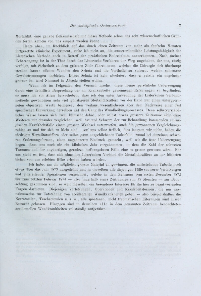 Mortalität, eine genaue Bekanntschaft mit dieser Methode schon aus rein wissenschaftlichen Grün- den fortan keinem von uns erspart werden könne. Heute aber, im Rückblick auf das durch einen Zeitraum von mehr als fünfzehn Monaten fortgesetzte klinische Experiment, stehe ich nicht an, die ausserordentliche Leistungstahigkeit der Lister'sehen Methode auch in Betreff der praktischen Endresultate anzuerkennen. Nach meiner Ueberzeugung ist in der That durch das Lister sche Verfahren der Weg angebahnt, der uns. rüstig verfolgt, mit ^jiclierheit zu dem grösstcn Ziele führen muss. welches die Chirurgie sich überhaupt stecken kann: offenen Wunden den Schutz und die Vortheile zu sichern, welche subcutane Gewebstrennungen darbieten. Dieser Schutz ist kein absoluter: dass er relativ ein ungeheuer grosser ist. wird Niemand in Abrede stellen wollen. Wenn ich im Folgenden den Versuch mache, diese meine persönliche l.'eberzeugung durch eine detaillirte Besjjrechung der am Krankenbette gewonnenen Erfahrungen zu l)egründen, so muss ich vor Allem hervorheben. dass ich den unter Anwendung der Lister'schen ^'erband- methode gewonnenen sehr viel günstigeren Mortalitätsziffern vor der Hand nur einen untergeord- neten objectiven Werth beimesse, den weitaus wesentlicheren aber dem Nachweise einer fast specifischen Einwirkung derselben auf den Gang des Wundheilungsprocesses. Denn selbstverständ- licher Weise lassen sich zwei klinische Jahre. oder selbst etwas grössere Zeiträume nicht ohne Weiteres mit einander vergleichen, weil Art und Schwere der zur Behandlung kommenden chirur- gischen Krankheitsfälle einem grossen Wechsel unterworfen, auch die gewonnenen Vergleichungs- zahlen an und für sich zu klein sind. Auf uns selbst freilich, dies leugnen wir nicht, haben die niedrigen Mortalitätsziffern oder selbst ganz ausgebliebenen Todesfälle, zumal bei einzelnen schwe- ren Verletzungsformen, einen ungeheueren Eindruck gemacht, weil wir die feste Ueberzeugung hegen, dass uns noch nie ein klinisches Jahr vorgekommen, in dem die Zahl der schweren Traumen und der ungünstigen, geradezu hoffnungslosen Fälle eine so grosse gewesen wäre. Für uns steht es fest, dass sich ohne den Lister'schen Verband die Mortalitätsziffern zu der höchsten bisher von uns erlebten Hfihe erhoben haben würden. Ich habe, um ein möglichst grosses Material zu gewinnen, die nachstehende Tabelle lujch etwas über das Jahr 1S73 ausgedehnt und in derselben alle diejenigen Fälle schwerer Verletzungen lind eingreifender Operationen verzeichnet, welche in dem Zeitraum vom ersten December 1^72 bis zum letzten Februar 1S74 — also innerhalb eines Zeitraumes von 15 Monaten — zur Beob- achtung gekommen sind, so weit dieselben ein besonderes Interesse für die hier zu beantwortenden Fragen darbieten. Diejenigen Verletzungen. Operationen und Krankheitsformen, die nur aus- nahmsweise zur Entstehung von accidentellen Wundkrankheiten geben — also beispielshalber die Necrotomien, Tracheotomien u. s. w., alle spontanen, nicht traumatischen Eiterungen sind ausser Betracht gelassen. Hingegen sind in derselben alle in dem genannten Zeitraum beobachteten accidentellen Wundkrankheiten vollständig aufgeführt.