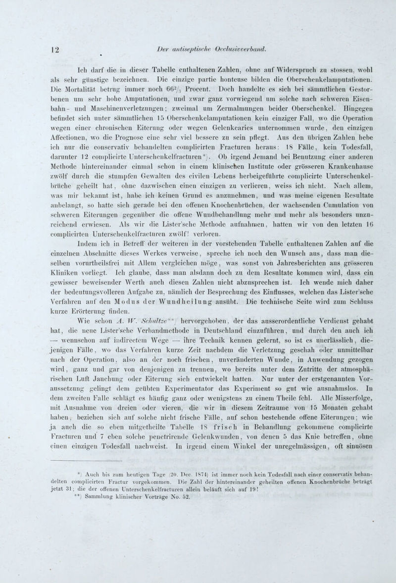 Ich darf die in dieser Tabelle enthaltenen Zahlen, ohne auf Widerspruch zu stossen. wohl als sehr günstige bezeichnen. Die einzige partie honteuse bilden die Oberschenkelanipntationen. Die Mortalität betrug immer noch 667., Procent. Doch handelte es sich bei sämmtlichen Gestor- benen um sehr hohe Amputationen, und zwar ganz vorwiegend um solche nach schweren Eisen- bahn- und Maschinenverletzungen; zweimal um Zermalmungcn beider Oberschenkel. Hingegen befindet sich unter sämmtlichen 15 Oberschenkelami)utationen kein einziger Fall, wo die Operation wegen einer chronischen Eiterung oder wegen Gelenkcaries unternommen wurde, den einzigen Aftectionen, wo die Prognose eine sehr viel bessere zu sein pflegt. Aus den übrigen Zahlen hebe ich nur die conservativ behandelten complicirten Fracturen heraus: 18 Fälle, kein Todesfall, darunter 12 complicirte Unterschcnkelfracturen*;. Ob irgendjemand bei Benutzung einer anderen Methode hintereinander einmal schon in einem klinischen Institute oder grösseren Krankenhause zwölf durch die stumpfen Gewalten des civilen Lebens herbeigeführte complicirte Uuterschenkel- brüche geheilt hat, ohne dazwischen einen einzigen zu verlieren, weiss ich nicht. Nach allem, was mir bekannt ist, habe ich keinen Grund es anzunehmen, und was meine eigenen Resultate anbelangt, so hatte sich gerade bei den offenen Knochenbrüchen, der wachsenden Cumulation von schweren Eiterungen gegenüber die offene Wundbehandlung mehr und mehr als besonders unzu- reichend erwiesen. Als wir die Lister'schc Methode aufnahmen, hatten wir von den letzten 10 complicirten Unterschcnkelfracturen zwölf! verloren. Indem ich in Betreff der weiteren in der vorstehenden Tabelle enthaltenen Zahlen auf die einzelnen Abschnitte dieses Werkes verweise, spreche ich noch den Wunsch aus, dass man die- selben \'orurtheilsfrei mit Allem vergleichen möge, Avas sonst von Jahresberichten aus grosseren Kliniken vorliegt. Ich glaube, dass man alsdann doch zu dem Resultate konnnen wird, dass ein gewisser beweisender Werth auch diesen Zahlen nicht abzusprechen ist. Ich wende mich daher der bedeutungsvolleren Aufgabe zu, nämlich der Besprechung des Einflusses, welchen das Lister sche Verfahren auf den Modus der Wundheilung ausübt. Die technische Seite wird zum Schluss kurze Erörterung finden. Wie schon A. W. Schnitze^*] hervorgehol)en, der das ausserordentliche Verdienst gehabt hat, die neue Lister'schc Verbandmethode in Deutschland einzuführen, und durch den auch ich — wennschon auf iiidirectcm Wege —• ihre Technik kennen gelernt, so ist es unerlässlich , die- jenigen Fälle, wo das Verfahren kurze Zeit nachdem die Verletzung geschah oder unmittelbar nach der Operation. also an der noch frischen, unveränderten Wunde, in Anwendung gezogen wird, ganz und gar von denjenigen zu trennen, wo bereits unter dem Zutritte der atmosphä- rischen Luft Jauchung oder Eiterung sich entwickelt hatten. Nur unter der erstgenannten Vor- aussetzung gelingt dem geübten Experimentator das Experiment so gut wie ausnahmslos. In dem zweiten Falle schlägt es häufig ganz oder wenigstens zu einem Theilc fehl. Alle Älisserfolge, mit Ausnahme von dreien oder vieren, die wir in diesem Zeiträume von 15 Monaten gehabt haben, beziehen sich auf solche nicht frische Fälle, auf schon bestehende offene Eiterungen; wie ja auch die so eben mitgetheilte Tabelle 18 frisch in Behandlung gekommene complicirte Fracturen und 7 eben solche penetrirende Gelenkwundcn, von denen 5 das Knie betreffen, ohne einen einzigen Todesfall nachweist. In irgend einem Winkel der unregelmässigen, oft sinuösen Auch bis zum heutigen Tage (2(1. Dec. 1874) Ist immer noch kein Todesfall nach einer conservativ behan- delten complicirten Fractur vorgekommen. Die Zahl der hintereinander geheilten offenen Knochenbrüche beträgt jetzt 31; die der offenen Unterschenkeli'racturen allein beläuft sich auf 19! **) Sammlung klinischer Vorträge No. 52.