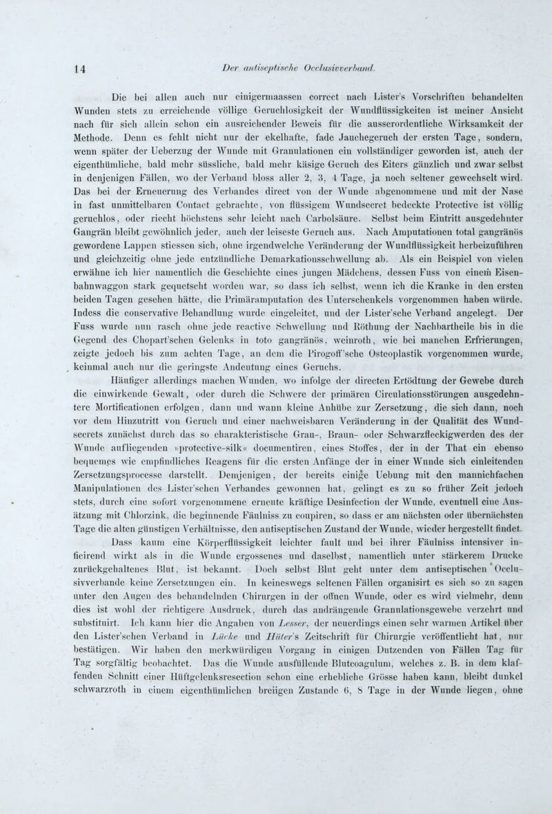 Die bei allen mich nur cinigerniaassen corrcct nach Listers Vorschriften behandelten Wunden stets zu erreichende völlige Geruchlosigkeit der Wundflüssigkeiten ist meiner Ansicht nach für sich allein schon ein ausreichender Beweis für die ausserordentliche Wirksamkeit der Methode. Denn es fehlt nicht nur der ekelhafte, fade Jauchegeruch der ersten Tage, sondern, wenn später der Ueberzug der Wunde mit Granulationen ein vollständiger geworden ist, auch der eigenthUmliche, bald mehr süssliche, bald mehr käsige Geruch des Eiters gänzlich und zwar selbst in denjenigen Fällen, wo der Verband bloss aller 2, 3, 4 Tage, ja noch seltener gewechselt wird. Das bei der Erneuerung des Ver))andes direct von der Wunde abgenommene und mit der Nase in fast unmittelbaren Contact gebrachte, von flüssigem Wundsecrct bedeckte Protective ist völlig geruchlos, oder riecht höchstens sehr leicht nach Carbolsäure. Selbst beim Eintritt ausgedehnter Gangrän bleibt gewöhnlich jeder, auch der leiseste Geruch aus. Nach Amputationen total gangränös gewordene Lajjpen stiessen sich, ohne irgendwelche Veränderung der Wundflüssigkeit herbeizuführen und gleichzeitig ohne jede entzündliehe Demarkationsschwellung al). Als ein Beispiel von vielen erwähne ich hier namentlich die Geschichte eines jungen Mädchens, dessen Fuss von einem Eisen- bahnwaggon stark gequetscht worden war, so dass ich selbst, wenn ich die Kranke in den ersten beiden Tagen gesehen hätte, die Primäramputation des Unterschenkels vorgenommen haben würde. Indess die conservative Behandlung wurde eingeleitet, und der Listcr'sche Verband angelegt. Der Fuss wurde nun rasch ohne jede reactive Schwellung und Röthung der Nachbartheile bis in die Gegend des Chopart'schen Gelenks in toto gangränös, weinroth, wie bei manchen Erfrierungen, zeigte jedoch bis zum achten Tage, au dem die Pirogotf'sche Osteoplastik vorgenommen wurde, , keinmal auch nur die geringste Andeutung eines Geruchs. Häuflger allerdings machen AVunden, wo infolge der directen Ertödtung der Gewebe durch die einwirkende Gewalt, oder durch die Schwere der primären Circulationsstörungen ausgedehn- tere Mortificationen erfolgen, dann und wann kleine Anhül^e zur Zersetzung, die sich dann, noch vor dem Hinzutritt von Geruch und einer nachweisbaren Veränderung in der Qualität des Wund- secrets zunächst durch das so charakteristische Grau-, Braun- oder Schwarzfleckigwerden des der Wunde aufliegenden »protective-silk« documentiren, eines Stoffes, der in der That ein ebenso be(|uemes wie enipflndliches Reagens für die ersten Anfänge der in einer Wunde sich einleitenden Zersetzungsi)rocesse darstellt. Demjenigen, der bereits einige Uebung mit den mannichfachen Manii)ulationen des Lister'schen Verbandes gewonnen hat, gelingt es zu so früher Zeit jedoch stets, durch eine sofort vorgenommene erneute kräftige Desinfection der Wunde, eventuell eine Aus- ätzung mit Chlorzink, die beginnende Fäulniss zu coupircn, so dass er am nächsten oder übernächsten Tage die alten günstigen Verhältnisse, den antiseptischen Zustand der Wunde, wieder hergestellt flndet. Dass kaum eine Körperflüssigkeit leichter fault und bei ihrer Fäulniss intensiver in- ficirend wirkt als in die Wunde ergossenes und dasell)st, namentlich unter stärkerem Drucke zurückgehaltenes Blut, ist bekannt. Doch selbst Blut geht unter dem antiseptischen ' Occiu- sivverbande keine Zersetzungen ein. In keineswegs seltenen Fällen organisirt es sich so zu sagen unter den Augen des behandelnden Chirurgen in der ofl'nen Wunde, oder es wird vielmehr, denn dies ist wohl der richtigere Ausdruck, durch das andrängende Granulationsgewelte verzehrt und substituirt. Ich kann hier die Angaben von Lesser, der neuerdings einen sehr warmen Artikel über den Lister'schen Verband in lAhkc und Hiilcr^ Zeitschrift für Chirurgie veröflentlicht hat, nur bestätigen. Wir halten den merkwürdigen Vorgang in einigen Dutzenden von Fällen Tag für Tag sorgfältig beobachtet. Das die AVunde ausfüllende Blutcoagulum, welches z. B. in dem klaf- fenden Schnitt einer Hüftgclenksresection schon eine erhebliche Grösse haben kann, bleibt dunkel Schwarzroth in einem eigenthümlichen breiigen Zustande 6, 8 Tage in der Wunde liegen, ohne