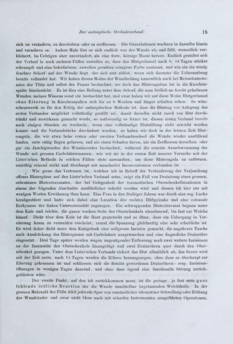 sich zu verändern, zu decoloriren oder zu zerfliessen. Die Granulationen wachsen in dasselbe hinein und verzehren es. Andere Male löst es sich endlich von der Wunde ah, und fällt, wesentlich ver- kleinert, im Uebrigen aber unverändert, als eine feste, körnij;c Masse iicraus. Endlich gestaltet sich der Verlauf in noch anderen Fällen zuweilen so, dass das Hlutgerinnsel nach S. 14 Tagen stärker schrumpft und eine lederfarljene. zuweilen geradezu orangene Farbe anninnnt, und wie ein ein wenig feuchter Schorf auf der Wunde liegt, der sieh erst ablöst, wenn sich darunter die l'ebernarbung bereits vollendet hat. Wir hai)en diesen Modus der Wundlicilung nanicntlicli auch bei Meisseloste(»to- niien der Tibia und selbst des Fenuir l)eol)achtet, wo doch das Blutc<»agulum bis in die Knochen- spalte hineinreicht. Es ist dies eine Heilung unter dem Schorf, die man freilich an feucht gehaltenen Wunden meines Wissens sonst nie beobachtet hat, und zwar haben wir auf diese Weise Blutgerinnsel ohne Eiterung in Knochenspalten sich bis zu (» Wochen und länger erhalten sehen. So wUn- schenswerth es für den Erfolg der antiseptischen Methode ist. dass die Blutung vor Anlegung des ersten Verbandes möglichst vollständig gestillt sei. damit derselbe nicht rasch von Blut durch- tränkt und unwirksam gemacht werde, so nothwendig es ferner ist, diesen ersten N'erband bereits nach einigen Stunden zu wechseln. wenn eine vollständige Blutstillung nicht erreicht werden konnte und die Verl)andstücke dm clinässt wurden, so haben wir doch in der letzten Zeit Blut- eoagula, die wir etwa beim ersten oder zweiten Verbandwechsel die Wunde wieder ausfüllend fanden, stets ruhig liegen gelassen, und nie einen Schaden davon, nie ein Zerfiiessen derselben, oder gar ein Jauchigwerden des Wundsecretes be<»bachtet. während die erneute Ausschwemmung der Wunde mit grossen Carbolsäuremassen. wie wir sie in der ersten Zeit unserer Versuche mit der Lister'schen Methode in solchen Fällen stets anwandten, um diese Blutcoagula zu entfernen. uuni)thig reizend wirkt und überhaupt mit mancherlei Inconvenicnzen verbunden ist. Wie gross das Vertrauen ist, welches ich in Betreft der Verhinderung der Verjauchung olFener Blutergüsse auf den Lister'schen Verband setze, zeigt ein Fall von Drainirung eines grossen, subcutanen Blutextravasates. der bei Gelegenheit der traumatischen (»berschenkelluxationen in einem der folgenden Abschnitte ausführlicher referirt werden wird und dessen ich hier nur mit wenigen Worten Erwähnung thun kann. Eine Frau in den fünfziger Jahren war durch eine sog. Lücke herabgestürzt und hatte sich dabei eine Luxation des rechten Hüftgelenks und eine colossale Eechymose der linken L'nterextremität zugezogen. Ein schwappendes Blutextravasat begann unter dem Knie und reichte, die ganze vordere Seite des Oberschenkels einnehmend, bis fast zur Weiche hinauf Dicht über dem Knie ist die Haut ge(pietscht und so dünn. dass ein Uebergang in Ver- eiterung kaum zu vermeiden erscheint, zumal die Spannung gleichzeitig eine sehr erhei)liche ist. Es wird daher dicht unter dem Kniegelenk eine zollgrosse Incision gemacht, die ungeheure Tasche nach Ausdrückung des Blutergusses mit Carbolsäure ausgewaschen und eine fingerdicke Draiin-öhre eingesetzt. Drei Tage später werden wegen ungenügender Entleerung noch zwei weitere Incisionen an der Innenseite des ()l)erschenkcls hinzugefügt und zwei Drainröhren quer durch den Ober- schenkel gezogen. Unter dem Lister'schen Verbände sickert das Blut allmählich ab. das Secrct wird mit der Zeit serös, nach 14 Tagen werden die Bühren herausgezogen, ohne dass es überhaupt zur Eiterung gekommen ist und schliessen sich die fistulös gewordenen Drainröhren- resj). Incisions- ötVnungen in wenigen Tagen dauernd, und ohne dass irgend eine functionelle Störung zurück- geblieben wäre. Der zweite Punkt, auf den ich zurückkommen niuss. ist die geringe, ja fast stets ganz fehlende örtliche Keaction der die Wunde unmittelbar l)egränzenden Weichtheile. In der grossen Mehrzahl der Fälle fehlt jedwede SpurTon entzündlicher ödematitser Schwellung oder Köthung der Wundränder und zwar nicht Itloss nach mit scharfen Instrumenten ausgeführten Operaticnien.