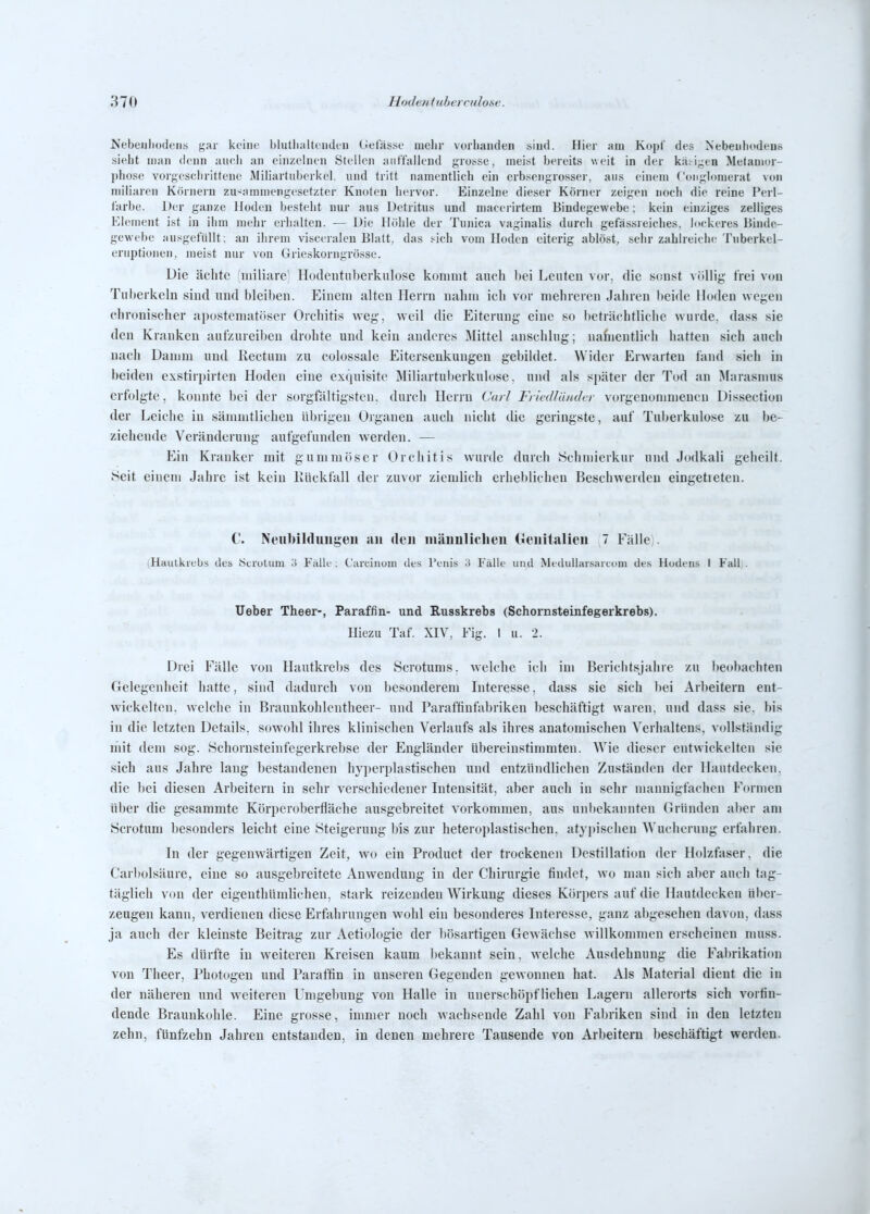 Nebeiiliodens f,'ar keine hlutluiltcudeii (ietasse mehr vorbanden sind. Hier am Kopf des Nebenhodens sieht man denn aneh an einzelnen Steilen aiit'tailend gros-se, meist bereits w eit in der k;ui;;en Metamor- phose vorgeschrittene Miliartuberkel, und tritt namentlich ein erbsengrosser, aus einem Conglomerat von miliaren Körnern zu-^ammengesetzter Knoten hervor. Einzelne dieser Körner zeigen noch die reine Perl- farbe. Der ganze Hoden besteht nur aus Detritus und macerirtem Bindegewebe; kein einziges zelliges Element ist in ihm mehr erlialten. — Die Höhle der Tunica vaginalis durch gefässreiclies. lockeres Binde- gewebe au.-'gefiillt; an ihrem visceralen Blatt, das i-ich vom Hoden eiterig ablöst, sehr zahlreiche Tnberkel- eruptioiien, meist nur von Grieskorngrössc. Die ächte iiiiliare Hodentiiberkulose kommt auch hei Leuten vor, die scuist völlig frei vou Tuberkeln sind und bleiben. Einem alten Herrn nalnn ich vor mehreren Jahren beide Hoden wegen chronischer apostematöser Orchitis weg, weil die Eiterung eine so beträchtliche wurde, dass sie den Kranken aufzureiben drohte und kein anderes Mittel anschlug; nafiientlich hatten sich auch nach Damm und llectum zu colossale Eitersenkungen gebildet. Wider Erwarten fand sich in beiden exstiri>irten Hoden eine exquisite Miliartuberkulose, und als später der Tod an Marasmus erfolgte, konnte bei der sorgfältigsten, durch Herrn Cnrl Fiiedläiuhr vorgenommeneu Dissection der Leiche in sänimtlichen übrigen Organen auch nicht die geringste, auf Tuberkulose zu be- ziehende Veränderung aufgefunden werden. — Ein Kranker mit gummöser Orchitis wurde durch Schniierkur und Jodkali geheilt. Seit einem Jahre ist kein Rückfall der zuvor ziemlich erheblichen Beschwerden eingetieteu. C. Neubilduugün an den mäuulicheii (JcnitaHeu 7 Fälle). (Haulkiebs des 8ci'uliim o Falk'; Carcinum des l'enis '.i Fälle und Meilullarsaicom des Hodens I Fall;. Ueber Theer-, Paraffin- und Russkrebs (Schornsteinfegerkrebs). Hiezu Taf. XIV, Fig. 1 u. 2. Drei Fälle von Hautkrebs des Scrotums, welche ich im Berichtsjahre zu beobachten Gelegenheit hatte, sind dadurch von besonderem Interesse, dass sie sich bei Arl)eitern ent- wickelten, welche in Braunkohlentlieer- und Paraftiufabriken beschäftigt waren, und dass sie. bis in die letzten Details, sowohl ihres klinischen Verlaufs als ihres anatomischen Verhaltens, vollständig mit dem sog. Hchornsteinfegerkrebse der Engländer übereinstimmten. Wie dieser entwickelten sie sich aus Jahre lang bestandenen hyperplastischen und entzüiuUichen Zuständen der Hautdecken, die bei diesen Arljeitern in sehr verschiedener Intensität, aber auch in sehr mannigfachen Formen über die gesammte Körperoberfläche ausgebreitet vorkommen, aus unbekannten Gründen aber am Scrotum besonders leicht eine Steigerung bis zur heteroplastischen, atypischen Wucherung erfahren. In der gegenwärtigen Zeit, wo ein Product der trockenen Destillation der Holzfaser, die Carbolsäure, eine so ausgebreitete Anwendung in der Chirurgie findet, wo man sich aber auch tag- täglich von der eigenthümlichen, stark reizenden Wirkung dieses Körpers auf die Hautdecken über- zeugen kann, verdienen diese Erfahrungen wohl ein besonderes Interesse, ganz abgesehen davon, dass ja auch der kleinste Beitrag zur Aetiologie der bösartigen Gewächse willkommen erscheinen muss. Es dürfte in weiteren Kreisen kaum Ijekaunt sein, welche Ausdehnung die Fal)rikati()n von Theer, Photogen und Paraffin in unseren Gegenden gewonnen hat. Als Material dient die in der näheren und weiteren Umgebung von Halle in unerschöpflichen Lagern allerorts sich vorfin- dende Braunkuhle. Eine grosse, immer noch wachsende Zahl von Fabriken sind in den letzten zehn, fünfzehn Jahren entstanden, in denen mehrere Tausende von Arbeitern beschäftigt werden.