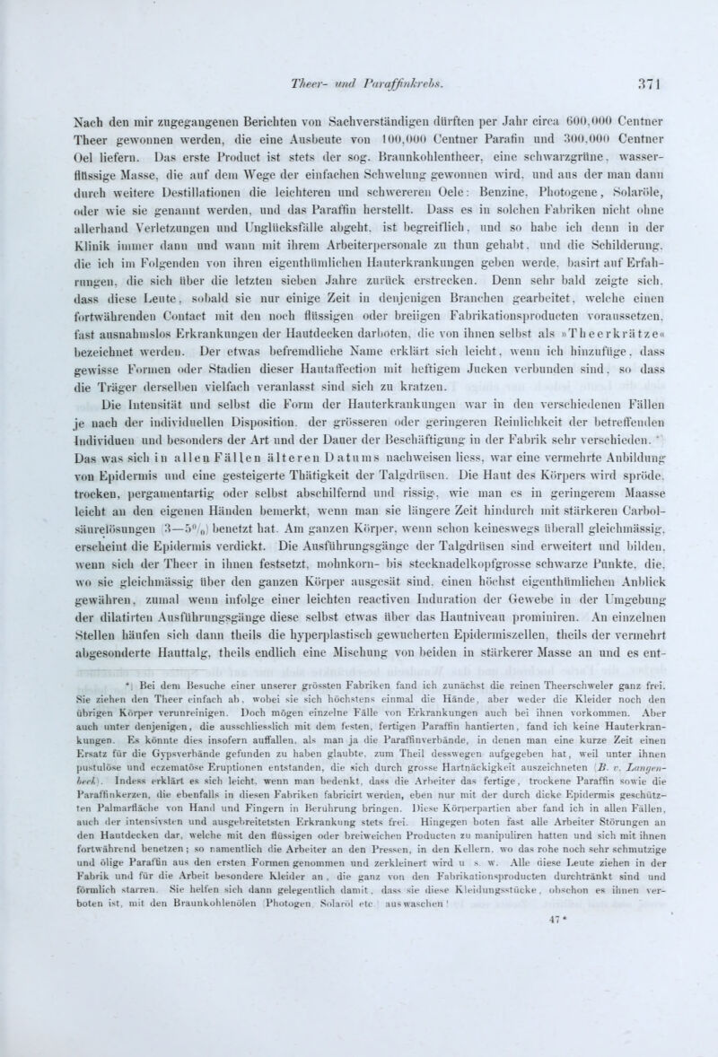 Nach den mir zngeg:angenen Berichten von Sachverständigen dürften per Jahr circa 600.000 Centner Theer gewonnen werden, die eine Ausbeute von lUO.OOO Centner Paratin und 30(».00(i Centner Oel liefern. Das erste Product ist stets der sog. Brannkohlentheer, eine schwarzgrüne, wasser- fltissige Masse, die auf dem Wege der einfachen Schwelung gewonnen wird, und ans der man dann durch weitere Destillationen die leichteren und schwereren Oele: Benzine. Photogene, Solaröle, oder wie sie genannt werden, und das Paraffin herstellt. Dass es in solchen Fal)riken nicht ohne allerhand Verletzungen und Unglücksfälle ahgeht. ist hegreiflich. und so halte ich denn in der Klinik immer dann und wann mit ihrem Arbeiterpersonale zu thun gehabt, und die Schilderung, die ich im Folgenden von ihren eigenthiimlichen Hauterkrankungen geben werde, basirt auf Erfah- rungen, die sich über die letzten sieben Jahre zurück erstrecken. Denn sehr bald zeigte sich, dass diese Leute, sobald sie nur einige Zeit in denjenigen Branchen gearbeitet, welche einen fortwährenden Contact mit den noch flüssigen oder breiigen Fal)rikationsproducten voraussetzen, fast ausnahmslos Erkrankungen der Hautdecken darboten, die von ihnen selbst als »Theerkrätze« bezeichnet werden. Der etwas befremdliche Xame erklärt sich leicht, wenn ich hinzufüge, dass gewisse Formen oder Stadien dieser Hautaffection mit heftigem Jucken verbunden sind. so dass die Träger derselben vielfach veranlasst sind sich zu kratzen. Die Intensität und selbst die Foim der Hauterkrankungen war in den verschiedenen Fällen je nach der individuellen Disposition, der grösseren oder geringeren Reinlichkeit der betretfendeu Individuen und besonders der Art und der Dauer der Beschäftigung in der Fabrik sehr verschieden. *) Das was sich in allen Fällen älteren D atums nachwei.sen Hess, war eine vermehrte Anhildung von Epidermis und eine gesteigerte Thätigkeit der Talgdrüsen. Die Haut des Körpers wird spröde, trocken, ])ergamentartig oder selbst abschilfernd und rissig, wie man es in geringerem Maasse leicht an den eigenen Händen bemerkt, wenn man sie längere Zeit hindurch mit stärkeren Carhol- säurelösungen 3—0 „ benetzt hat. Am ganzen Kör])er. wenn schon keineswegs ülterall gleichmässig, erscheint die Epidermis verdickt. Die Ausführungsgänge der Talgdrüsen sind erweitert und liilden. wenn sich der Theer in ihnen festsetzt, mohnkorn- bis stecknadelkopfgrosse schwarze Punkte, die. wo sie gleichmässig über den ganzen Körper ausgesät sind, einen bliebst eigenthümlichen Anblick gewähren, zumal wenn infolge einer leichten reactiven Induration der Gewebe in der Umgebung der dilatirten Ausführungsgänge diese selbst etwas über das Hantuiveau prominireu. An einzelnen Stellen häufen sich dann tbeils die hyperplastisch gewucherten Epidermiszellen. theils der vermehrt abgesonderte Hauttalg, theils endlich eine Mischung von beiden in stärkerer Masse an und es ent- ' Bei dem Besuche einer unserer giössten Fabriken fand ich zunächst die reinen Theer.schweler ganz frei. Sie ziehen den Tlieer einfach ab. wobei .sie .<;ich höchstens einmal die Hände, aber weder die Kleider noch den übrigen Korper verunreinigen. Doch mögen einzelne Fälle von Erkrankungen auch bei ihnen vorkommen. Aber auch unter denjenigen, die ausschlies.slich mit dem festen, fertigen Paraffin hantierten, fand ich keine Hauterkran- kungen. Es könnte dies insofern auffallen, als man ja die Paraffinverbände, in denen man eine kurze Zeit einen Ersatz für die Gypsverbände gefunden zu haben glaubte, zum Theil desswegen aufgegeben hat, weil unter ihnen pustulöse und eczematöse Erujuionen entstanden, die »ich durch grosse Hartnäckigkeit auszeichneten Ii. r. Liini/i-ii- herh . Indess erklärt es sich leicht, wenn man bedenkt, dass die .\rheiter das fertige, trockene Paraffin sowie die Paraffinkerzen, die ebenfalls in diesen Fabriken fabricirt werden, eben nur mit der durch dicke Epidermis geschütz- ten Palniartiäche von Hand und Fingern in Berührung bringen. Diese Körperpartien aber fand ich in allen Fällen, auch der intensivsten und ausgebreitetsten Erkrankung stets frei. Hingegen boten ifast alle Arbeiter Störungen an den Hautdecken dar. welche mit den flüssigen oder breiweichen Producten zu manipuliren hatten und sich mit ihnen fortwährend benetzen; so namentlich die Arbeiter an den Pressen, in den Kellern, wo das rohe noch sehr schmutzige und ölige Paraffin aus den ersten Formen genommen und zerkleinert wird u s. w. Alle niese Leute ziehen in der Fabrik und für die .\rbeit besondere Kleider an . die ganz von den Fabrikationsj)roducten durchtränkt sind und förmlich starren. Sie helfen sich dann gelegentlich damit, dass sie diese Kleidungsstücke, obschon es ihnen ver- boten ist, mit den Braunkohlenölen Photogen Solaröl ete auswaschen! 47*