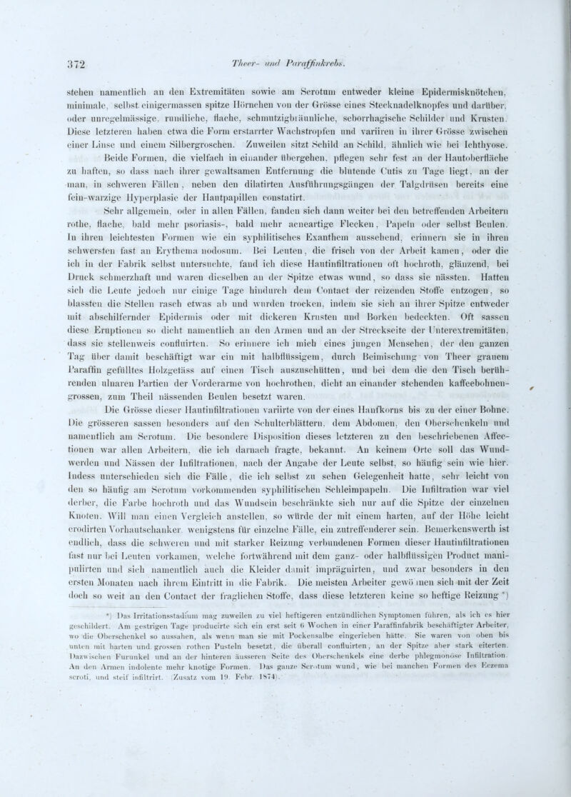 stehen namentlich au den Extremitäten sowie am Sorotum entweder kleine Epidermisknötchen, miniuialc, sell)st einigerniassen spitze Hörnchen von der Grösse eines Stecknadelknopfes und darüber, oder uuregelraässige, rundliche, flache, schmutzigbiäunliche, seborrhagische Schilder und Krusten. Diese letzteren haben etwa die Form erstarrter Wachstropfen und variiren in ihrer Grösse zwischen einer Linse und einem Silbergroschen. Zuweilen sitzt Schild an Schild, ähnlich wie bei Ichthyose. Beide Formen, die viellach in einander übergehen, pflegen sehr fest an der Hautoberfläche zu haften, so dass nach ihrer gewaltsamen Entfernung die blutende Cutis zu Tage liegt, an der man, in schweren Fällen , neben den dilatirten Ausfuhrungsgängen der Talgdinsen bereits eine fein-warzige Hyperplasie der Hautpapillen constatirt. Sehr allgemein, oder in allen Fällen, fanden sich dann weiter bei den betreffenden Arbeitern rothe, flache, bald mehr psoriasis-, bald mehr acneartige Flecken, Pai)eUi oder selbst Beulen. In ihren leichtesten Formen wie ein syphilitisches Exanthem aussehend, erinnern sie in ihren schwersten fast an Erythema nodosum. Bei Leuten, die frisch von der Arbeit kamen, oder die ich in der Fabrik selbst untersuchte, fand ich diese Hautintiltrationen oft hochroth, glänzend, bei Druck schmerzhaft und waren dic.'^elben an der Spitze etwas wund, so dass sie nässteu. Hatten sich die freute jedoch nur einige Tage hindurch dem Contact der reizenden Stoffe entzogen. so blassten die Stellen rasch etwas ab und wurden trocken, indem sie sich au ihrer Spitze entweder mit abschilfernder Epidermis oder mit dickeren Krusten und Borken bedeckten. Oft sassen diese Eruptionen so dicht namentlich an den Armen und an der Streckseite der Unterextremitäten, dass sie stellenweis confluirten. So erinnere ich mich eines jungen Menschen, der den ganzen Tag ülier damit beschäftigt war ein mit halbflüssigem, durch Beimischung von Theer grauem Paraffin gefülltes Holzgefäss auf einen Tisch auszuschütten, und bei dem die den Tisch berüh- renden ulnaren Partien der Vorderarme von hochrothen, dicht an einander stehenden kaffeebohnen- grossen, zum Theil nässenden Beulen besetzt waren. Die Grösse dieser flautinfiltrationen variirte von der eines Hanfkorns bis zu der einer Bohne. Die grösseren sassen besonders auf den S('hulterl)lättern, dem Abdomen, den Oberschenkeln und namentlich am Scrotuni. Die besondere Disposition dieses letzteren zu den beschriebenen Attec- tionen war allen Arbeitern, die ich darnach fragte, bekannt. An keinem Orte soll das Wnnd- werdeu und Nässen der Infiltrationen, nach der Angabe der Leute selbst, so häufig sein wie hier, ludess unterschieden sich die Fälle, die ich selbst zu sehen Gelegenheit hatte, sehr leicht von den so häufig am Scrotum vorkommenden syphilitischen Sclileimpapeln. Die Infiltration war viel dcrbei-, die Farbe hochroth und das Wundsein beschränkte sich nur auf die Spitze der einzelnen Knoten. Will man einen Vergleich anstellen, so würde der mit einem harten, auf der Höhe leicht erodirten Vorhautschanker, wenigstens für einzelne Fälle, ein zutreffenderer sein. Benierkenswerth ist endlich, dass die schweren und mit starker Reizung verbundenen Formen dieser Hautinfiltrationen fast nur bei Leuten vorkamen, welche fortwährend mit dem ganz- oder halbÜüssigen Product mani- pulirten und sich namentlich auch die Kleider d;imit imprägnirten, und zwar besonders in den ersten Monaten nach ihrem Eintritt in die Fabrik. Die meisten Arbeiter gewö inen sich mit der Zeit doch so weit an den Contact der fi agliclien Stoffe, dass diese letzteren keine so heftige Reizung *) 'j ])as Irritationsstadiuin mas; zuweilen zu viel heftigeren entzündlichen Symptomen tuliren, als ich es hier geschildert. Am gestrigen Tage producirte sich ein erst seit (i Wochen in einer Paraftinfabrik beschiit'tigter Arbeiter, wo die Überschenkel so aussahen, als wenn man sie mit Pockeusalbe eingerieben hätte. Sie waren von oben bis unten mit harten und. grossen rothen Pusteln besetzt, die überall confluirten, an der Spitze aber stark eiterten. Dazwischen Furunkel und an der hinteren äusseren Seite des ()b(>rschenkels eine derbe phlegmonöse Infiltration. An den Armen indolente mehr knotige Formen. Das ganze Scrotum wund, wie l)pi manchen Formen ries Kczema scroti, vind steif iiitiltrirt. Zusatz vom 19. Febr. \S~i\ .