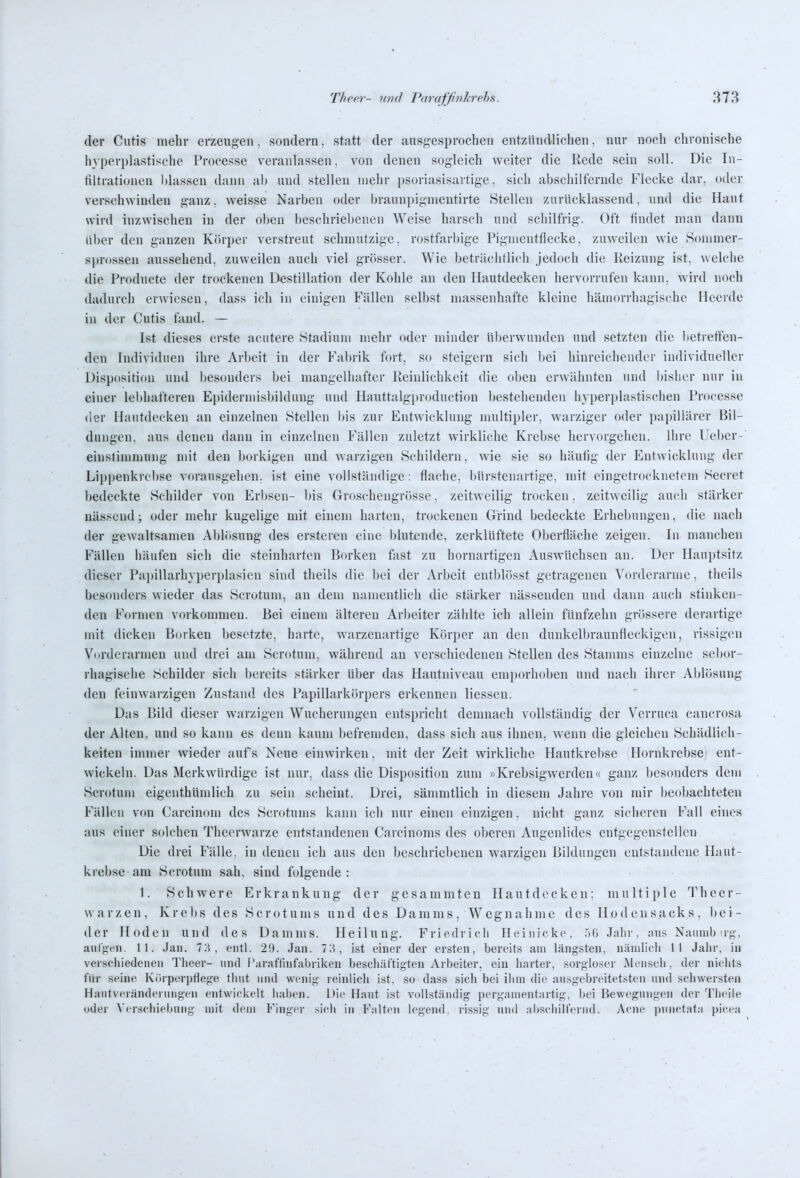 der Cutis mehr erzeugen, sondern, statt der ausgesprochen entzündlichen, nur noch chronische h}perplastische Processe veranlassen, von denen sogleich weiter die Rede sein soll. Die lu- tiltrationen Idassen dann al) und stellen mehr psoriasisartige, sich abschilfernde Flecke dar. oder verschwinden ganz. weisse Narben oder l)ranupigmentirte Stellen zurücklassend. und die Haut wird inzwischen in der obeu beschriebenen Weise harsch und schilfrig. Oft findet man dann über den ganzen Körper verstreut schmutzige, rostfarbige Pigmentflecke, zuweilen wie Sommer- sprossen aussehend, zuweilen auch viel grösser. Wie beträclitlich jedoch die Keizung ist, welche die Producte der trockenen Destillation der Kohle an den Hautdecken hervorrufen kann, wird noch dadurch erwiesen, dass ich in einigen Fällen selbst massenhafte kleine hämorrhagische Heerde in der Cutis fand. — Ist dieses erste acutere Stadium mehr oder minder überwunden und setzten die betreffen- den Individuen ihre Arbeit in der Fabrik fort, so steigern sich Ijei hinreichender individueller Disposition und besonders bei mangelhafter Reinlichkeit die oben erwähnten und Inslier nur in einer lebhafteren Epidermisbildung und Hauttalgjjroduction bestehenden hyperplastischen Processe der Hautdecken an einzelnen Stellen bis zur Entwicklung multipler, warziger oder papillärer Bil- dungen, aus denen dann in einzelnen Fällen zuletzt wirkliche Krebse hervorgehen. Ihre Leber-' einslimmung mit den borkigen und warzigen Schildern, wie sie so häufig der Entwicklung der Lippenkrcl)se vorausgehen, ist eine vollständige: flache, bürstenartige, mit eingetrocknetem Secret bedeckte Schilder von Erbsen- bis Groschengrösse. zeitweilig trocken, zeitweilig auch stärker nässend; oder mehr kugelige mit einem harten, trockenen Grind bedeckte Erhebungen, die nach der gewaltsamen Aljlösung des ersteren eine blutende, zerklüftete Oberfläche zeigen. In manchen Fällen häufen sich die steinharten Borken fast zu hornartigen Auswüchsen an. Der Hauptsitz dieser Papillarhyperplasien sind theils die bei der Arbeit entblösst getrageneu Vorderarme, theils besonders wieder das Scrotum, an dem namentlich die stärker nässenden und dann auch stinken- den Formen vorkommen. Bei einem älteren Arbeiter zählte ich allein fünfzehn grössere derartige mit dicken Borken besetzte, harte, warzenartige Körper an den dunkelbraunfleckigeu, rissigen Vorderarmen und drei am Scrotum, während an verschiedeneu Stellen des Stanmis einzelne sebor- rhagische Schilder sich bereits stärker über das Hautniveau emporhoben und nach ihrer Ablösung den feinwarzigen Zustand des Papillarkörpers erkennen Hessen. Das Bild dieser warzigen Wucherungen entspricht demnach vollständig der V'erruca cancrosa der Alten, und so kann es denn kaum befremden, dass sich aus ihnen, wenn die gleichen Schädlich- keiten immer wieder aufs Neue einwirken, mit der Zeit wirkliche Hautkrebse Hornkrebse) ent- wickeln. Das Merkwürdige ist nur, dass die Disposition zum »Krebsigwerden« ganz besonders dem Scrotum eigenthümlich zu sein scheint. Drei, sämmtlich in diesem Jahre von mir beobachteten Fällen von Carcinom des Scrotums kann ich nur einen einzigen. nicht ganz sicheren Fall eines aus einer solchen Theerwarze entstandenen Carcinoms des oberen Augenlides entgegenstellen Die drei Fälle, in denen ich aus den l)eschriebeneu warzigen Bildungen entstandene Haut- krebse am Scrotum sah. sind folgende: 1. Schwere Erkrankung der g e s a m m t e u H a u t d e c k e n: multiple T h e e r - Warzen, Krebs des Scrotums und des Damms, Wegnahme des Hodensacks, bei- der Hoden und des Damms. Heilung. Friedrich Heiuicke, ■'iG Jahr, :nis Naniub Tg, aulgen. 11. Jan. 78, entl. 29. Jan. 78, ist einer der ersten, bereits am längsten, nämlich II Jalir, in verschiedenen Tlieer- und l';iraffiuf;ibiiken beschäftigten Arbeiter, ein harter, sorgloser Mensch, der nichts für seine Krirperpfleg-e tliiit und wenig reinlich ist, so dass sich bei ihm die au.sgebreitetsten und schwersten Hantveränderuiigcn entwickelt haben. Die Haut ist vollständig pergninentartig, bei Bewegungen der Theile oder Verschiebung mit dem Finger sich in F.-ilten legend, rissig und ;il»schillVrnd. Acne pnnct:it;i picea