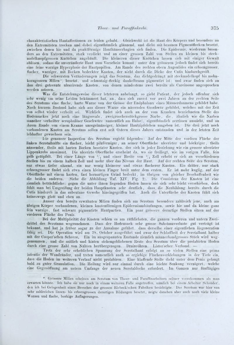 chaiakteiistiaflieii IlaiitaffcctiuiKMi /u leiden j;eliaht. Gleiclnvulil i&t die Haut des Köipeis und Ije.sDnders an den Extremitäten IreeUen und d;ibei ei^'entlüimlieli glänzend, und dielit mit braunen Pigmenttieekeu besetzt, zwischen denen Lie und da luinkttVirniige llanthämorrliagien sich finden. Die Epidermis, wiederum beson- ders an den Extremitäten, stark verdickt und an einer grossen Zahl von Stellen zu kleineu bis steek- nadelknopfgrossen Knötchen angehäuft. Die kleineren dieser Knötchen lassen sich mit einiger Gewalt ablösen, sodass die un\eränderte Haut zum Vorschein kommt; unter den grösseren jedoch findet sicli bereits eine leine Avarzige Hyperplasie der Hautpapillen. Am Rande des rechten obern Augenlides ein erbsengrosser, flacher, warziger, mit Borken bedeckter Kuoten, der nicht durch die Dicke der Cutis hindurcligreift. Die schwersten Veränderungen zeigt das Scrotum, das dichtgedrängt mit Stecknadelkopf bis mohn- korugrossen Milien' besetzt, und schmutzig-fleckig dunkelbraun pigmentirt ist: und zwar finden sich an ihm drei getrennte ulcerirende Knoten. von denen mindestens zwei bereits als Carcinoma angesprochen weiden müssen. Was die Entstehungsweise dieser letzteren anbelangt, so giebt Patient, der jedoch offenbar sich sehr wenig um seine Leiden bekümmert hat, an, dass sich ziier.-t vor zwei Jahren an der reclileu Seite des Scrotums eine flache, harte Warze von der Grösse der Endphalanx eines Männerdaumens gebildet habe. Nach kurzem Bestand habe sich aus dieser Warze ein nässendes Geschwür gebildet, welches mit der Zeit von selbst wieder verheilt ^ei. Wirklich findet sich auch an der vom Kranken bezeichneten Stelle des Hodensackes jetzt noch eine längsovale, zweigroschenstückgrosse Narbe, die, ähnlich wie die Narben mancher \erhellter scrophulöser Geschwüre namentlich am Halse , eigenthünilich zerrissen aussieht, nnd an ihrem Kande von einem Kranze unregelmässiger, kleiner Hautzipfelclien umgeben ist. Die drei jetzt noch \orhandeuen Knoten am Scrotum sollen erst seit Ostern dieses Jahres entstanden nnd in der letzten Zeit lebhafter gewachsen sein. Die genauere Inspection des Scrotum ergiebt folgendes: Auf der Mitte der vordem Fläche der linken Scrotalhälfte ein flacher, leicht pilzförmiger, an seiner Oberfläche ulcerirter und höckriger, tlieils nässender, tlieils mit harten Borken besetzter Knoten, der sich in jeder Beziehung wie ein grosser ulceriiter Lippenkrebs ausnimmt. Die nlcerirte Oberfläche erscheint da, wo sie freiliegt, wie im voi-igen Falle, fein gelb getüpfelt. Bei einer Länge von , und einer Breite von 4 Zoll erhebt er sich an verschiedenen Stellen bis zu einem halben Zoll und mehr über das Niveau der Haut. Auf der rechten Seite des Scrotum, nur etwas tiefer sitzend, ein nur wenig kleinerer und etwas flacherer Knoten. Ein dritter, nur stark erbsengrosser findet sich etwa einen kleinen Finger breit unter dem ersten. Er ist mehr kuglig. auf der Oberfläche mit einem harten, fast hornartigen Grind bedeckt, im übrigen von gleicher Beschaflenheit wie die beiden anderen. Siehe die Abbildung Taf. XIV. Fig. 2). Die Consistenz der Knoten ist eine ziemlich beträchtliche: gegen die unter ihnen liegenden Hoden lassen sie .sich sehr leicht verschieben, doch fülilt man bei Umgreifung der beiden Hauptkuoteu sehr deutlich , dass die Neubildung bereits durch die Cutis hindurch in das subcutane (4ewebe hineingegriffen hat. Auch die L'nterfläche der Knuten fühlt sich keineswegs glatt und eben an. Ausser den bereits erwälinten Milien finden sich am Scrotum besonders zahlreich jene, auch am übrigen Körper vorhandenen, kloinen knotenförmigen Epidermisauhäufungen, sowie liie und da kleine ganz fein warzige, fast schwarz pigmentirte Hautpartien. Ein paar grössere derartige Stellen sitzen auf der vorderen Fläche des Penis. Bei der Multiplicität der Knoten schien es am räthlichsten, die ganzen v(n-deren und untern Zwei- drittel des Scrotums wegzunehmen. Dass der Hodensack sehr grosse Substanzverluste gut verträgt ist bekannt, und hat ja früher sogar zu der Annahme geführt, dass derselbe einer eigentlichen Kegeneration fähig sei. Die Operation wird am 2S. October ausgeführt und zwar der Schlatfheit der Scrotalhaut halber mit der Cooper'schen Scheere. Ein im ausgespannten Zustande ziemlich männerhandgrosses Stück wird weg- genommen , und die seitlich und hinten stehengebliebenen lleste des Scrotum über die prolabiiten Hoden durch eine grosse Zahl von Nähten herübergezogen. Drainröhreu. Lister'scher Verband. — Trotz der sehr erheblichen Spannung der Scrotalhaut erfolgt an so vielen Stellen eine prima iutentio der Wundränder, und treten namentlich auch so ergiebige Flächenverklebungen in der Tiefe ein, dass die Hoden im weiteren Verlauf nicht prolabiren. Eine klaffende Stelle dicht unter dem Penis gelangt bald zu guter Granulation. Die Heilung wird nur einmal durch eine leichte Senkung verzögert, welche eine Gegenötfnuug am untern Umfange der neuen Scrotaldecke erfordert. Im Ganzen nur fünftägiges *; Qrössere Milien scheinun am Scrotum von Theer- und Paraffinarbeiteru seltner vorzukommen als man erwarten könnte. Ich habe .sie nur noch in einem weiteren Falle angetroffen, nämlich bei einem Arbeiter Schröder), din ich bei Gelegenheit eines Besuches der grossen Kiebeck'schen Fabriken besichtigte. Das Scrotum war hier von sehr zahlreichen linsen- bis erbsengrossen derartigen Bildungen besetzt, zeigte daneben aber auch noch viele kleine arzen und flache, borkige Auflagerungen.