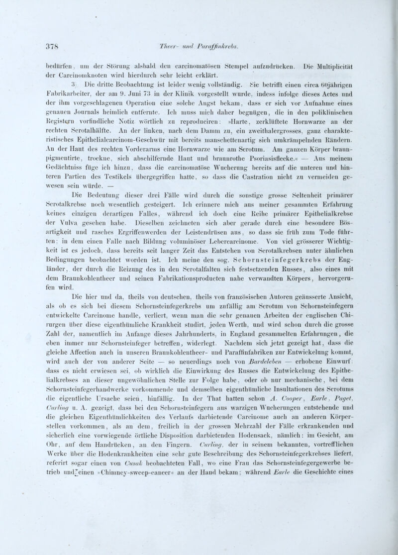 bedürfen, um der Störung alsbald den carcinoniatösen Stempel aufzudrücken. Die Multiplieität der Carcinoniknoten wird hierdurch sehr leicht erklärt. 3j Die dritte Beobachtung ist leider wenig ^ ollständig. Sie betritlt einen circa HOjährigen Fabrikarbeiter, der am 9. Juni 73 in der Klinik vorgestellt wurde, indess infolge dieses Actes und der iimi vorgeschlagenen Operation eine solche Angst bekam, dass er sich vor Aufnahme eines genauen Journals heimlich entfernte. Ich muss mich daher begnügen, die in den poliklinischen Kegistcu'n vortindliche Notiz wörtlich zu reproduciren: »Harte, zerklüftete Hornwarze an der rechten Scrotalhälfte. An der linken, nach dem Damm zu, ein zweithalergrosses, ganz charakte- ristisches Epithelialcarcinom-Geschwür mit bereits manschettenartig sich nmkrämpelnden Rändern. An der Haut des rechten Vorderanus eine Horuwarze wie am Scrotum. Am ganzen Körper braun- piginentirte, trockne, sich abschilfernde Haut und braunrothe Psoriasisflecke.« — Aus meinem Gedächtnis» füge ich hinzu, dass die carcinomatöse Wucherung bereits auf die unteren und hin- teren Partien des Testikels übergegritfen hatte, so dass die Castration nicht zu vermeiden ge- wesen sein würde. — Die Bedeutung dieser drei Fälle wird durch die sonstige grosse Seltenheit primärer Scrotalkrebse noch wesentlich gesteigert. Ich erinnere mich aus meiner gesammten Erfahrung keines einzigen derartigen Falles, während ich doch eine Keihe primärer Epithelialkrebse der Vulva gesellen habe. Dieselben zeichneten sich aber gerade durch eine besondere Bös- artigkeit und rasches Ergriflfenwerden der Leistendrüsen aus, so dass sie früh zum Tode führ- ten; in dem einen Falle nach Bildung voluminöser Lebercarcinome. Von viel grösserer Wichtig- keit ist es jedoch, dass bereits seit langer Zeit das Entstehen von Scrotalkrebsen unter ähnlichen Bedingungen beobachtet worden ist. Ich meine den sog. Schornsteinfeger krebs der Eng- länder, der durch die Heizung des in den Scrotalfalten sich festsetzenden Russes, also eines mit dem Braunkohlentheer und seinen Fabrikationsproducten nahe verwandten Körpers, hervorgeru- fen wird. Die hier und da, theils von deutschen, theils von französischen Autoren geäusserte Ansicht, als ob es sich bei diesem Schornsteinfegerkrebs um zufällig am Scrotum von Schornsteinfegern entwickelte Carcinomc handle, verliert, wenn man die sehr genauen Arbeiten der englischen Chi- rurgen über diese eigenthümliche Krankheit studirt, jeden Werth, und wird schon durch die grosse Zahl der, namentlich im Anfange dieses Jahrhunderts, in England gesammelten Erfahrungen, die eben immer nur Schornsteinfeger betreffen, widerlegt. Nachdem sich jetzt gezeigt hat, dass die gleiche Atfection auch in unseren Braunkohlentheer- und Paraftinfabriken zur Entwickelung kommt, wird auch der von anderer Seite — so neuerdings noch von Bardeleben — erhobene Einwurf: dass es nicht erwiesen sei, ob wirklich die Einwirkung des Russes die Entwickelung des Epithe- lialkrebses an dieser ungewöhnlichen Stelle zur Folge habe, oder ob nur mechanische, bei dem Schornsteinfegerhandwerke vorkommende und demselben eigenthündiche Insultationen des Scrotums die eigentliche Ursache seien, hinfällig. In der That hatten schon A. Cooper, Earlc. Payet. Curling u. A. gezeigt, dass bei den Schornsteinfegern aus warzigen Wucherungen entstehende und die gleichen Eigenthümlichkeiten des Verlaufs darbietende Carcinome auch an anderen Körper- stellen vorkommen, als an dem, freilich in der grossen Mehrzahl der Fälle erkrankenden und sicherlich eine vorwiegende (irtliche Disposition darbietenden Hodensack, nämlich: im Gesicht, am Ohr, auf dem Handrücken, an den Fingern. Curliny. der in seinem bekannten, vortrefflichen Werke über die Hodenkrankheiten eiiie sehr gute Beschreibung des Schornsteinfegerkrebses liefert, referirt sogar einen von (Jumh ])eobachteten Fall, wo eine Frau das Schornsteinfegergewerbe be- trieb und^einen »Chimney-sweep-cancer« au der Hand bekam; während iw/Vt' die Geschichte eines