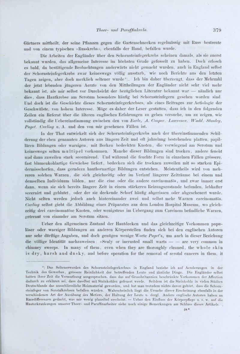 Gärtners mittheilt, der seine Pflanzen gegen die Gartenschnecken regelmässig mit Russ l)estreute und von einem typischen »Kusskrebs. ebenfalls der Hand, befallen wurde. Die Arbeiten der Engländer über den .Schornsteinfegerkrebs scheinen damals, als sie zuerst l)ekannt wurden, das allgemeine Interesse im höchsten Grade gefesselt zu haben. Docli erlosch es bald, da bestätigende Beobachtungen anderwärts nicht gemacht wurden, auch in England selbst der Schornsteinfegerkrebs zwar keineswegs völlig ausstarb, wie noch Berichte aus den letzten Tagen zeigen, aber doch merklich seltener wurde* . Ich bin daher überzeugt, dass der Mehrzahl der jetzt lebenden jüngeren Aerzte von den Mittheilungen der Engländer nicht sehr viel mehr bekannt ist. als mir selbst vor Durchsicht der bezüglichen Literatur bekannt war — nämlich nur dies. dass Hautkrebse am Scrotum besonders häufig bei Schornsteinfegern gesehen worden sind Und doch ist die Geschichte dieses Schornsteiufegerkrebses. als eines Beitrages zur Aetiologie der Geschwülste, von hohem Interesse. ^löge es daher der Leser gestatten, dass ich in den folgenden Zeilen ein Rei'erat über die älteren englischen Erfahrungen zu geben versuche, um zu zeigen, wie vollständig die l ebereinstimmung zwischen den von Karle, A. Cooper. Lmn-enre. WmJil. Stunleij, Paget. CurJiiuj u. A. und den von mir gesehenen Fällen ist. In der That entwickelt sich der Schornsteinfegerkrebs nach der übereinstimmenden Schil- derung der eben genannten Autoren ans längere Zeit und oft jahrelang bestehenden ])latten. papil- lären Bildungen oder warzigen, mit Borken bedeckten Knoten, die vorwiegend am Scrotum und keineswegs selten multipel vorkommen. Manche dieser Bildungen sind trocken, andere feucht und dann zuweilen stark secernirend. Und während die feuchte Form in einzelnen Fällen grössere, fast blumenkohlartige Gewächse liefert, bedecken sich die trocknen zuweilen mit so starken Epi- dermisschorfen. dass geradezu hauthornartige Bildungen entstehen. Meistentheils wird von meli- reren solchen Warzen. die sich gleichzeitig oder im ^'erlauf längerer Zeiträume bei einem und demselben Individuum bilden, nur die eine oder die andere carcinomatös, und zwar immer erst dann, wenn sie sich bereits längere Zeit in einem stärkeren Reizungszustande befunden, lebhafter seeernirt und geblutet. oder der sie deckende Schorf häufig abgerissen oder abgescheuert wurde. Nicht selten werden jedoch auch hintereinander zwei und selbst mehr Warzen carcinomatös. Curling selbst giebt die Abbildung eines Präparates aus dem London Hospital Museum, wo gleich- zeitig drei carcinomatöse Knoten, oder wenigstens im Uebergang zum Carcinom befindliche Warzen, getrennt von einander am Scrotum sitzen. Ueber den allgemeinen Zustand der Hautdecken und das gleichzeitige Vorkommen papu- löser oder warziger Bildungen an anderen Körperstellen finden sich bei den englischen Autoren nur sehr dürftige Angaben, und doch genügen wenige Worte Pagef%, um auch in dieser Beziehung die völlige Identität nachzuweisen: »Scaly or incrusted small warts are very common in cbinmey sweeps. In many of them. eveu when they are thoroughly cleaned. the whole skin is dry, harsh and dusky. and before Operation for the removal of scrotal Cancers in them. it * Da.s Seltenerwerden des Schornsteinfegerkrebses in England beziehe ich auf Aenderungen in der Technik des Gewerbes, grös.<;ere Reinlichkeit der betreffenden Leute und ähnliche Dinge. Die Engländer .<;eU)Ät hatten ihrer Zeit die Vermuthung ausgesprochen, dass das auf Grossbritannieu beschränkte Vorkommen der Affection dadurch zu erklären sei, dass daselbst mit Steinkohlen gefeuert werde. Seitdem ist die Steinkohle in vielen Städten Deutschlands das ausschliessliche Heizmaterial geworden, und hat man trotzdem nichts davon gehört, dass die Schorn- steinfeger von Scrotalkrebsen befallen würden. Wahrscheinlich liegt die Ursache dieser Erscheinung ebenfalls in der verschiedenen Art der Ausübung des Metiers, der Haltung der Leute u. dergl. Andere englische Autoren haben an RacedifFerenzen gedacht, was mir wenig plausibel erscheint. — Ueber den Einfluss der Körperpflege u. s. w. auf die Hauterkrankungen unserer Theer- und Paraffinarbeiter siehe noch einige Bemerkungen am Schluss dieses Artikels. 48*