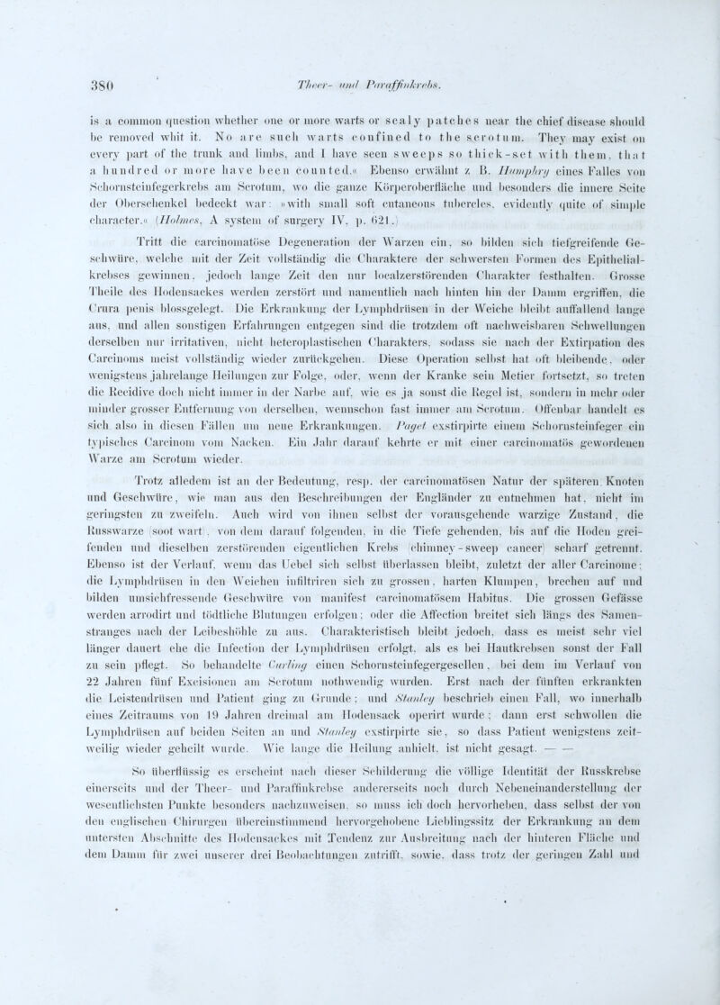 is a common question whetlier (me or more warts or scaly patches ueav tlie chief disease sliould hc removed wliit it. No are sucli warts confined to the acrotum. Tliey may exist ou evory part of tlie tnink and linihs, and 1 liave Seen sweeps so tliick-set witli them. tli.it ;i liundred or more liave been eounted.« Ebens(t erwähnt z B. lliDiipIirij eines Falles von ,ScIiornsteinfegerkrel)s am Scrotnm, wo die ganze Kör])erol)erflä(die und besonders die innere Seite der Oberscbenkel bedeckt war: »witli snmll soft cutaneons tubercles. evidently (juite of simple cliaraeter.« {Tlolnirs, A System of surgery IV, ]). ()21.) Tritt die carcinomatöse Degeneration der Warzen ein, so bilden sicli tiefgreifende Ge- schwüre, wclclie mit der Zeit vollständig die (Hiaraktere der schwersten Formen des Epithelial- krel)ses gewinnen, jedoch lange Zeit den nur localzerstörenden f'harakter festhalten. Grosse Theile des Ilodensackes werden zerstört und namentlich nach hinten hin der Damm ergriffen, die Crura penis blossgelegt. Die Erkrankung der Lymphdrüsen in der Weiche bleibt auffallend lange aus, und allen sonstigen Erfahrungen entgegen sind die trotzdem oft nachweisbaren Schwellungen derselben nur irritativen, nicht lietero])lastischen dharakters. sodass sie nach der Extirpation des Carciuoms meist vollständig wieder zurückgehen. Diese Operation selbst hat oft bleibende, oder wenigstens jahrelange Heilungen zur Folge, oder, wenn der Kranke sein Metier fortsetzt, so treten die Recidive doch nicht immer in der Narbe auf, wie es ja sonst die Regel ist, sondern in mehr dder minder grosser Entfernung von derselben, wenns<;hon fast immer am Scrotum. Offenbar handelt es sich, also in diesen Fällen um neue Erkrankungen. J'af/rf exstirpirte einem Schornsteinfeger ein typisches Carcinom vom Nacken. Ein Jahr darauf kehrte er mit einer carcinumatös gewordeneu Warze am Scrotum wieder. Trotz alledem ist an der Bedeutung, resj). der carcinomatösen Natur der späteren. Knoten und Geschwüre, wie man aus den Beschreibungen der Engländer zu entnehmen hat. nicht im geringsten zu zweifeln. Auch wird von ihnen selbst der vorausgehende warzige Zustand, die Russwarze fsootwartl, von dem darauf folgenden, in die Tiefe gehenden, bis auf die Hoden grei- fenden und dieselben zerstörenden eigentlichen Krebs chinmey - sweep cancer scharf getrennt. Ebenso ist der Verlauf, wenn das Hebel sich selbst überlassen bleibt, zuletzt der aller Carcinoma: die Lymphdrüsen in den Weichen intiltriren sieh zu grossen, harten Klumpen, brechen auf und bilden umsichfressende Geschwüre von manifest carcinomatösem Habitus. Die grossen Gefässe werden arrodirt und tödtliche Blutungen erfolgen: oder die Affection breitet sich längs des Samen- stranges nach der Leibeshöhle zu aus. Charakteristisch bleibt jedoch, dass es meist sehr viel länger dauert ehe die Lifection der Lymphdrüsen erfolgt, als es bei Hautkrebsen sonst der Fall zu sein ])flegt. So I)ehandelte Cnrlii/g einen Schornsteinfegergesellen, bei dem im Verlauf von 22 Jahren fünf Excisionen am Scrotum nothweiidig wurden. Erst nach der fünften erkrankten die Leistendrüsen und Fatient ging zu (irrunde; und StaiiJcij beschriel) einen Fall, wo innerhalb eines Zeitraums von 19 Jahren dreimal am Hodensack operirt wurde; dann erst schwollen die Lym})hdrüsen auf beiden Seiten an und Stanley exstirpirte sie, so dass Patient wenigstens zeit- weilig wieder geheilt wurde. Wie lange die Heilung anhielt, ist nicht gesagt. So überflüssig es erscheint nach dieser Schilderung die völlige Identität der Russkrebse einerseits und der Theer- und raraffinkrel)se andererseits noch durch Nebeneinanderstellung der wesentlichsten Punkte besonders nachzuweisen, so muss ich doch hervorheben, dass selbst der von den englischen Chirurgen übereinstimmend hervorgehobene Lieblingssitz der Erkrankung an dem untersten Abschnitte des Hodensackes mit Tendenz zur Ausbreitung nach der hinteren Fläche und den] Damm für zwei uuserer drei Beobachtungen zutrifft, sowie, dass trotz der geringen Zahl und