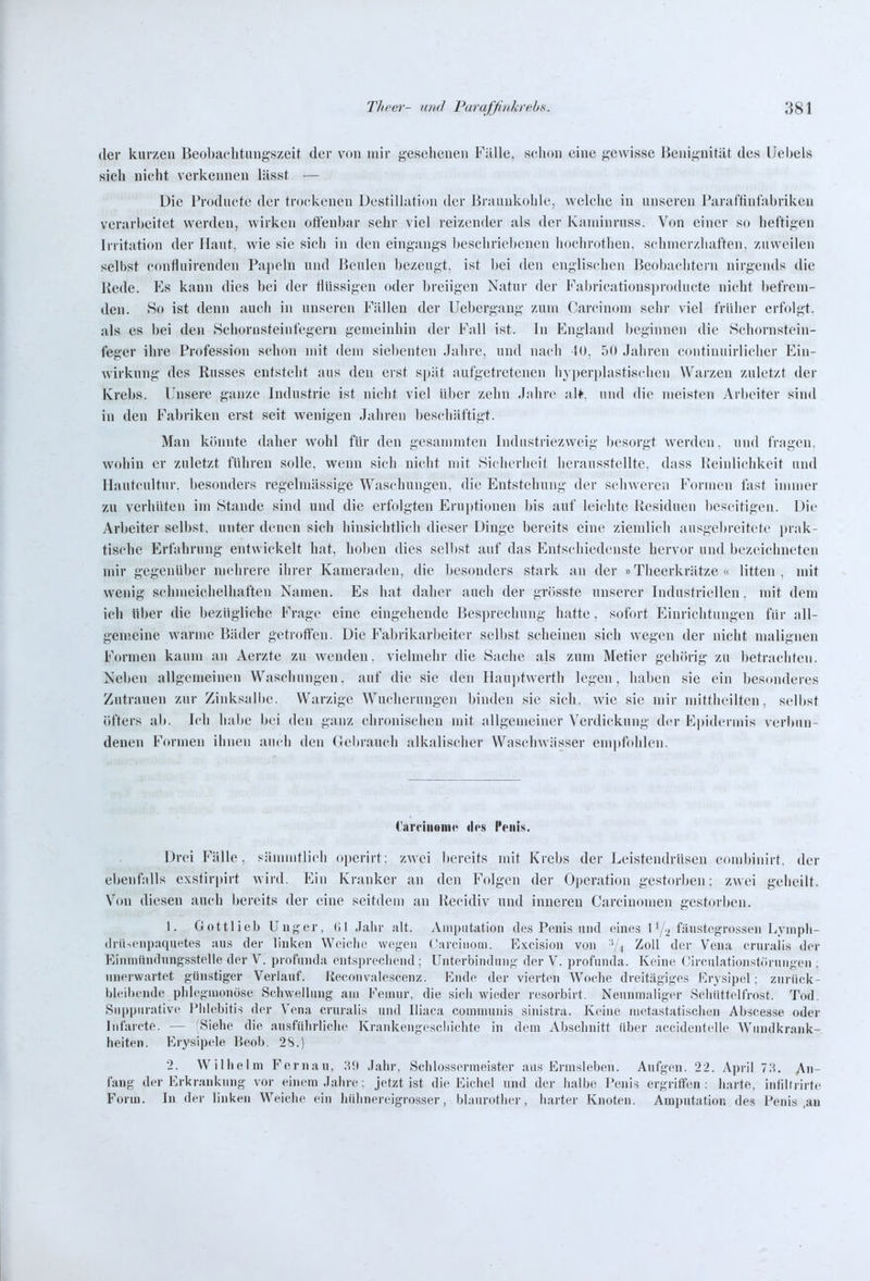 der kurzen Beobaehtungszeit der von mir gesehenen Fülle, sclion eine gewisse Beniguität des Uebels sieh nicht verkennen lässf — Die Producte der trockenen Destillation der Braunkohle, welche in unseren Paraffintahriken verarbeitet werden, wirken offenbar sehr viel reizender als der Kaniinruss. Von einer so heftigen Irritation der Haut, wie sie sich in den eingangs ])eschricbenen hochrothen, schmerzhaften, zuweilen selbst confluirenden Papeln und Beulen bezeugt, ist bei den englischen Beobachtern nirgends die Bede. Es kann dies bei der flüssigen oder breiigen Natur der Fabricationsproduete nicht befrem- den. Ho ist denn auch in unseren Fällen der Uebergang zum Carcinom sehr viel früher erfolgt, als es bei den Schornsteinfegern gemeinhin der Fall ist. In England beginnen die .Schornstein- feger ihre Profession schon mit dem siebenten Jahre, und nach 40, 50 Jahren continuirliclier Ein- wirkung des Busses entsteht aus den erst spät aufgetretenen hyperplasti,'<chen Warzen zuletzt der Krebs. Unsere ganze Industrie ist nicht viel über zehn Jahre alf. und die meisten Arbeiter sind in den Fabriken erst seit wenigen Jahren ])eschäftigt. Man kiinnte daher wohl für den gesammten Industriezweig besorgt werden, und fragen, wohin er zuletzt führen solle, wenn sich nicht mit Sicherheit herausstellte, dass Beinlichkeit und Hantcultur. besonders regelmässige Waschungen, die Entstehung der schweren Formen fast immer zu verhüten im Stande sind und die erfolgten P]rupti(nien bis auf leichte Besiduen beseitigen. Die Arbeiter selbst, unter denen sich hinsichtlich dieser Dinge bereits eine ziendicli ausgebreitete prak- tische Erfahrung entwickelt hat, holjen dies selbst auf das Entschiedenste hervor und bezeichneten mir gegenüber mehrere ihrer Kameraden, die besonders stark an der »Theerkrätze « litten, mit wenig schmeichelhaften Namen. Es liat daher auch der grösste unserer Industriellen, mit dem ich über die bezügliche Frage eine eingehende Besprechung hatte, sofort Einrichtungen für all- gem.eine warme Bäder getroffen. Die Fabrikarbeiter selbst scheinen sich wegen der nicht malignen Formen kaum an Aerzte zu wenden, vielmehr die Sache als zum Metier gehörig zu betrachten. Neben allgemeinen Waschungen, auf die sie den Hauptwerth legen, haben sie ein besonderes Zutrauen zur Zinksalbe. Warzige Wucherungen binden sie sich, wie sie mir mittheiltcn, selbst öfters ab. Ich habe bei den ganz chronischen mit allgemeiner Verdickung der Epidermis veri)un- denen Formen ihnen auch den Gebrauch alkalischer Waschwässer empfohlen. Carciiionic des Penis. Drei Fälle, siinmitlich operirt: zwei bereits mit Krebs der Leistendrüsen combiuirt. der ebenfalls exstirpirt wird. Ein Kranker an den Folgen der Operation gestorben; zwei geheilt. Von diesen auch bereits der eine seitdem an Becidiv und inneren Carcinonien gestorben. 1. Gottlieb Unger, (il Jalir alt. Aiiiputatiou des Penis und eines 1'/^ fti'istegrossen T^yinpli- (InUenpaquetes aus der linken Weielie wegen (Carcinom. Excisiou von 'V^ Zoll der Vena crnrali.s der Einmnn(lnng.sstelle der V. profinula entsprechend ; Unterbindnnf;' der V. profunda. Keine Oirenlatioiist(irnngen ; unerwartet günstiger Verlauf. Keconvalescenz. Kmle der vierten Woche dreitägiges Erysipel ; zurück- bleil)eude pldeginonöse Schwellung am Feinnr, die sich wieder resorbirt. Neunmaliger Seliiittelfrost. Tod. Snppurative Phlebitis der Vena cruralis und Iliaca communis sinistra. Keine nK^tastatischen Abscesse oder Infarete. — (Siehe die .ansftdn-lielie Krankengesciiichte in dem Absclinitt über accidentelle Wiinilkrank- heiten. Erysipele P)eob. 2S.) 2. Wilhelm Fernau, H!) Jahr, Schlossermeister .aus Ermsleben. Aufgen. 22. April 73. An- fang der Erkr.anknug vor einem Jahre; jetzt ist die Eichel und der halbe Penis ergriffen: harte, infiltrirte Form. In der linken Weiche ein hiihnereigrosser, bl.inrotlier, harter Knoten. Amputation des Penis ,au