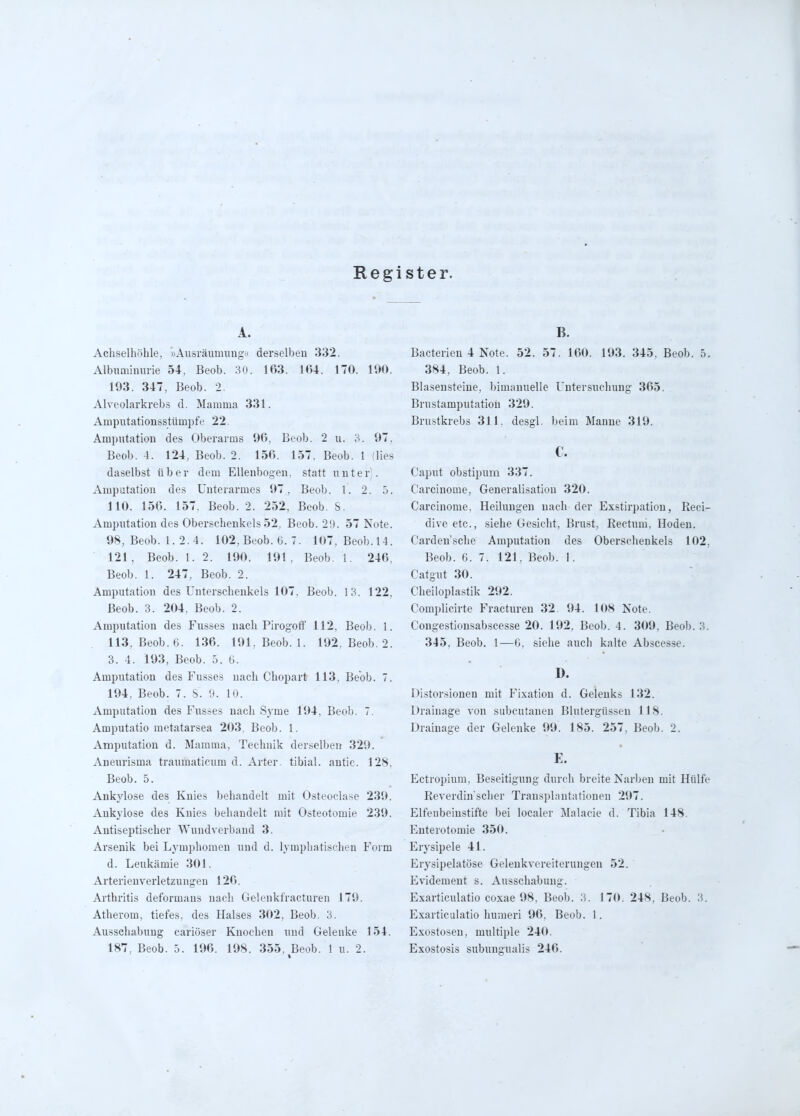 Register. A. Achselhöhle, »Ausräumimgu derselben 332. Albimiimuie 54, Beob. 30. 163. 1(54. 170. 190. 193. 347, Beob. 2. Alvcolarkrebs d. Mamma 331. Amputationsstümpfe 22. Amputation des Oberarms 96, Beob. 2 u. 3. 97, Beob. 4. 124, Beob. 2. 156. 157. Beob. 1 (lies daselbst über dem Ellenbogen, statt unter). Amputation des Unterarmes 97, Beob. l. 2. 5. 110. 156. 157. Beob. 2. 252, Beob. S. Ampvitation des Oberschenkels 52. Beob. 29. 57 Note. 98, Beob. 1. 2. 4. 102, Beob. G. 7. 107. Beob.14. 121, Beob. 1. 2. 190. 191. Beob. 1. 246, Beob. 1. 247, Beob. 2. Amputation des Unterschenkels 107. Beob. 13. 122, Beob. 3. 204, Beob. 2. Amputation des Fusses nach Pirogotl' 112, Beob. 1. 113, Beob. 6. 136. 191, Beob. 1. 192, Beob. 2. 3. 4. 193, Beob. 5. 6. Amputation des Fusses nach Chopart 113, Beob. 7. 194, Beob. 7. S. D. 10. Amputation des Fus.ses nach Syme 194, Beob. 7. Amputatio metatarsea 203, Beob, 1. Amputation d. Mamma, Technik derselben 329, Aneurisma traumaticum d. Arter. tibial, autic, 128, Beob. 5. Ankylose des Knies behandelt mit Osteoclase 239. Ankylose des Knies behandelt mit Osteotomie 239, Autiseptischer Wundverband 3. Arsenik bei Lymphomen uud d. lymphatischen Form d. Leukämie 301. Arterienverletzungen 126. Arthritis deformans nach Gelenkfracturen 179. Atherom, tiefes, des Halses 302, Beob. 3. Ausschabung cariöser Knochen und Gelenke 154. 187. Beob. 5. 196. 198. 355. Beob. 1 u. 2. B. Bacterieu 4 Note. 52. 57. 160. 193. 345. Beob. 5. 384, Beob. 1. Blasensteiue, bimanuelle Untersuchung 365. Brustamputation 329. Brustkrebs 311. desgl. beim Manne 319. c. Caput obstipum 337. Carcinome, Generalisatiou 320. Carcinome, Heilungen nach der Exstirpation, Reci- dive etc., siehe Gesicht, Brust, Rectum, Hoden. Carden'sche Amputation des Oberschenkels 102, Beob. 6. 7. 121, Beob. I. Catgut 30. Cheiloplastik 292. Complicirte Fracturen 32. 94. 108 Note. Congestionsabscesse 20. 192. Beob. 4. 309, Beob. 3, 345, Beob. 1—G, siehe auch kalte Abscesse. D. Distorsionen mit Fixation d. Gelenks 132. Drainage von subcutanen Blutergüssen 118. Drainage der Gelenke 99. 185. 257, Beob. 2. E. Ectropium, Beseitigung durch breite Narben mit Hülfe Reverdinscher Trausplantationen 297, Elfenbeinstifte bei localer Malacie d. Tibia 148. Enterotomie 350. Erysipele 41. Erysipelatöse Geleukvereiterungen 52. Evidemeut s. Ausschabung. Exarticulatio coxae 98. Beob. 3. 170. 248, Beob. 3. Exarticulatio humeri 96. Beob. 1. Exostosen, multiple 240. Exostosis subungualis 246.