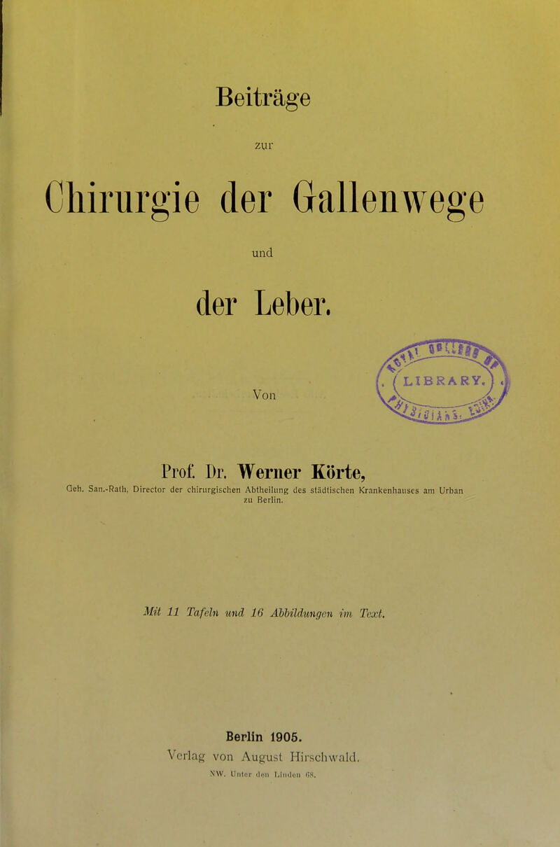 Beiträge zur Chirurgie der Gallenwege und der Leber. Von Prof. Dr. Werner Körte, Geh. San.-Rafh, Director der chirurgischen AbtheiUing des städtischen Krankenhauses am Urban zu Berlin. Mit 11 Tafeln und 16 Abbildungen im Text. Berlin 1905. Verlag von August Hirschwald, NW. Uliler iliiii l^iiideii l'iS.