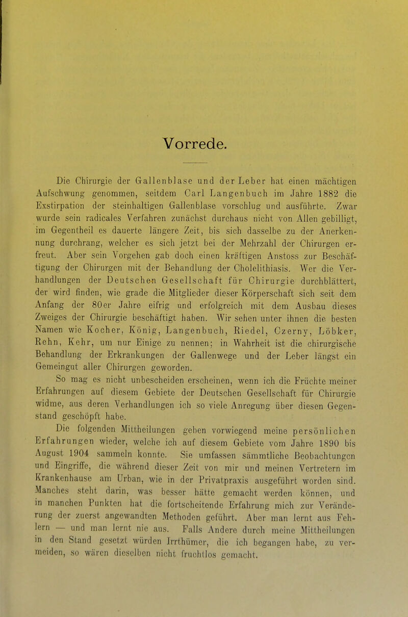 Vorrede. Die Chirurgie der Gallenblase und der Leber hat einen mächtigen Aufschwung genommen, seitdem Carl Langen buch im Jahre 1882 die Exstirpation der steinhaltigen Gallenblase vorschlug und ausführte. Zwar wurde sein radicales Verfahren zunächst durchaus nicht von Allen gebilligt, im Gegentheil es dauerte längere Zeit, bis sich dasselbe zu der Anerken- nung durchrang, welcher es sich jetzt bei der Mehrzahl der Chirurgen er- freut. Aber sein Vorgehen gab doch einen kräftigen Anstoss zur Beschäf- tigung der Chirurgen mit der Behandlung der Cholelithiasis. Wer die Ver- handlungen der Deutschen Gesellschaft für Chirurgie durchblättert, der wird finden, wie grade die Mitglieder dieser Körperschaft sich seit dem Anfang der 80er Jahre eifrig und erfolgreich mit dem Ausbau dieses Zweiges der Chirurgie beschäftigt haben. Wir sehen unter ihnen die besten Namen wie Kocher, König, Langenbuch, Riedel, Czerny, Löbker, Rehn, Kehr, um nur Einige zu nennen; in Wahrheit ist die chirurgische Behandlung der Erkrankungen der Gallenwege und der Leber längst ein Gemeingut aller Chirurgen geworden. So mag es nicht unbescheiden erscheinen, wenn ich die Früchte meiner Erfahrungen auf diesem Gebiete der Deutschen Gesellschaft für Chirurgie widme, aus deren Verhandlungen ich so viele Anregung über diesen Gegen- stand geschöpft habe. Die folgenden Mittheilungen geben vorwiegend meine persönlichen Erfahrungen wieder, welche ich auf diesem Gebiete vom Jahre 1890 bis August 1904 sammeln konnte. Sie umfassen sämmtliche Beobachtungen und Eingriffe, die während dieser Zeit von mir und meinen Vertretern im Krankenhause am Urban, wie in der Privatpraxis ausgeführt worden sind. Manches steht darin, was besser hätte gemacht werden können, und in manchen Punkten hat die fortscheitende Erfahrung mich zur Verände- rung der zuerst angewandten Methoden geführt. Aber man lernt aus Feh- lern — und man lernt nie aus. Falls Andere durch meine Mittheilungen in den Stand gesetzt würden Irrthümer, die ich begangen habe, zu ver- meiden, so wären dieselben nicht fruchtlos gemacht.