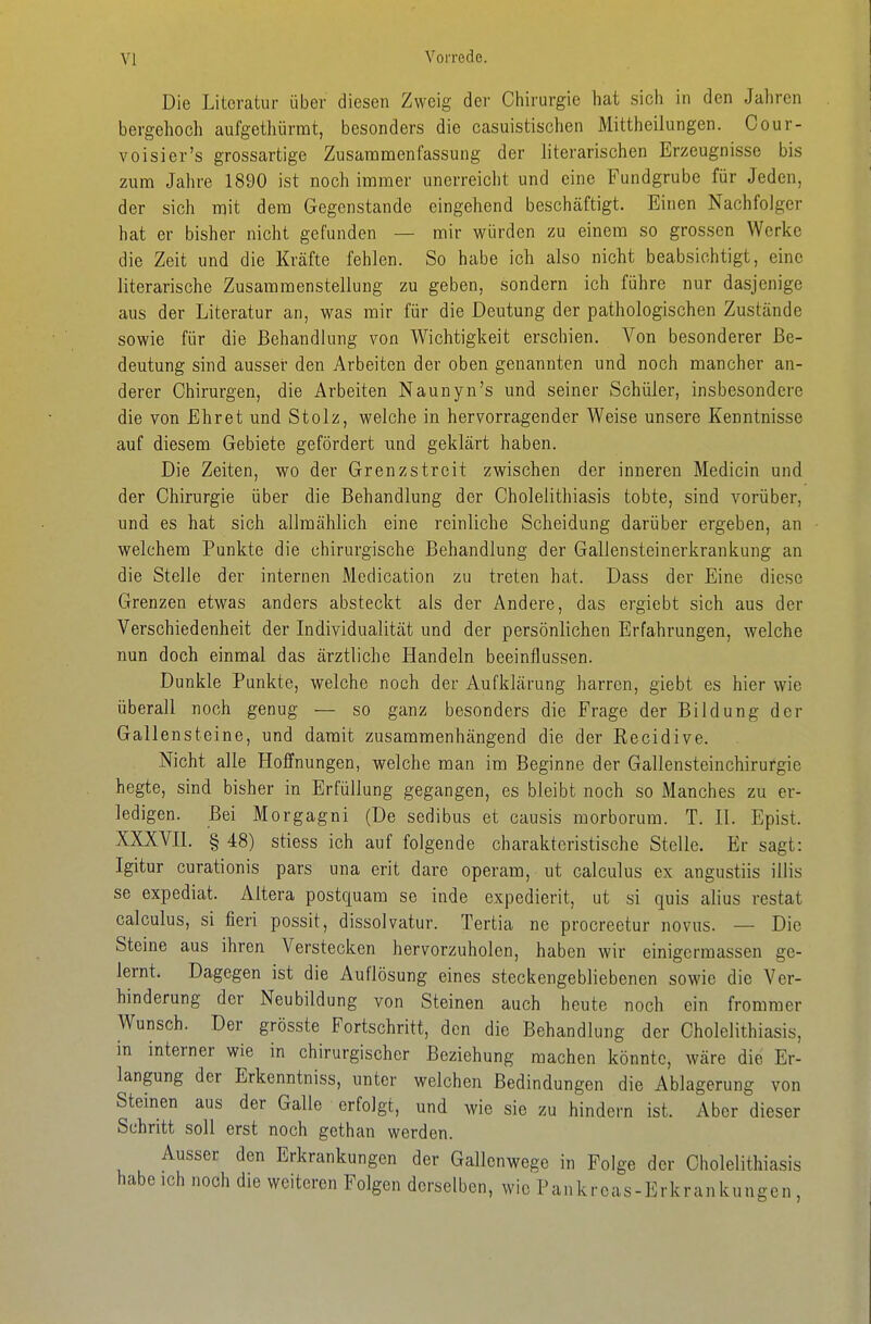 Die Literatur über diesen Zweig der Chirurgie hat sich in den Jahren bergehoch aufgethürrat, besonders die casuistischen Mittheilungen. Oour- voisier's grossartige Zusammenfassung der literarischen Erzeugnisse bis zum Jalire 1890 ist noch immer unerreicht und eine Fundgrube für Jeden, der sich mit dem Gegenstande eingehend beschäftigt. Einen Nachfolger hat er bisher nicht gefunden — mir würden zu einem so grossen Werke die Zeit und die Kräfte fehlen. So habe ich also nicht beabsichtigt, eine literarische Zusammenstellung zu geben, sondern ich führe nur dasjenige aus der Literatur an, was mir für die Deutung der pathologischen Zustände sowie für die Behandlung von Wichtigkeit erschien. Von besonderer Be- deutung sind ausser den Arbeiten der oben genannten und noch mancher an- derer Chirurgen, die Arbeiten Naunyn's und seiner Schüler, insbesondere die von Ehret und Stolz, welche in hervorragender Weise unsere Kenntnisse auf diesem Gebiete gefördert und geklärt haben. Die Zeiten, wo der Grenzstreit zwischen der inneren Medicin und der Chirurgie über die Behandlung der Cholelithiasis tobte, sind vorüber, und es hat sich allmählich eine reinliche Scheidung darüber ergeben, an welchem Punkte die chirurgische Behandlung der Gallensteinerkrankung an die Stelle der internen Medication zu treten hat. Dass der Eine diese Grenzen etwas anders absteckt als der Andere, das ergiebt sich aus der Verschiedenheit der Individualität und der persönlichen Erfahrungen, welche nun doch einmal das ärztliche Handeln beeinflussen. Dunkle Punkte, welche noch der Aufklärung harren, giebt es hier wie überall noch genug — so ganz besonders die Frage der Bildung der Gallensteine, und damit zusammenhängend die der Recidive. Nicht alle Hoffnungen, welche man im Beginne der Gallensteinchirufgie hegte, sind bisher in Erfüllung gegangen, es bleibt noch so Manches zu er- ledigen. Bei Morgagni (De sedibus et causis morborum. T. H. Epist. XXXVn. § 48) stiess ich auf folgende charakteristische Stelle. Er sagt: Igitur curationis pars una erit dare operam, ut calculus ex angustiis illis se expediat. Altera postquam se inde expedierit, ut si quis alius restat calculus, si fieri possit, dissolvatur. Tertia ne procreetur novus. — Die Steine aus ihren Verstecken hervorzuholen, haben wir einigermassen ge- lernt. Dagegen ist die Auflösung eines steckengebliebenen sowie die Ver- hinderung der Neubildung von Steinen auch heute noch ein frommer Wunsch. Der grösste Fortschritt, den die Behandlung der Cholelithiasis, in interner wie in chirurgischer Beziehung raachen könnte, wäre die Er- langung der Erkenntniss, unter welchen Bedindungen die Ablagerung von Steinen aus der Galle erfolgt, und wie sie zu hindern ist. Aber dieser Schritt soll erst noch gethan werden. Ausser den Erkrankungen der Gallenwegc in Folge der Cholelithiasis habe ich noch die weiteren Folgen derselben, wie Pankrcas-Erkrankunsen ,